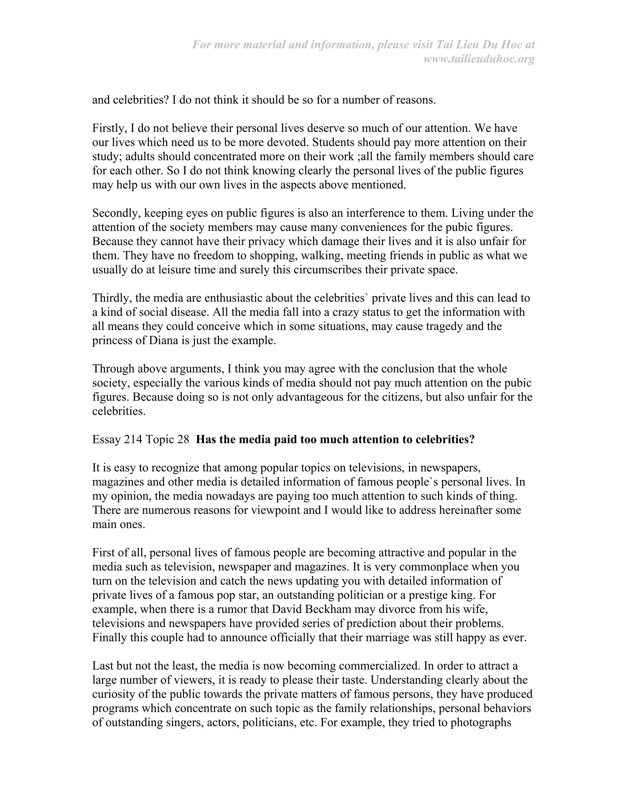 For more material and information, please visit Tai Lieu Du Hoc at
www.tailieuduhoc.org
and celebrities? I do not think it should be so for a number of reasons.
Firstly, I do not believe their personal lives deserve so much of our attention. We have
our lives which need us to be more devoted. Students should pay more attention on their
study; adults should concentrated more on their work ;all the family members should care
for each other. So I do not think knowing clearly the personal lives of the public figures
may help us with our own lives in the aspects above mentioned.
Secondly, keeping eyes on public figures is also an interference to them. Living under the
attention of the society members may cause many conveniences for the pubic figures.
Because they cannot have their privacy which damage their lives and it is also unfair for
them. They have no freedom to shopping, walking, meeting friends in public as what we
usually do at leisure time and surely this circumscribes their private space.
Thirdly, the media are enthusiastic about the celebrities` private lives and this can lead to
a kind of social disease. All the media fall into a crazy status to get the information with
all means they could conceive which in some situations, may cause tragedy and the
princess of Diana is just the example.
Through above arguments, I think you may agree with the conclusion that the whole
society, especially the various kinds of media should not pay much attention on the pubic
figures. Because doing so is not only advantageous for the citizens, but also unfair for the
celebrities.
Essay 214 Topic 28 Has the media paid too much attention to celebrities?
It is easy to recognize that among popular topics on televisions, in newspapers,
magazines and other media is detailed information of famous people`s personal lives. In
my opinion, the media nowadays are paying too much attention to such kinds of thing.
There are numerous reasons for viewpoint and I would like to address hereinafter some
main ones.
First of all, personal lives of famous people are becoming attractive and popular in the
media such as television, newspaper and magazines. It is very commonplace when you
turn on the television and catch the news updating you with detailed information of
private lives of a famous pop star, an outstanding politician or a prestige king. For
example, when there is a rumor that David Beckham may divorce from his wife,
televisions and newspapers have provided series of prediction about their problems.
Finally this couple had to announce officially that their marriage was still happy as ever.
Last but not the least, the media is now becoming commercialized. In order to attract a
large number of viewers, it is ready to please their taste. Understanding clearly about the
curiosity of the public towards the private matters of famous persons, they have produced
programs which concentrate on such topic as the family relationships, personal behaviors
of outstanding singers, actors, politicians, etc. For example, they tried to photographs
 