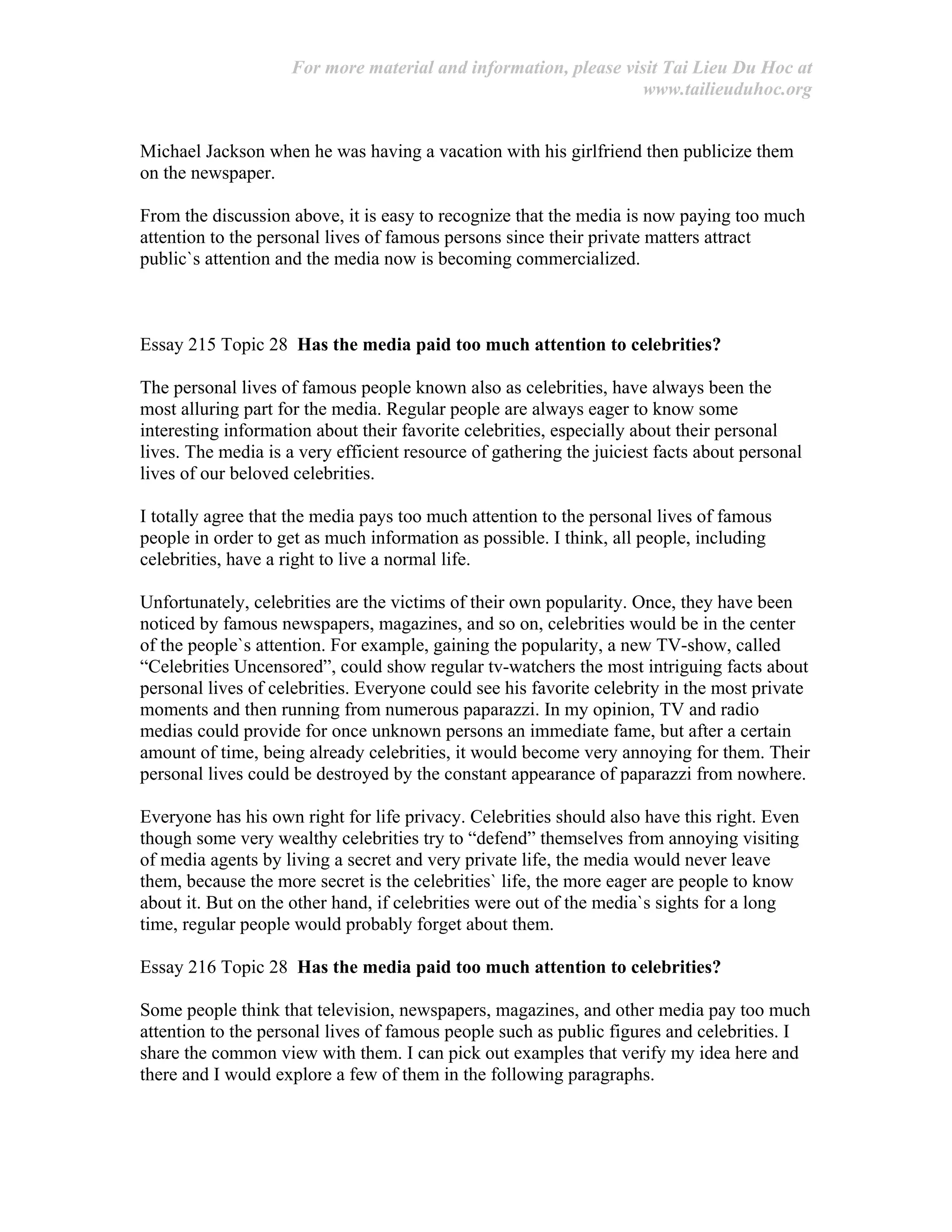 For more material and information, please visit Tai Lieu Du Hoc at
www.tailieuduhoc.org
Michael Jackson when he was having a vacation with his girlfriend then publicize them
on the newspaper.
From the discussion above, it is easy to recognize that the media is now paying too much
attention to the personal lives of famous persons since their private matters attract
public`s attention and the media now is becoming commercialized.
Essay 215 Topic 28 Has the media paid too much attention to celebrities?
The personal lives of famous people known also as celebrities, have always been the
most alluring part for the media. Regular people are always eager to know some
interesting information about their favorite celebrities, especially about their personal
lives. The media is a very efficient resource of gathering the juiciest facts about personal
lives of our beloved celebrities.
I totally agree that the media pays too much attention to the personal lives of famous
people in order to get as much information as possible. I think, all people, including
celebrities, have a right to live a normal life.
Unfortunately, celebrities are the victims of their own popularity. Once, they have been
noticed by famous newspapers, magazines, and so on, celebrities would be in the center
of the people`s attention. For example, gaining the popularity, a new TV-show, called
“Celebrities Uncensored”, could show regular tv-watchers the most intriguing facts about
personal lives of celebrities. Everyone could see his favorite celebrity in the most private
moments and then running from numerous paparazzi. In my opinion, TV and radio
medias could provide for once unknown persons an immediate fame, but after a certain
amount of time, being already celebrities, it would become very annoying for them. Their
personal lives could be destroyed by the constant appearance of paparazzi from nowhere.
Everyone has his own right for life privacy. Celebrities should also have this right. Even
though some very wealthy celebrities try to “defend” themselves from annoying visiting
of media agents by living a secret and very private life, the media would never leave
them, because the more secret is the celebrities` life, the more eager are people to know
about it. But on the other hand, if celebrities were out of the media`s sights for a long
time, regular people would probably forget about them.
Essay 216 Topic 28 Has the media paid too much attention to celebrities?
Some people think that television, newspapers, magazines, and other media pay too much
attention to the personal lives of famous people such as public figures and celebrities. I
share the common view with them. I can pick out examples that verify my idea here and
there and I would explore a few of them in the following paragraphs.
 