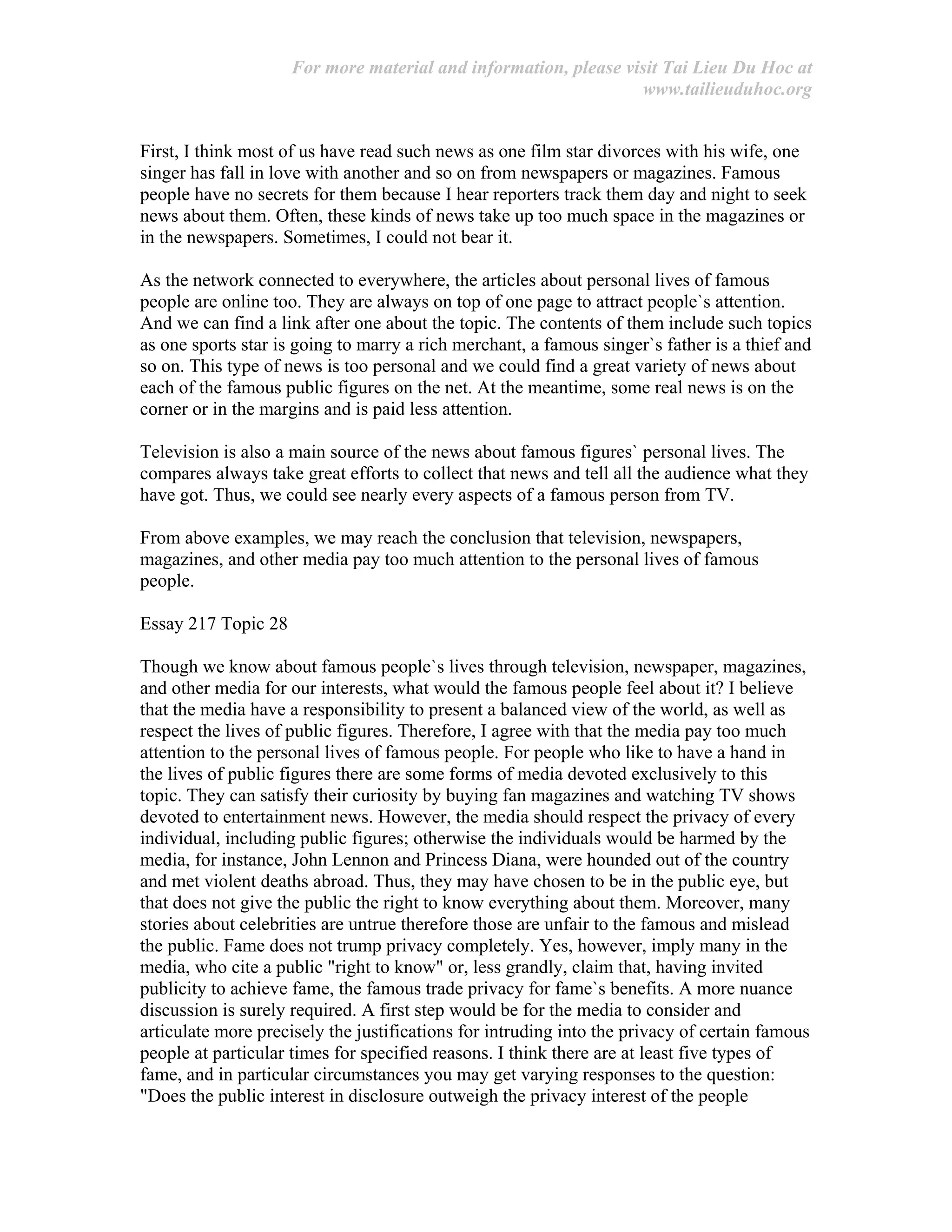 For more material and information, please visit Tai Lieu Du Hoc at
www.tailieuduhoc.org
First, I think most of us have read such news as one film star divorces with his wife, one
singer has fall in love with another and so on from newspapers or magazines. Famous
people have no secrets for them because I hear reporters track them day and night to seek
news about them. Often, these kinds of news take up too much space in the magazines or
in the newspapers. Sometimes, I could not bear it.
As the network connected to everywhere, the articles about personal lives of famous
people are online too. They are always on top of one page to attract people`s attention.
And we can find a link after one about the topic. The contents of them include such topics
as one sports star is going to marry a rich merchant, a famous singer`s father is a thief and
so on. This type of news is too personal and we could find a great variety of news about
each of the famous public figures on the net. At the meantime, some real news is on the
corner or in the margins and is paid less attention.
Television is also a main source of the news about famous figures` personal lives. The
compares always take great efforts to collect that news and tell all the audience what they
have got. Thus, we could see nearly every aspects of a famous person from TV.
From above examples, we may reach the conclusion that television, newspapers,
magazines, and other media pay too much attention to the personal lives of famous
people.
Essay 217 Topic 28
Though we know about famous people`s lives through television, newspaper, magazines,
and other media for our interests, what would the famous people feel about it? I believe
that the media have a responsibility to present a balanced view of the world, as well as
respect the lives of public figures. Therefore, I agree with that the media pay too much
attention to the personal lives of famous people. For people who like to have a hand in
the lives of public figures there are some forms of media devoted exclusively to this
topic. They can satisfy their curiosity by buying fan magazines and watching TV shows
devoted to entertainment news. However, the media should respect the privacy of every
individual, including public figures; otherwise the individuals would be harmed by the
media, for instance, John Lennon and Princess Diana, were hounded out of the country
and met violent deaths abroad. Thus, they may have chosen to be in the public eye, but
that does not give the public the right to know everything about them. Moreover, many
stories about celebrities are untrue therefore those are unfair to the famous and mislead
the public. Fame does not trump privacy completely. Yes, however, imply many in the
media, who cite a public "right to know" or, less grandly, claim that, having invited
publicity to achieve fame, the famous trade privacy for fame`s benefits. A more nuance
discussion is surely required. A first step would be for the media to consider and
articulate more precisely the justifications for intruding into the privacy of certain famous
people at particular times for specified reasons. I think there are at least five types of
fame, and in particular circumstances you may get varying responses to the question:
"Does the public interest in disclosure outweigh the privacy interest of the people
 