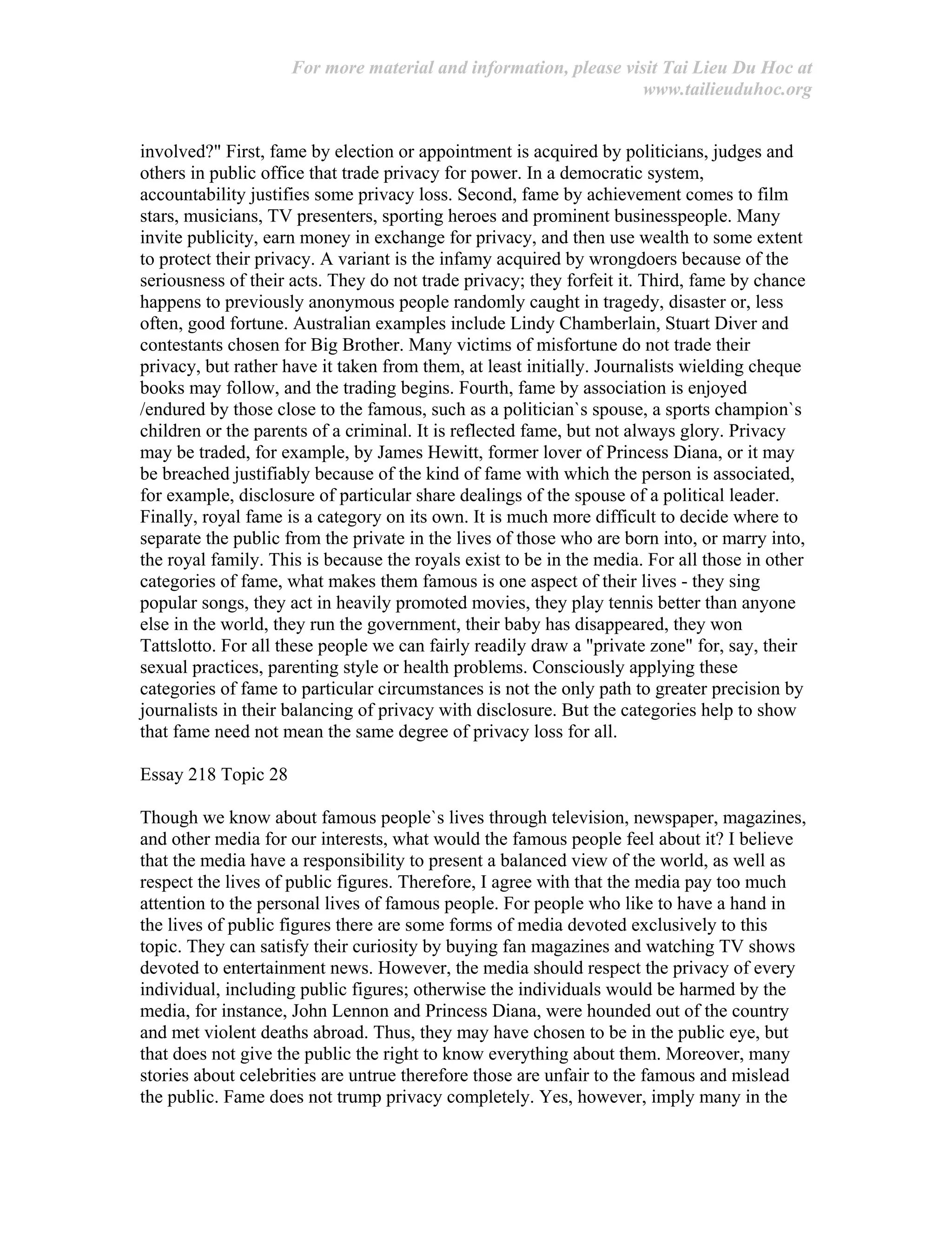 For more material and information, please visit Tai Lieu Du Hoc at
www.tailieuduhoc.org
involved?" First, fame by election or appointment is acquired by politicians, judges and
others in public office that trade privacy for power. In a democratic system,
accountability justifies some privacy loss. Second, fame by achievement comes to film
stars, musicians, TV presenters, sporting heroes and prominent businesspeople. Many
invite publicity, earn money in exchange for privacy, and then use wealth to some extent
to protect their privacy. A variant is the infamy acquired by wrongdoers because of the
seriousness of their acts. They do not trade privacy; they forfeit it. Third, fame by chance
happens to previously anonymous people randomly caught in tragedy, disaster or, less
often, good fortune. Australian examples include Lindy Chamberlain, Stuart Diver and
contestants chosen for Big Brother. Many victims of misfortune do not trade their
privacy, but rather have it taken from them, at least initially. Journalists wielding cheque
books may follow, and the trading begins. Fourth, fame by association is enjoyed
/endured by those close to the famous, such as a politician`s spouse, a sports champion`s
children or the parents of a criminal. It is reflected fame, but not always glory. Privacy
may be traded, for example, by James Hewitt, former lover of Princess Diana, or it may
be breached justifiably because of the kind of fame with which the person is associated,
for example, disclosure of particular share dealings of the spouse of a political leader.
Finally, royal fame is a category on its own. It is much more difficult to decide where to
separate the public from the private in the lives of those who are born into, or marry into,
the royal family. This is because the royals exist to be in the media. For all those in other
categories of fame, what makes them famous is one aspect of their lives - they sing
popular songs, they act in heavily promoted movies, they play tennis better than anyone
else in the world, they run the government, their baby has disappeared, they won
Tattslotto. For all these people we can fairly readily draw a "private zone" for, say, their
sexual practices, parenting style or health problems. Consciously applying these
categories of fame to particular circumstances is not the only path to greater precision by
journalists in their balancing of privacy with disclosure. But the categories help to show
that fame need not mean the same degree of privacy loss for all.
Essay 218 Topic 28
Though we know about famous people`s lives through television, newspaper, magazines,
and other media for our interests, what would the famous people feel about it? I believe
that the media have a responsibility to present a balanced view of the world, as well as
respect the lives of public figures. Therefore, I agree with that the media pay too much
attention to the personal lives of famous people. For people who like to have a hand in
the lives of public figures there are some forms of media devoted exclusively to this
topic. They can satisfy their curiosity by buying fan magazines and watching TV shows
devoted to entertainment news. However, the media should respect the privacy of every
individual, including public figures; otherwise the individuals would be harmed by the
media, for instance, John Lennon and Princess Diana, were hounded out of the country
and met violent deaths abroad. Thus, they may have chosen to be in the public eye, but
that does not give the public the right to know everything about them. Moreover, many
stories about celebrities are untrue therefore those are unfair to the famous and mislead
the public. Fame does not trump privacy completely. Yes, however, imply many in the
 