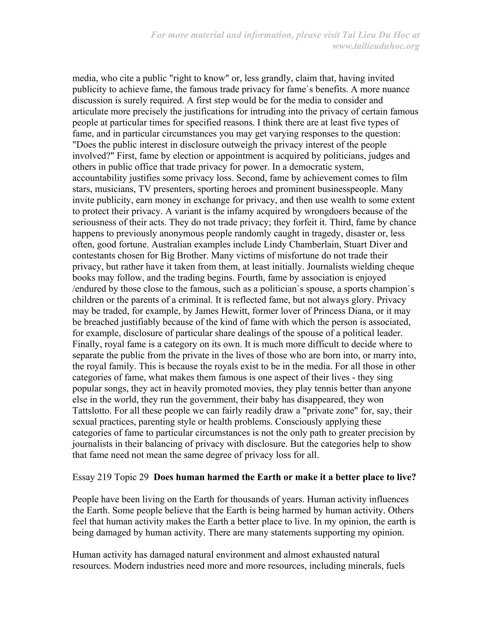For more material and information, please visit Tai Lieu Du Hoc at
www.tailieuduhoc.org
media, who cite a public "right to know" or, less grandly, claim that, having invited
publicity to achieve fame, the famous trade privacy for fame`s benefits. A more nuance
discussion is surely required. A first step would be for the media to consider and
articulate more precisely the justifications for intruding into the privacy of certain famous
people at particular times for specified reasons. I think there are at least five types of
fame, and in particular circumstances you may get varying responses to the question:
"Does the public interest in disclosure outweigh the privacy interest of the people
involved?" First, fame by election or appointment is acquired by politicians, judges and
others in public office that trade privacy for power. In a democratic system,
accountability justifies some privacy loss. Second, fame by achievement comes to film
stars, musicians, TV presenters, sporting heroes and prominent businesspeople. Many
invite publicity, earn money in exchange for privacy, and then use wealth to some extent
to protect their privacy. A variant is the infamy acquired by wrongdoers because of the
seriousness of their acts. They do not trade privacy; they forfeit it. Third, fame by chance
happens to previously anonymous people randomly caught in tragedy, disaster or, less
often, good fortune. Australian examples include Lindy Chamberlain, Stuart Diver and
contestants chosen for Big Brother. Many victims of misfortune do not trade their
privacy, but rather have it taken from them, at least initially. Journalists wielding cheque
books may follow, and the trading begins. Fourth, fame by association is enjoyed
/endured by those close to the famous, such as a politician`s spouse, a sports champion`s
children or the parents of a criminal. It is reflected fame, but not always glory. Privacy
may be traded, for example, by James Hewitt, former lover of Princess Diana, or it may
be breached justifiably because of the kind of fame with which the person is associated,
for example, disclosure of particular share dealings of the spouse of a political leader.
Finally, royal fame is a category on its own. It is much more difficult to decide where to
separate the public from the private in the lives of those who are born into, or marry into,
the royal family. This is because the royals exist to be in the media. For all those in other
categories of fame, what makes them famous is one aspect of their lives - they sing
popular songs, they act in heavily promoted movies, they play tennis better than anyone
else in the world, they run the government, their baby has disappeared, they won
Tattslotto. For all these people we can fairly readily draw a "private zone" for, say, their
sexual practices, parenting style or health problems. Consciously applying these
categories of fame to particular circumstances is not the only path to greater precision by
journalists in their balancing of privacy with disclosure. But the categories help to show
that fame need not mean the same degree of privacy loss for all.
Essay 219 Topic 29 Does human harmed the Earth or make it a better place to live?
People have been living on the Earth for thousands of years. Human activity influences
the Earth. Some people believe that the Earth is being harmed by human activity. Others
feel that human activity makes the Earth a better place to live. In my opinion, the earth is
being damaged by human activity. There are many statements supporting my opinion.
Human activity has damaged natural environment and almost exhausted natural
resources. Modern industries need more and more resources, including minerals, fuels
 