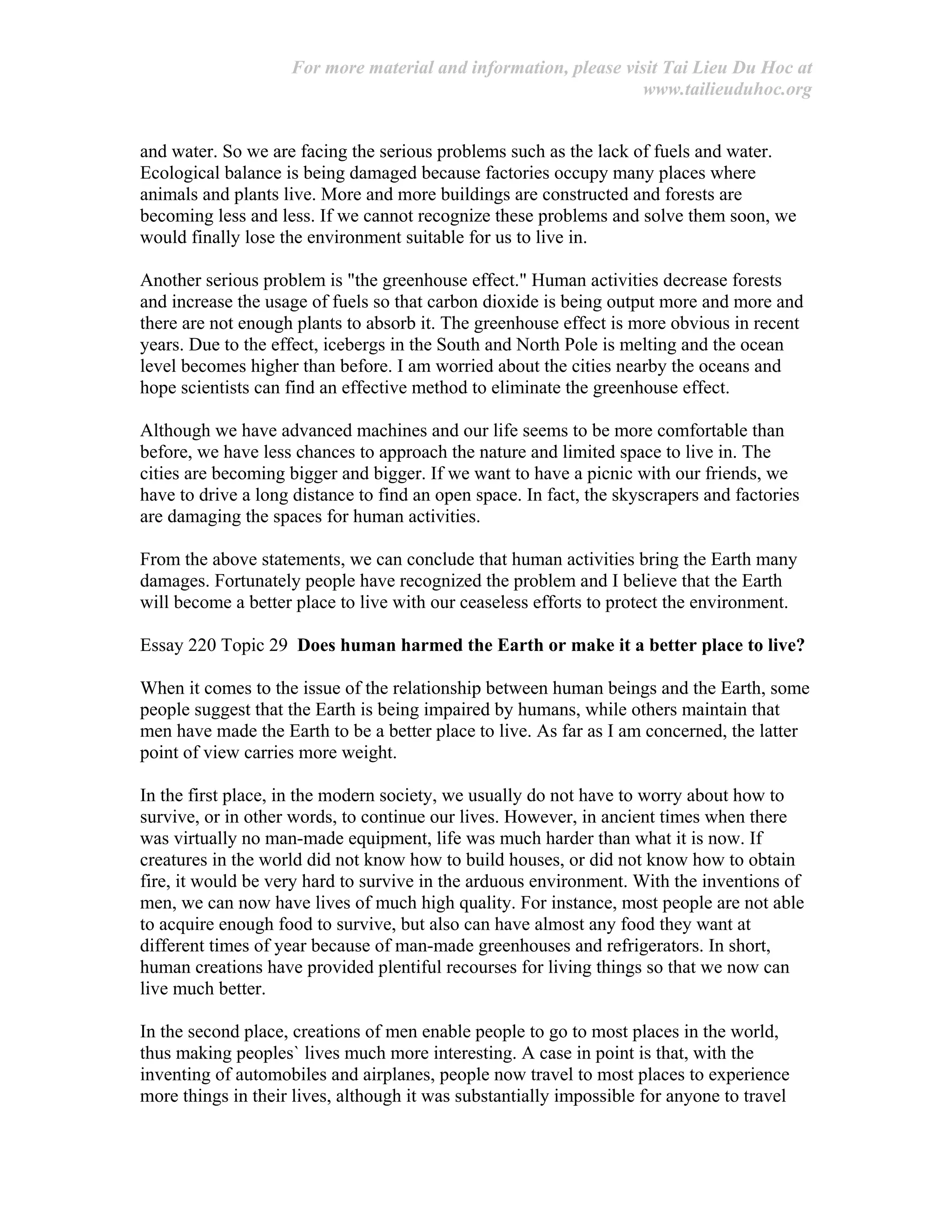 For more material and information, please visit Tai Lieu Du Hoc at
www.tailieuduhoc.org
and water. So we are facing the serious problems such as the lack of fuels and water.
Ecological balance is being damaged because factories occupy many places where
animals and plants live. More and more buildings are constructed and forests are
becoming less and less. If we cannot recognize these problems and solve them soon, we
would finally lose the environment suitable for us to live in.
Another serious problem is "the greenhouse effect." Human activities decrease forests
and increase the usage of fuels so that carbon dioxide is being output more and more and
there are not enough plants to absorb it. The greenhouse effect is more obvious in recent
years. Due to the effect, icebergs in the South and North Pole is melting and the ocean
level becomes higher than before. I am worried about the cities nearby the oceans and
hope scientists can find an effective method to eliminate the greenhouse effect.
Although we have advanced machines and our life seems to be more comfortable than
before, we have less chances to approach the nature and limited space to live in. The
cities are becoming bigger and bigger. If we want to have a picnic with our friends, we
have to drive a long distance to find an open space. In fact, the skyscrapers and factories
are damaging the spaces for human activities.
From the above statements, we can conclude that human activities bring the Earth many
damages. Fortunately people have recognized the problem and I believe that the Earth
will become a better place to live with our ceaseless efforts to protect the environment.
Essay 220 Topic 29 Does human harmed the Earth or make it a better place to live?
When it comes to the issue of the relationship between human beings and the Earth, some
people suggest that the Earth is being impaired by humans, while others maintain that
men have made the Earth to be a better place to live. As far as I am concerned, the latter
point of view carries more weight.
In the first place, in the modern society, we usually do not have to worry about how to
survive, or in other words, to continue our lives. However, in ancient times when there
was virtually no man-made equipment, life was much harder than what it is now. If
creatures in the world did not know how to build houses, or did not know how to obtain
fire, it would be very hard to survive in the arduous environment. With the inventions of
men, we can now have lives of much high quality. For instance, most people are not able
to acquire enough food to survive, but also can have almost any food they want at
different times of year because of man-made greenhouses and refrigerators. In short,
human creations have provided plentiful recourses for living things so that we now can
live much better.
In the second place, creations of men enable people to go to most places in the world,
thus making peoples` lives much more interesting. A case in point is that, with the
inventing of automobiles and airplanes, people now travel to most places to experience
more things in their lives, although it was substantially impossible for anyone to travel
 