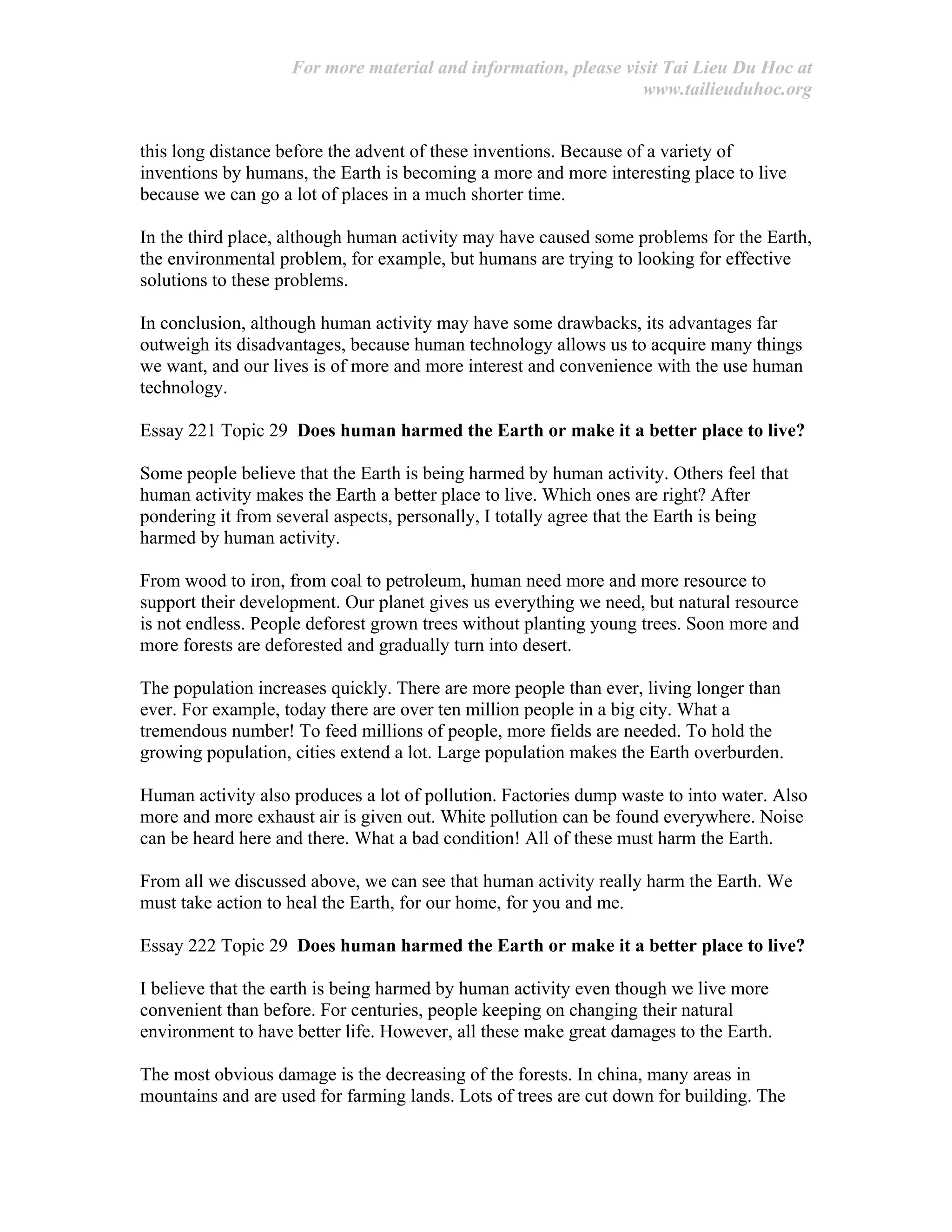 For more material and information, please visit Tai Lieu Du Hoc at
www.tailieuduhoc.org
this long distance before the advent of these inventions. Because of a variety of
inventions by humans, the Earth is becoming a more and more interesting place to live
because we can go a lot of places in a much shorter time.
In the third place, although human activity may have caused some problems for the Earth,
the environmental problem, for example, but humans are trying to looking for effective
solutions to these problems.
In conclusion, although human activity may have some drawbacks, its advantages far
outweigh its disadvantages, because human technology allows us to acquire many things
we want, and our lives is of more and more interest and convenience with the use human
technology.
Essay 221 Topic 29 Does human harmed the Earth or make it a better place to live?
Some people believe that the Earth is being harmed by human activity. Others feel that
human activity makes the Earth a better place to live. Which ones are right? After
pondering it from several aspects, personally, I totally agree that the Earth is being
harmed by human activity.
From wood to iron, from coal to petroleum, human need more and more resource to
support their development. Our planet gives us everything we need, but natural resource
is not endless. People deforest grown trees without planting young trees. Soon more and
more forests are deforested and gradually turn into desert.
The population increases quickly. There are more people than ever, living longer than
ever. For example, today there are over ten million people in a big city. What a
tremendous number! To feed millions of people, more fields are needed. To hold the
growing population, cities extend a lot. Large population makes the Earth overburden.
Human activity also produces a lot of pollution. Factories dump waste to into water. Also
more and more exhaust air is given out. White pollution can be found everywhere. Noise
can be heard here and there. What a bad condition! All of these must harm the Earth.
From all we discussed above, we can see that human activity really harm the Earth. We
must take action to heal the Earth, for our home, for you and me.
Essay 222 Topic 29 Does human harmed the Earth or make it a better place to live?
I believe that the earth is being harmed by human activity even though we live more
convenient than before. For centuries, people keeping on changing their natural
environment to have better life. However, all these make great damages to the Earth.
The most obvious damage is the decreasing of the forests. In china, many areas in
mountains and are used for farming lands. Lots of trees are cut down for building. The
 