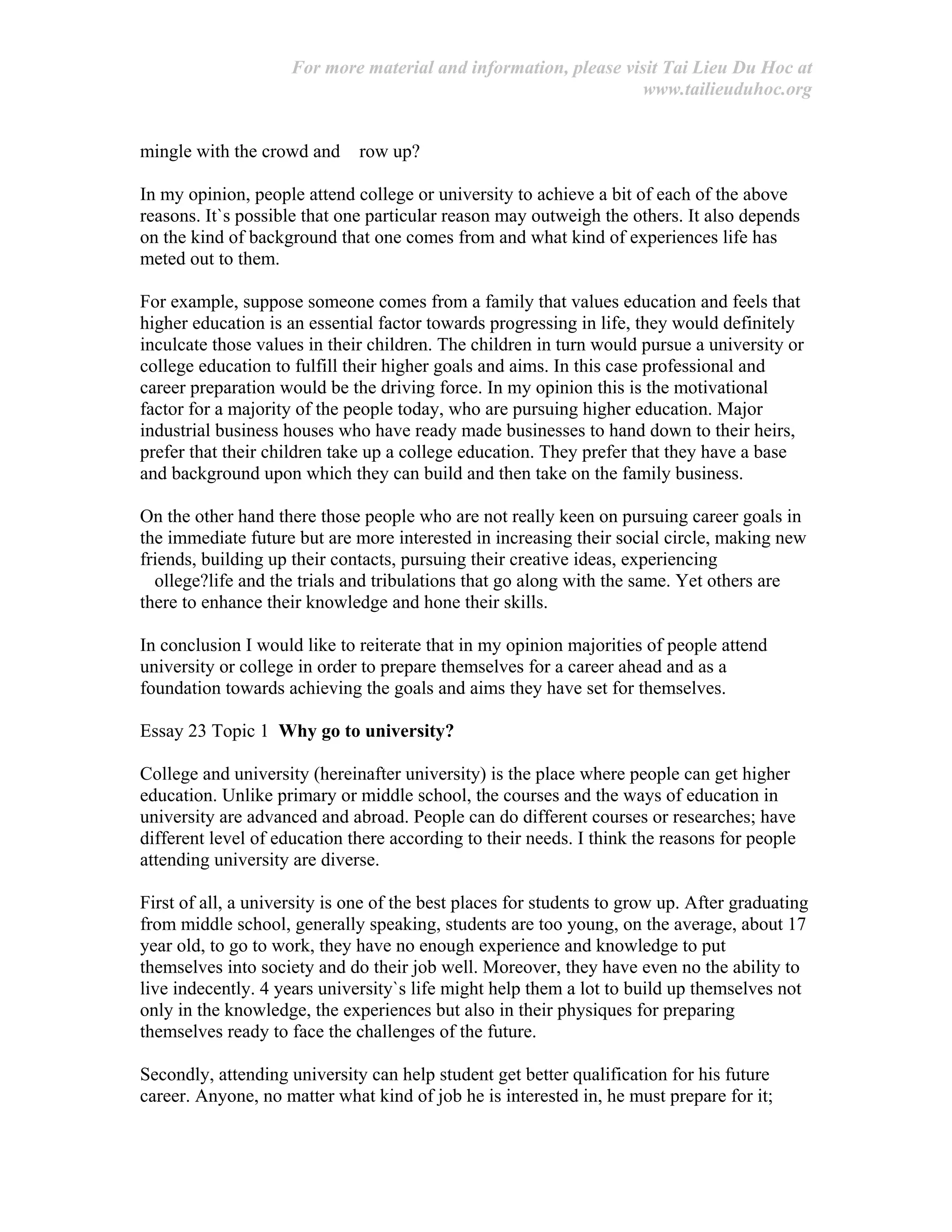 For more material and information, please visit Tai Lieu Du Hoc at
www.tailieuduhoc.org
mingle with the crowd and row up?
In my opinion, people attend college or university to achieve a bit of each of the above
reasons. It`s possible that one particular reason may outweigh the others. It also depends
on the kind of background that one comes from and what kind of experiences life has
meted out to them.
For example, suppose someone comes from a family that values education and feels that
higher education is an essential factor towards progressing in life, they would definitely
inculcate those values in their children. The children in turn would pursue a university or
college education to fulfill their higher goals and aims. In this case professional and
career preparation would be the driving force. In my opinion this is the motivational
factor for a majority of the people today, who are pursuing higher education. Major
industrial business houses who have ready made businesses to hand down to their heirs,
prefer that their children take up a college education. They prefer that they have a base
and background upon which they can build and then take on the family business.
On the other hand there those people who are not really keen on pursuing career goals in
the immediate future but are more interested in increasing their social circle, making new
friends, building up their contacts, pursuing their creative ideas, experiencing
ollege?life and the trials and tribulations that go along with the same. Yet others are
there to enhance their knowledge and hone their skills.
In conclusion I would like to reiterate that in my opinion majorities of people attend
university or college in order to prepare themselves for a career ahead and as a
foundation towards achieving the goals and aims they have set for themselves.
Essay 23 Topic 1 Why go to university?
College and university (hereinafter university) is the place where people can get higher
education. Unlike primary or middle school, the courses and the ways of education in
university are advanced and abroad. People can do different courses or researches; have
different level of education there according to their needs. I think the reasons for people
attending university are diverse.
First of all, a university is one of the best places for students to grow up. After graduating
from middle school, generally speaking, students are too young, on the average, about 17
year old, to go to work, they have no enough experience and knowledge to put
themselves into society and do their job well. Moreover, they have even no the ability to
live indecently. 4 years university`s life might help them a lot to build up themselves not
only in the knowledge, the experiences but also in their physiques for preparing
themselves ready to face the challenges of the future.
Secondly, attending university can help student get better qualification for his future
career. Anyone, no matter what kind of job he is interested in, he must prepare for it;
 