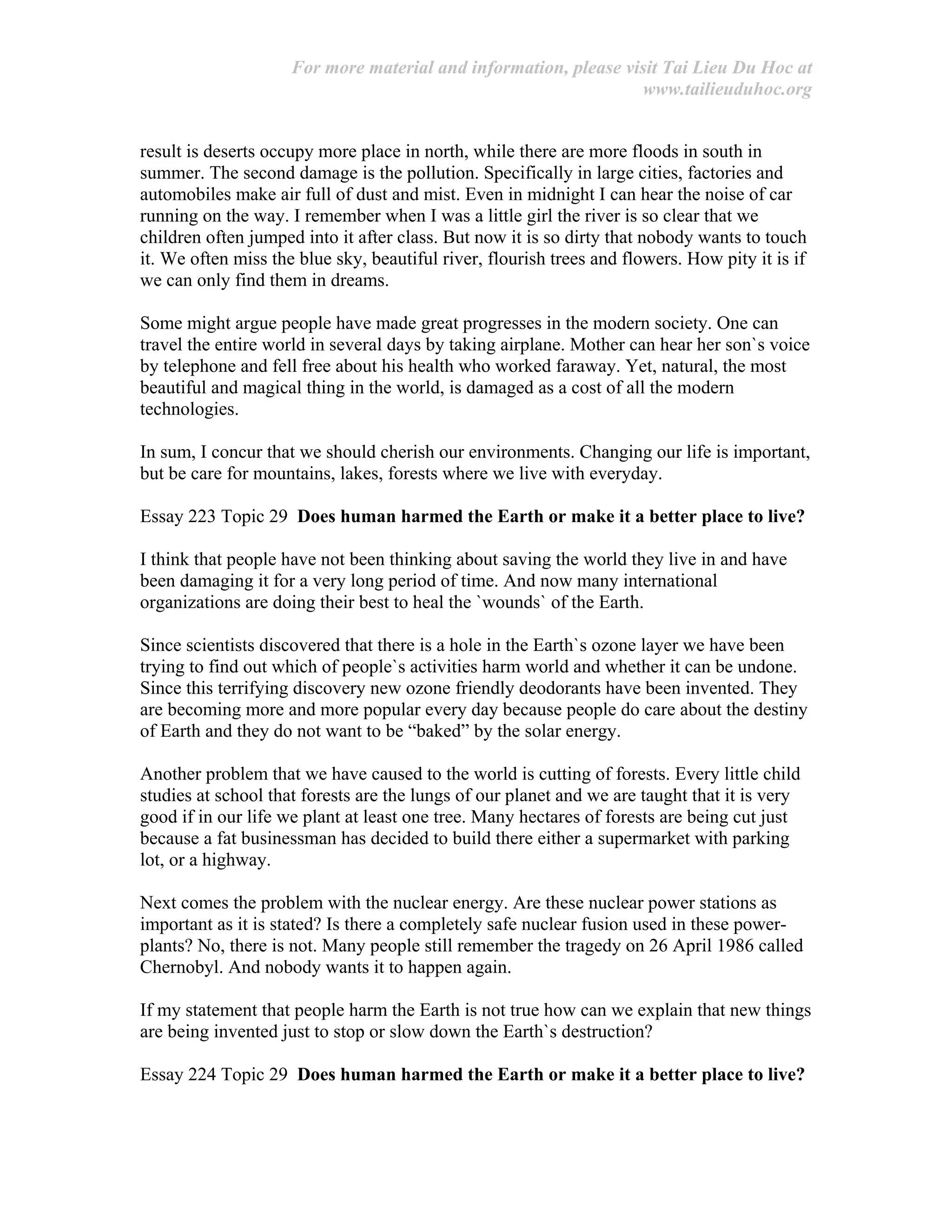 For more material and information, please visit Tai Lieu Du Hoc at
www.tailieuduhoc.org
result is deserts occupy more place in north, while there are more floods in south in
summer. The second damage is the pollution. Specifically in large cities, factories and
automobiles make air full of dust and mist. Even in midnight I can hear the noise of car
running on the way. I remember when I was a little girl the river is so clear that we
children often jumped into it after class. But now it is so dirty that nobody wants to touch
it. We often miss the blue sky, beautiful river, flourish trees and flowers. How pity it is if
we can only find them in dreams.
Some might argue people have made great progresses in the modern society. One can
travel the entire world in several days by taking airplane. Mother can hear her son`s voice
by telephone and fell free about his health who worked faraway. Yet, natural, the most
beautiful and magical thing in the world, is damaged as a cost of all the modern
technologies.
In sum, I concur that we should cherish our environments. Changing our life is important,
but be care for mountains, lakes, forests where we live with everyday.
Essay 223 Topic 29 Does human harmed the Earth or make it a better place to live?
I think that people have not been thinking about saving the world they live in and have
been damaging it for a very long period of time. And now many international
organizations are doing their best to heal the `wounds` of the Earth.
Since scientists discovered that there is a hole in the Earth`s ozone layer we have been
trying to find out which of people`s activities harm world and whether it can be undone.
Since this terrifying discovery new ozone friendly deodorants have been invented. They
are becoming more and more popular every day because people do care about the destiny
of Earth and they do not want to be “baked” by the solar energy.
Another problem that we have caused to the world is cutting of forests. Every little child
studies at school that forests are the lungs of our planet and we are taught that it is very
good if in our life we plant at least one tree. Many hectares of forests are being cut just
because a fat businessman has decided to build there either a supermarket with parking
lot, or a highway.
Next comes the problem with the nuclear energy. Are these nuclear power stations as
important as it is stated? Is there a completely safe nuclear fusion used in these power-
plants? No, there is not. Many people still remember the tragedy on 26 April 1986 called
Chernobyl. And nobody wants it to happen again.
If my statement that people harm the Earth is not true how can we explain that new things
are being invented just to stop or slow down the Earth`s destruction?
Essay 224 Topic 29 Does human harmed the Earth or make it a better place to live?
 