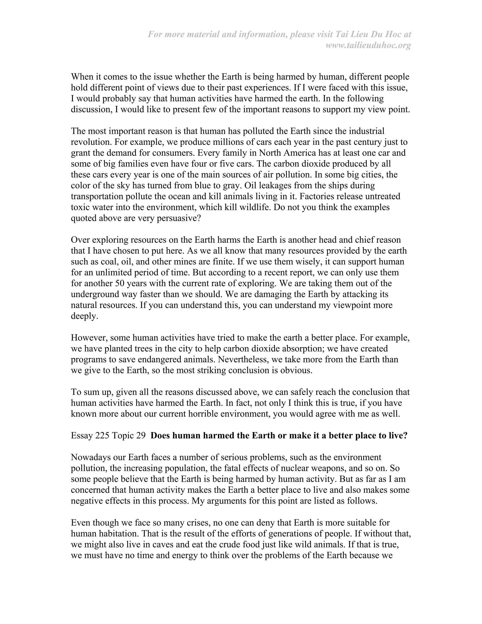 For more material and information, please visit Tai Lieu Du Hoc at
www.tailieuduhoc.org
When it comes to the issue whether the Earth is being harmed by human, different people
hold different point of views due to their past experiences. If I were faced with this issue,
I would probably say that human activities have harmed the earth. In the following
discussion, I would like to present few of the important reasons to support my view point.
The most important reason is that human has polluted the Earth since the industrial
revolution. For example, we produce millions of cars each year in the past century just to
grant the demand for consumers. Every family in North America has at least one car and
some of big families even have four or five cars. The carbon dioxide produced by all
these cars every year is one of the main sources of air pollution. In some big cities, the
color of the sky has turned from blue to gray. Oil leakages from the ships during
transportation pollute the ocean and kill animals living in it. Factories release untreated
toxic water into the environment, which kill wildlife. Do not you think the examples
quoted above are very persuasive?
Over exploring resources on the Earth harms the Earth is another head and chief reason
that I have chosen to put here. As we all know that many resources provided by the earth
such as coal, oil, and other mines are finite. If we use them wisely, it can support human
for an unlimited period of time. But according to a recent report, we can only use them
for another 50 years with the current rate of exploring. We are taking them out of the
underground way faster than we should. We are damaging the Earth by attacking its
natural resources. If you can understand this, you can understand my viewpoint more
deeply.
However, some human activities have tried to make the earth a better place. For example,
we have planted trees in the city to help carbon dioxide absorption; we have created
programs to save endangered animals. Nevertheless, we take more from the Earth than
we give to the Earth, so the most striking conclusion is obvious.
To sum up, given all the reasons discussed above, we can safely reach the conclusion that
human activities have harmed the Earth. In fact, not only I think this is true, if you have
known more about our current horrible environment, you would agree with me as well.
Essay 225 Topic 29 Does human harmed the Earth or make it a better place to live?
Nowadays our Earth faces a number of serious problems, such as the environment
pollution, the increasing population, the fatal effects of nuclear weapons, and so on. So
some people believe that the Earth is being harmed by human activity. But as far as I am
concerned that human activity makes the Earth a better place to live and also makes some
negative effects in this process. My arguments for this point are listed as follows.
Even though we face so many crises, no one can deny that Earth is more suitable for
human habitation. That is the result of the efforts of generations of people. If without that,
we might also live in caves and eat the crude food just like wild animals. If that is true,
we must have no time and energy to think over the problems of the Earth because we
 