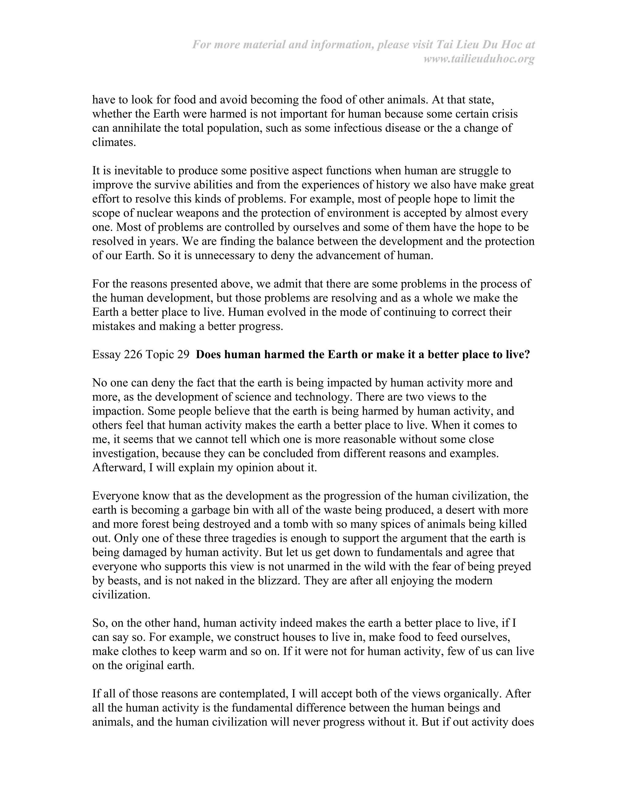 For more material and information, please visit Tai Lieu Du Hoc at
www.tailieuduhoc.org
have to look for food and avoid becoming the food of other animals. At that state,
whether the Earth were harmed is not important for human because some certain crisis
can annihilate the total population, such as some infectious disease or the a change of
climates.
It is inevitable to produce some positive aspect functions when human are struggle to
improve the survive abilities and from the experiences of history we also have make great
effort to resolve this kinds of problems. For example, most of people hope to limit the
scope of nuclear weapons and the protection of environment is accepted by almost every
one. Most of problems are controlled by ourselves and some of them have the hope to be
resolved in years. We are finding the balance between the development and the protection
of our Earth. So it is unnecessary to deny the advancement of human.
For the reasons presented above, we admit that there are some problems in the process of
the human development, but those problems are resolving and as a whole we make the
Earth a better place to live. Human evolved in the mode of continuing to correct their
mistakes and making a better progress.
Essay 226 Topic 29 Does human harmed the Earth or make it a better place to live?
No one can deny the fact that the earth is being impacted by human activity more and
more, as the development of science and technology. There are two views to the
impaction. Some people believe that the earth is being harmed by human activity, and
others feel that human activity makes the earth a better place to live. When it comes to
me, it seems that we cannot tell which one is more reasonable without some close
investigation, because they can be concluded from different reasons and examples.
Afterward, I will explain my opinion about it.
Everyone know that as the development as the progression of the human civilization, the
earth is becoming a garbage bin with all of the waste being produced, a desert with more
and more forest being destroyed and a tomb with so many spices of animals being killed
out. Only one of these three tragedies is enough to support the argument that the earth is
being damaged by human activity. But let us get down to fundamentals and agree that
everyone who supports this view is not unarmed in the wild with the fear of being preyed
by beasts, and is not naked in the blizzard. They are after all enjoying the modern
civilization.
So, on the other hand, human activity indeed makes the earth a better place to live, if I
can say so. For example, we construct houses to live in, make food to feed ourselves,
make clothes to keep warm and so on. If it were not for human activity, few of us can live
on the original earth.
If all of those reasons are contemplated, I will accept both of the views organically. After
all the human activity is the fundamental difference between the human beings and
animals, and the human civilization will never progress without it. But if out activity does
 