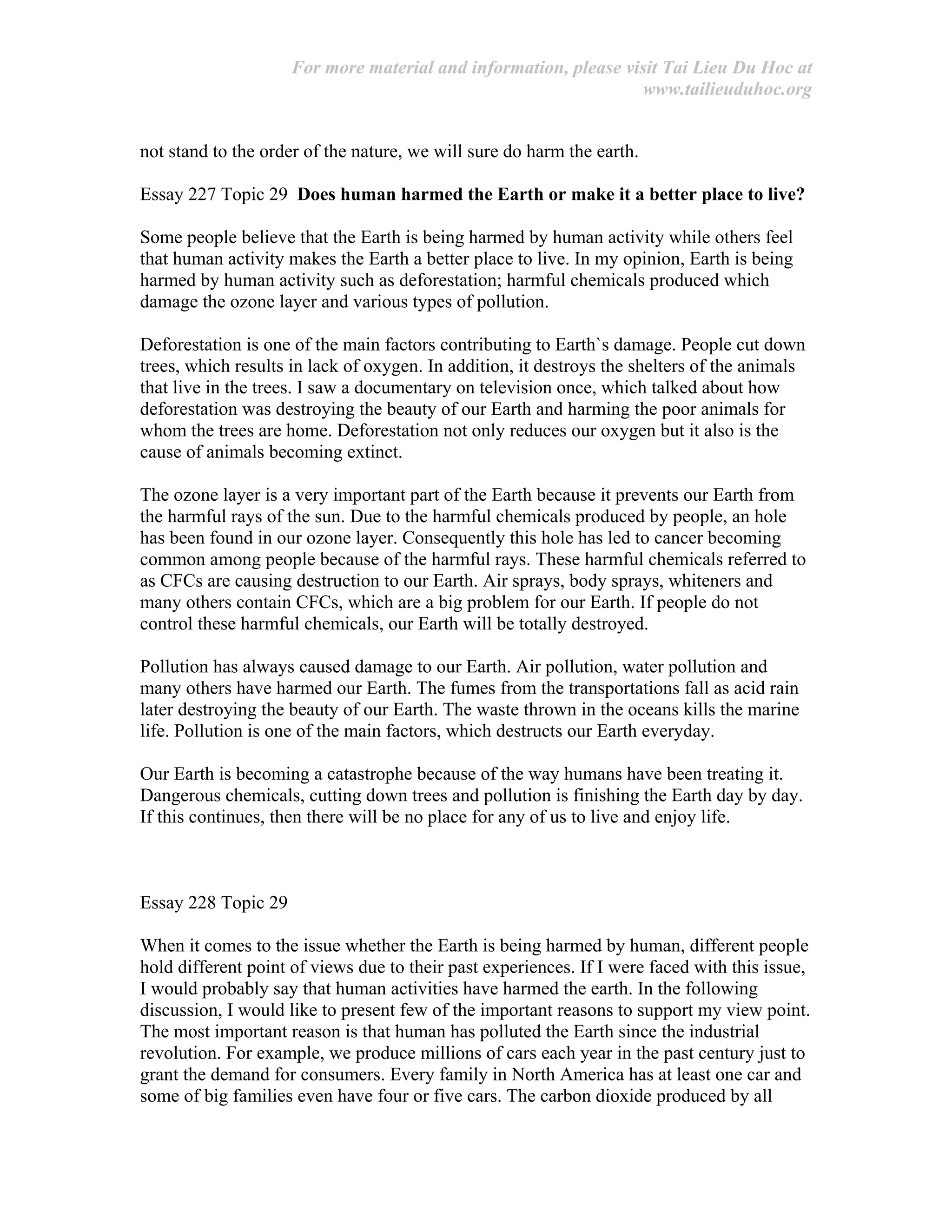 For more material and information, please visit Tai Lieu Du Hoc at
www.tailieuduhoc.org
not stand to the order of the nature, we will sure do harm the earth.
Essay 227 Topic 29 Does human harmed the Earth or make it a better place to live?
Some people believe that the Earth is being harmed by human activity while others feel
that human activity makes the Earth a better place to live. In my opinion, Earth is being
harmed by human activity such as deforestation; harmful chemicals produced which
damage the ozone layer and various types of pollution.
Deforestation is one of the main factors contributing to Earth`s damage. People cut down
trees, which results in lack of oxygen. In addition, it destroys the shelters of the animals
that live in the trees. I saw a documentary on television once, which talked about how
deforestation was destroying the beauty of our Earth and harming the poor animals for
whom the trees are home. Deforestation not only reduces our oxygen but it also is the
cause of animals becoming extinct.
The ozone layer is a very important part of the Earth because it prevents our Earth from
the harmful rays of the sun. Due to the harmful chemicals produced by people, an hole
has been found in our ozone layer. Consequently this hole has led to cancer becoming
common among people because of the harmful rays. These harmful chemicals referred to
as CFCs are causing destruction to our Earth. Air sprays, body sprays, whiteners and
many others contain CFCs, which are a big problem for our Earth. If people do not
control these harmful chemicals, our Earth will be totally destroyed.
Pollution has always caused damage to our Earth. Air pollution, water pollution and
many others have harmed our Earth. The fumes from the transportations fall as acid rain
later destroying the beauty of our Earth. The waste thrown in the oceans kills the marine
life. Pollution is one of the main factors, which destructs our Earth everyday.
Our Earth is becoming a catastrophe because of the way humans have been treating it.
Dangerous chemicals, cutting down trees and pollution is finishing the Earth day by day.
If this continues, then there will be no place for any of us to live and enjoy life.
Essay 228 Topic 29
When it comes to the issue whether the Earth is being harmed by human, different people
hold different point of views due to their past experiences. If I were faced with this issue,
I would probably say that human activities have harmed the earth. In the following
discussion, I would like to present few of the important reasons to support my view point.
The most important reason is that human has polluted the Earth since the industrial
revolution. For example, we produce millions of cars each year in the past century just to
grant the demand for consumers. Every family in North America has at least one car and
some of big families even have four or five cars. The carbon dioxide produced by all
 