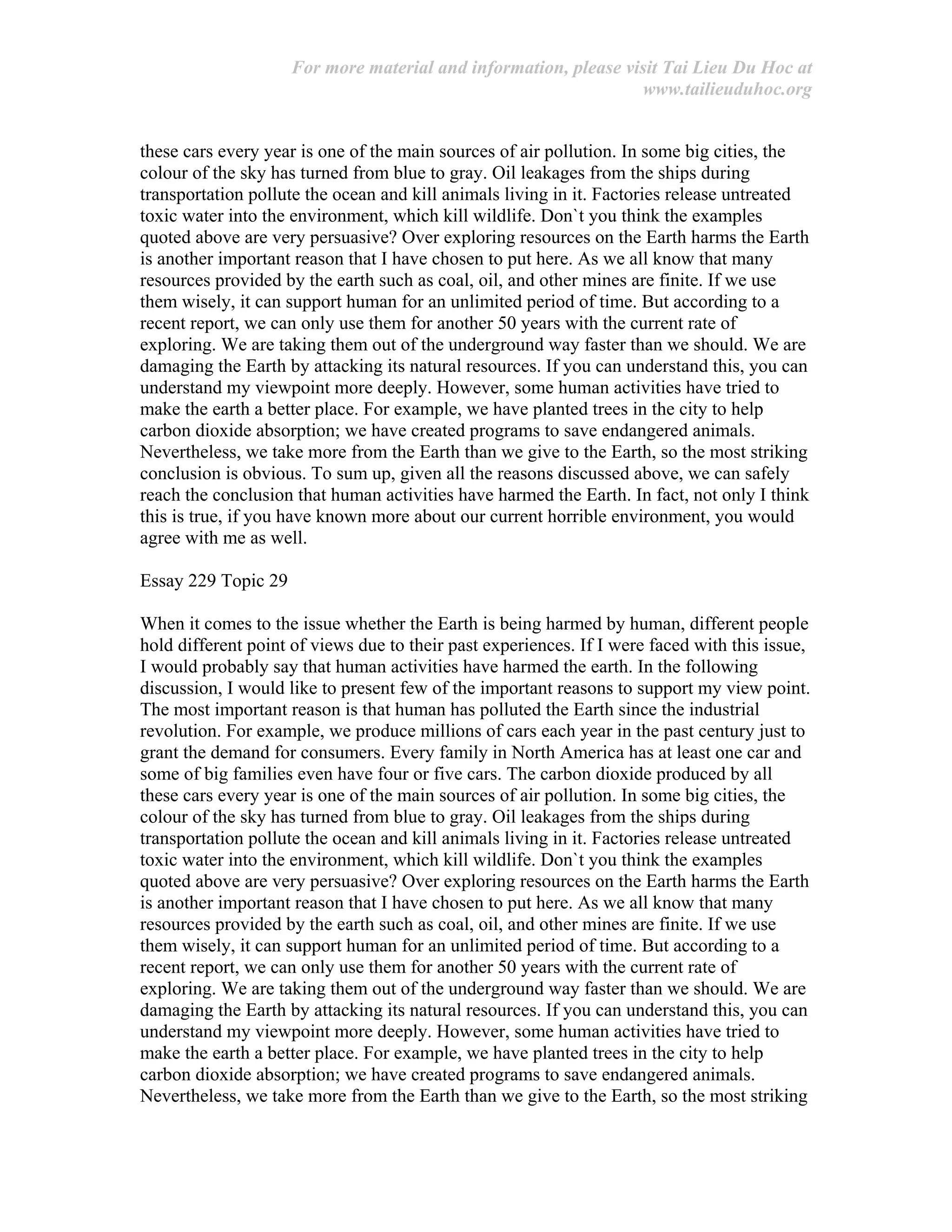 For more material and information, please visit Tai Lieu Du Hoc at
www.tailieuduhoc.org
these cars every year is one of the main sources of air pollution. In some big cities, the
colour of the sky has turned from blue to gray. Oil leakages from the ships during
transportation pollute the ocean and kill animals living in it. Factories release untreated
toxic water into the environment, which kill wildlife. Don`t you think the examples
quoted above are very persuasive? Over exploring resources on the Earth harms the Earth
is another important reason that I have chosen to put here. As we all know that many
resources provided by the earth such as coal, oil, and other mines are finite. If we use
them wisely, it can support human for an unlimited period of time. But according to a
recent report, we can only use them for another 50 years with the current rate of
exploring. We are taking them out of the underground way faster than we should. We are
damaging the Earth by attacking its natural resources. If you can understand this, you can
understand my viewpoint more deeply. However, some human activities have tried to
make the earth a better place. For example, we have planted trees in the city to help
carbon dioxide absorption; we have created programs to save endangered animals.
Nevertheless, we take more from the Earth than we give to the Earth, so the most striking
conclusion is obvious. To sum up, given all the reasons discussed above, we can safely
reach the conclusion that human activities have harmed the Earth. In fact, not only I think
this is true, if you have known more about our current horrible environment, you would
agree with me as well.
Essay 229 Topic 29
When it comes to the issue whether the Earth is being harmed by human, different people
hold different point of views due to their past experiences. If I were faced with this issue,
I would probably say that human activities have harmed the earth. In the following
discussion, I would like to present few of the important reasons to support my view point.
The most important reason is that human has polluted the Earth since the industrial
revolution. For example, we produce millions of cars each year in the past century just to
grant the demand for consumers. Every family in North America has at least one car and
some of big families even have four or five cars. The carbon dioxide produced by all
these cars every year is one of the main sources of air pollution. In some big cities, the
colour of the sky has turned from blue to gray. Oil leakages from the ships during
transportation pollute the ocean and kill animals living in it. Factories release untreated
toxic water into the environment, which kill wildlife. Don`t you think the examples
quoted above are very persuasive? Over exploring resources on the Earth harms the Earth
is another important reason that I have chosen to put here. As we all know that many
resources provided by the earth such as coal, oil, and other mines are finite. If we use
them wisely, it can support human for an unlimited period of time. But according to a
recent report, we can only use them for another 50 years with the current rate of
exploring. We are taking them out of the underground way faster than we should. We are
damaging the Earth by attacking its natural resources. If you can understand this, you can
understand my viewpoint more deeply. However, some human activities have tried to
make the earth a better place. For example, we have planted trees in the city to help
carbon dioxide absorption; we have created programs to save endangered animals.
Nevertheless, we take more from the Earth than we give to the Earth, so the most striking
 