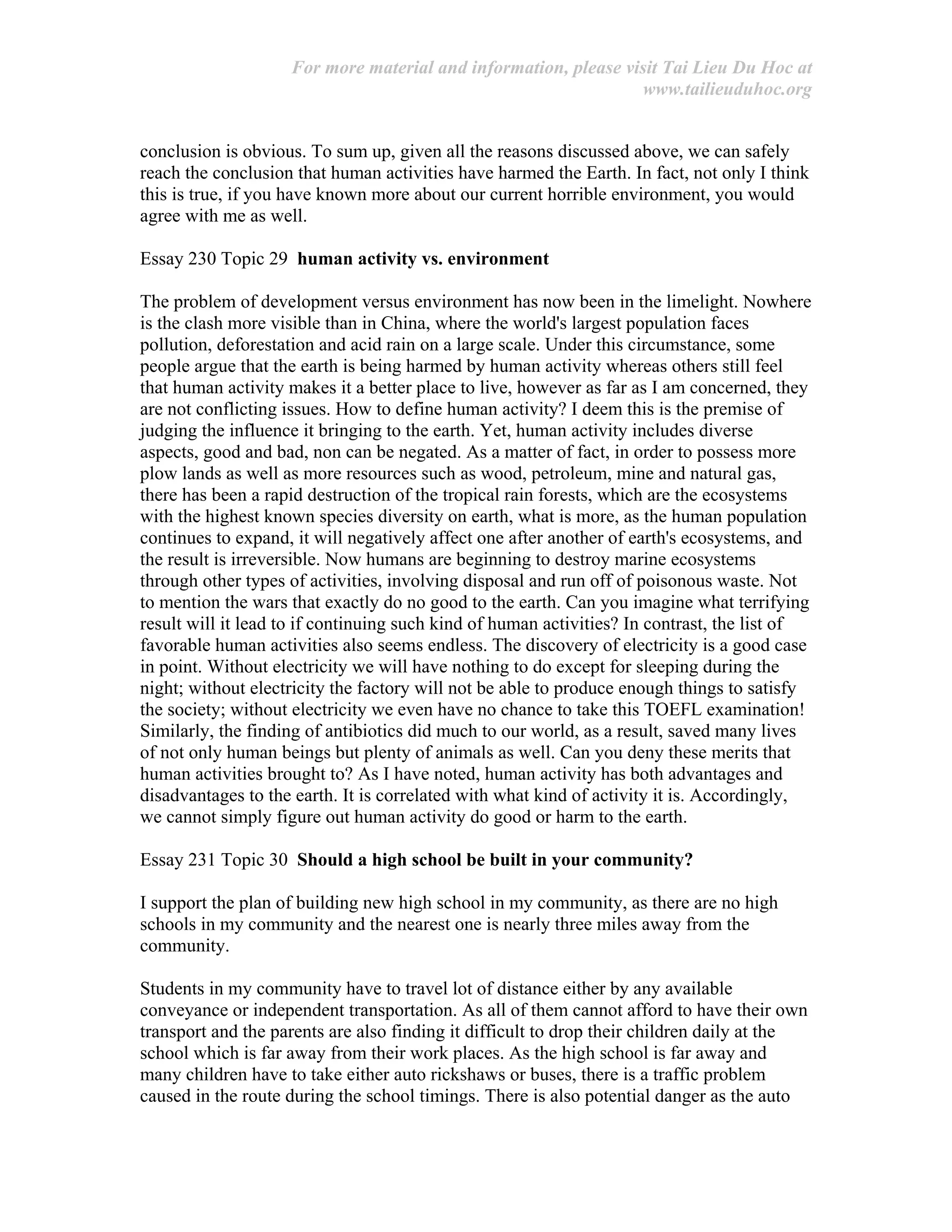 For more material and information, please visit Tai Lieu Du Hoc at
www.tailieuduhoc.org
conclusion is obvious. To sum up, given all the reasons discussed above, we can safely
reach the conclusion that human activities have harmed the Earth. In fact, not only I think
this is true, if you have known more about our current horrible environment, you would
agree with me as well.
Essay 230 Topic 29 human activity vs. environment
The problem of development versus environment has now been in the limelight. Nowhere
is the clash more visible than in China, where the world's largest population faces
pollution, deforestation and acid rain on a large scale. Under this circumstance, some
people argue that the earth is being harmed by human activity whereas others still feel
that human activity makes it a better place to live, however as far as I am concerned, they
are not conflicting issues. How to define human activity? I deem this is the premise of
judging the influence it bringing to the earth. Yet, human activity includes diverse
aspects, good and bad, non can be negated. As a matter of fact, in order to possess more
plow lands as well as more resources such as wood, petroleum, mine and natural gas,
there has been a rapid destruction of the tropical rain forests, which are the ecosystems
with the highest known species diversity on earth, what is more, as the human population
continues to expand, it will negatively affect one after another of earth's ecosystems, and
the result is irreversible. Now humans are beginning to destroy marine ecosystems
through other types of activities, involving disposal and run off of poisonous waste. Not
to mention the wars that exactly do no good to the earth. Can you imagine what terrifying
result will it lead to if continuing such kind of human activities? In contrast, the list of
favorable human activities also seems endless. The discovery of electricity is a good case
in point. Without electricity we will have nothing to do except for sleeping during the
night; without electricity the factory will not be able to produce enough things to satisfy
the society; without electricity we even have no chance to take this TOEFL examination!
Similarly, the finding of antibiotics did much to our world, as a result, saved many lives
of not only human beings but plenty of animals as well. Can you deny these merits that
human activities brought to? As I have noted, human activity has both advantages and
disadvantages to the earth. It is correlated with what kind of activity it is. Accordingly,
we cannot simply figure out human activity do good or harm to the earth.
Essay 231 Topic 30 Should a high school be built in your community?
I support the plan of building new high school in my community, as there are no high
schools in my community and the nearest one is nearly three miles away from the
community.
Students in my community have to travel lot of distance either by any available
conveyance or independent transportation. As all of them cannot afford to have their own
transport and the parents are also finding it difficult to drop their children daily at the
school which is far away from their work places. As the high school is far away and
many children have to take either auto rickshaws or buses, there is a traffic problem
caused in the route during the school timings. There is also potential danger as the auto
 