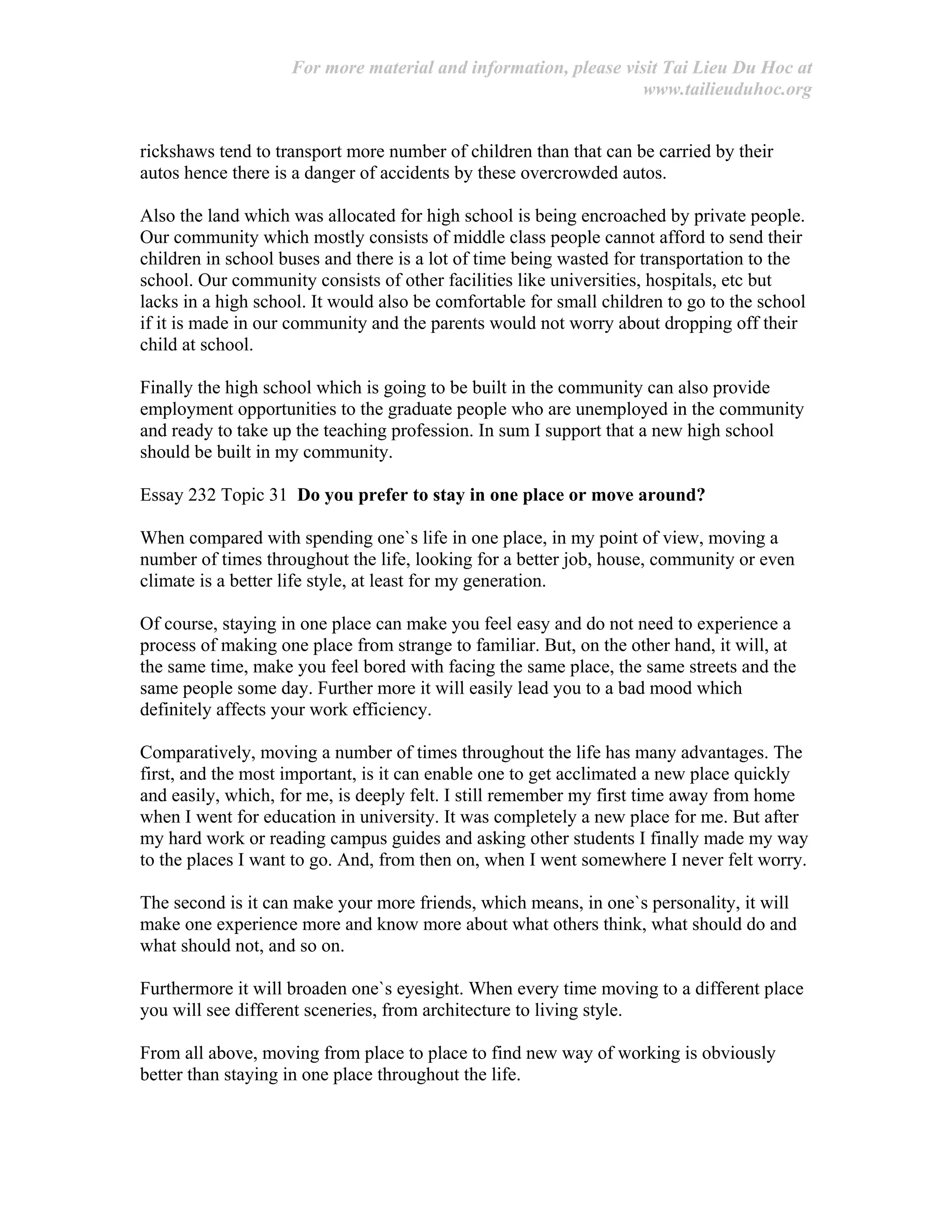 For more material and information, please visit Tai Lieu Du Hoc at
www.tailieuduhoc.org
rickshaws tend to transport more number of children than that can be carried by their
autos hence there is a danger of accidents by these overcrowded autos.
Also the land which was allocated for high school is being encroached by private people.
Our community which mostly consists of middle class people cannot afford to send their
children in school buses and there is a lot of time being wasted for transportation to the
school. Our community consists of other facilities like universities, hospitals, etc but
lacks in a high school. It would also be comfortable for small children to go to the school
if it is made in our community and the parents would not worry about dropping off their
child at school.
Finally the high school which is going to be built in the community can also provide
employment opportunities to the graduate people who are unemployed in the community
and ready to take up the teaching profession. In sum I support that a new high school
should be built in my community.
Essay 232 Topic 31 Do you prefer to stay in one place or move around?
When compared with spending one`s life in one place, in my point of view, moving a
number of times throughout the life, looking for a better job, house, community or even
climate is a better life style, at least for my generation.
Of course, staying in one place can make you feel easy and do not need to experience a
process of making one place from strange to familiar. But, on the other hand, it will, at
the same time, make you feel bored with facing the same place, the same streets and the
same people some day. Further more it will easily lead you to a bad mood which
definitely affects your work efficiency.
Comparatively, moving a number of times throughout the life has many advantages. The
first, and the most important, is it can enable one to get acclimated a new place quickly
and easily, which, for me, is deeply felt. I still remember my first time away from home
when I went for education in university. It was completely a new place for me. But after
my hard work or reading campus guides and asking other students I finally made my way
to the places I want to go. And, from then on, when I went somewhere I never felt worry.
The second is it can make your more friends, which means, in one`s personality, it will
make one experience more and know more about what others think, what should do and
what should not, and so on.
Furthermore it will broaden one`s eyesight. When every time moving to a different place
you will see different sceneries, from architecture to living style.
From all above, moving from place to place to find new way of working is obviously
better than staying in one place throughout the life.
 