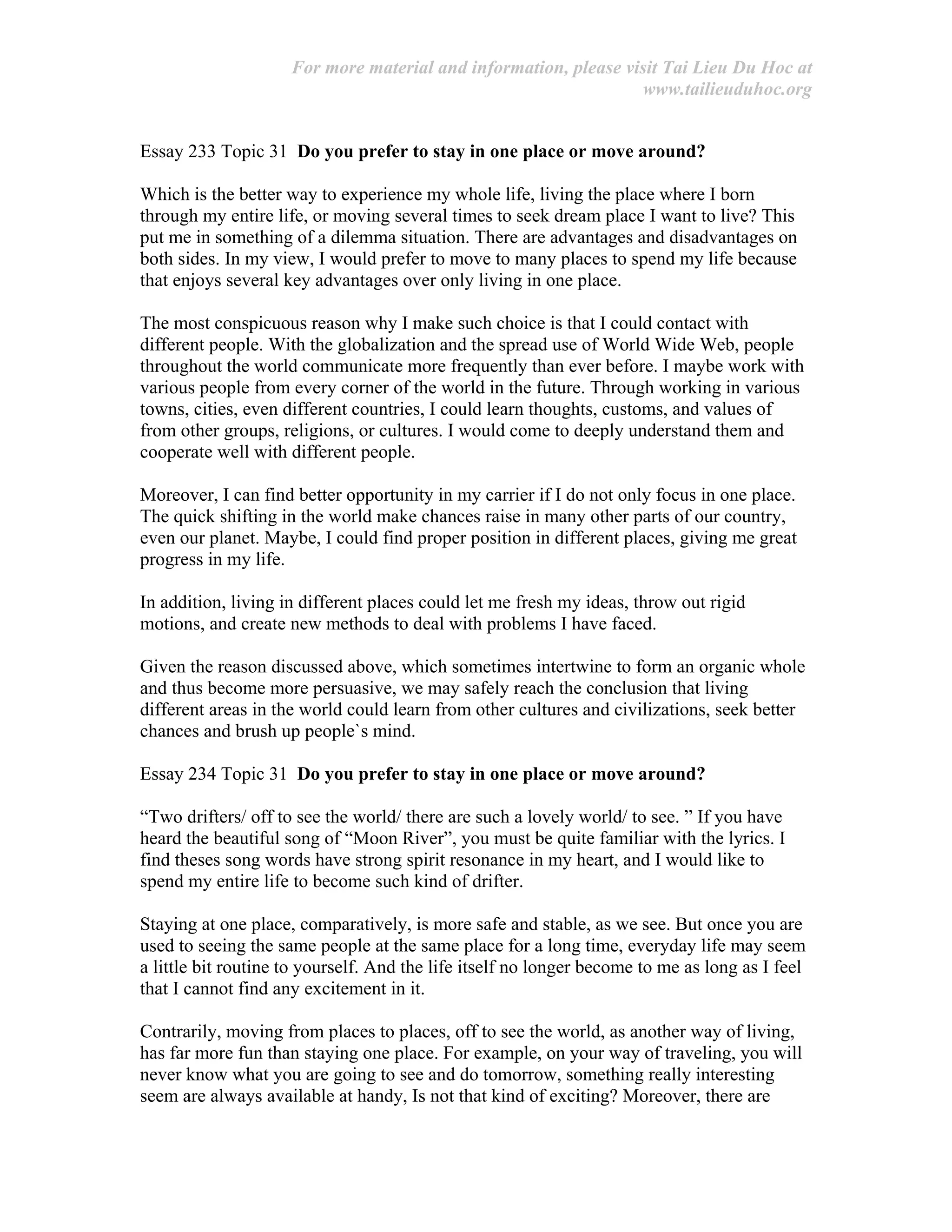 For more material and information, please visit Tai Lieu Du Hoc at
www.tailieuduhoc.org
Essay 233 Topic 31 Do you prefer to stay in one place or move around?
Which is the better way to experience my whole life, living the place where I born
through my entire life, or moving several times to seek dream place I want to live? This
put me in something of a dilemma situation. There are advantages and disadvantages on
both sides. In my view, I would prefer to move to many places to spend my life because
that enjoys several key advantages over only living in one place.
The most conspicuous reason why I make such choice is that I could contact with
different people. With the globalization and the spread use of World Wide Web, people
throughout the world communicate more frequently than ever before. I maybe work with
various people from every corner of the world in the future. Through working in various
towns, cities, even different countries, I could learn thoughts, customs, and values of
from other groups, religions, or cultures. I would come to deeply understand them and
cooperate well with different people.
Moreover, I can find better opportunity in my carrier if I do not only focus in one place.
The quick shifting in the world make chances raise in many other parts of our country,
even our planet. Maybe, I could find proper position in different places, giving me great
progress in my life.
In addition, living in different places could let me fresh my ideas, throw out rigid
motions, and create new methods to deal with problems I have faced.
Given the reason discussed above, which sometimes intertwine to form an organic whole
and thus become more persuasive, we may safely reach the conclusion that living
different areas in the world could learn from other cultures and civilizations, seek better
chances and brush up people`s mind.
Essay 234 Topic 31 Do you prefer to stay in one place or move around?
“Two drifters/ off to see the world/ there are such a lovely world/ to see. ” If you have
heard the beautiful song of “Moon River”, you must be quite familiar with the lyrics. I
find theses song words have strong spirit resonance in my heart, and I would like to
spend my entire life to become such kind of drifter.
Staying at one place, comparatively, is more safe and stable, as we see. But once you are
used to seeing the same people at the same place for a long time, everyday life may seem
a little bit routine to yourself. And the life itself no longer become to me as long as I feel
that I cannot find any excitement in it.
Contrarily, moving from places to places, off to see the world, as another way of living,
has far more fun than staying one place. For example, on your way of traveling, you will
never know what you are going to see and do tomorrow, something really interesting
seem are always available at handy, Is not that kind of exciting? Moreover, there are
 