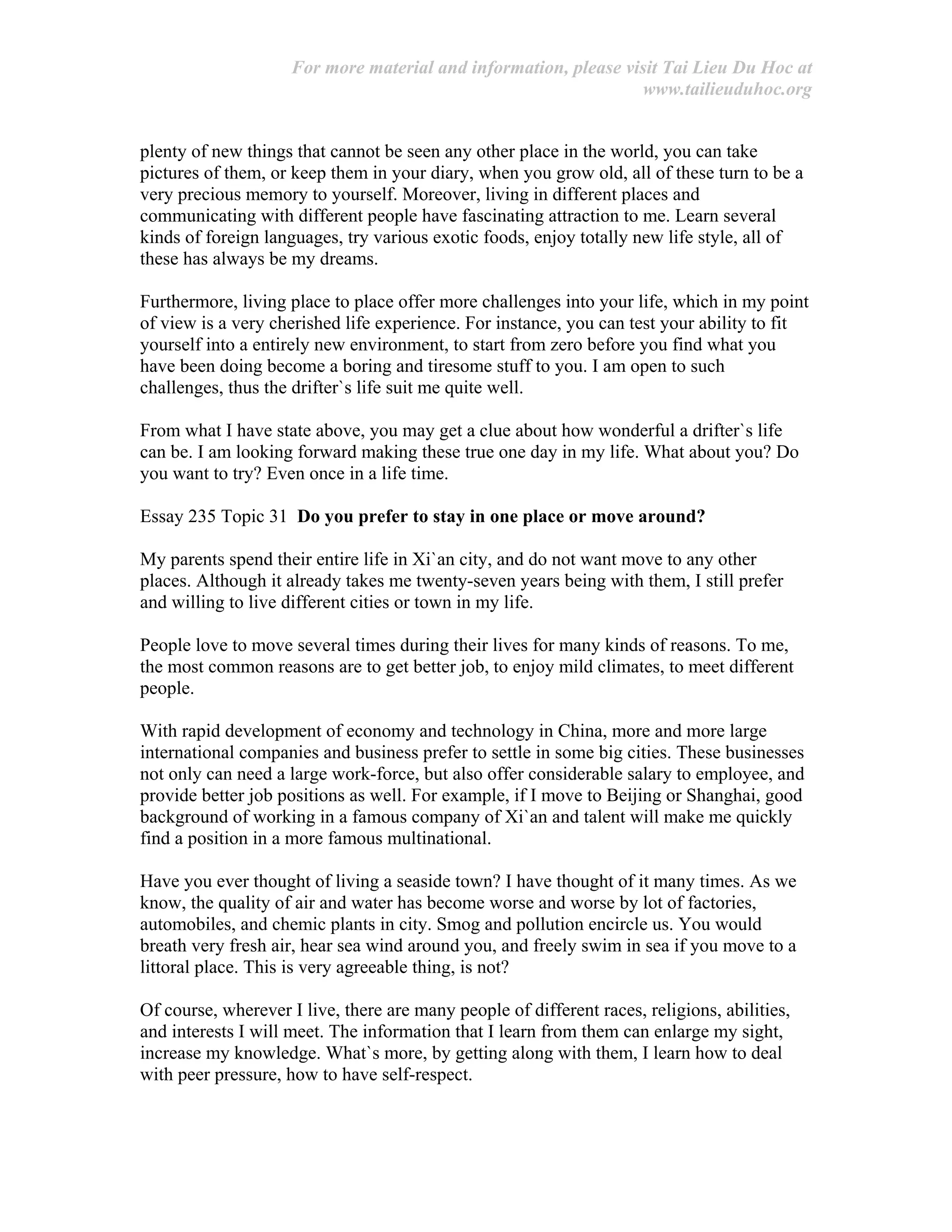 For more material and information, please visit Tai Lieu Du Hoc at
www.tailieuduhoc.org
plenty of new things that cannot be seen any other place in the world, you can take
pictures of them, or keep them in your diary, when you grow old, all of these turn to be a
very precious memory to yourself. Moreover, living in different places and
communicating with different people have fascinating attraction to me. Learn several
kinds of foreign languages, try various exotic foods, enjoy totally new life style, all of
these has always be my dreams.
Furthermore, living place to place offer more challenges into your life, which in my point
of view is a very cherished life experience. For instance, you can test your ability to fit
yourself into a entirely new environment, to start from zero before you find what you
have been doing become a boring and tiresome stuff to you. I am open to such
challenges, thus the drifter`s life suit me quite well.
From what I have state above, you may get a clue about how wonderful a drifter`s life
can be. I am looking forward making these true one day in my life. What about you? Do
you want to try? Even once in a life time.
Essay 235 Topic 31 Do you prefer to stay in one place or move around?
My parents spend their entire life in Xi`an city, and do not want move to any other
places. Although it already takes me twenty-seven years being with them, I still prefer
and willing to live different cities or town in my life.
People love to move several times during their lives for many kinds of reasons. To me,
the most common reasons are to get better job, to enjoy mild climates, to meet different
people.
With rapid development of economy and technology in China, more and more large
international companies and business prefer to settle in some big cities. These businesses
not only can need a large work-force, but also offer considerable salary to employee, and
provide better job positions as well. For example, if I move to Beijing or Shanghai, good
background of working in a famous company of Xi`an and talent will make me quickly
find a position in a more famous multinational.
Have you ever thought of living a seaside town? I have thought of it many times. As we
know, the quality of air and water has become worse and worse by lot of factories,
automobiles, and chemic plants in city. Smog and pollution encircle us. You would
breath very fresh air, hear sea wind around you, and freely swim in sea if you move to a
littoral place. This is very agreeable thing, is not?
Of course, wherever I live, there are many people of different races, religions, abilities,
and interests I will meet. The information that I learn from them can enlarge my sight,
increase my knowledge. What`s more, by getting along with them, I learn how to deal
with peer pressure, how to have self-respect.
 