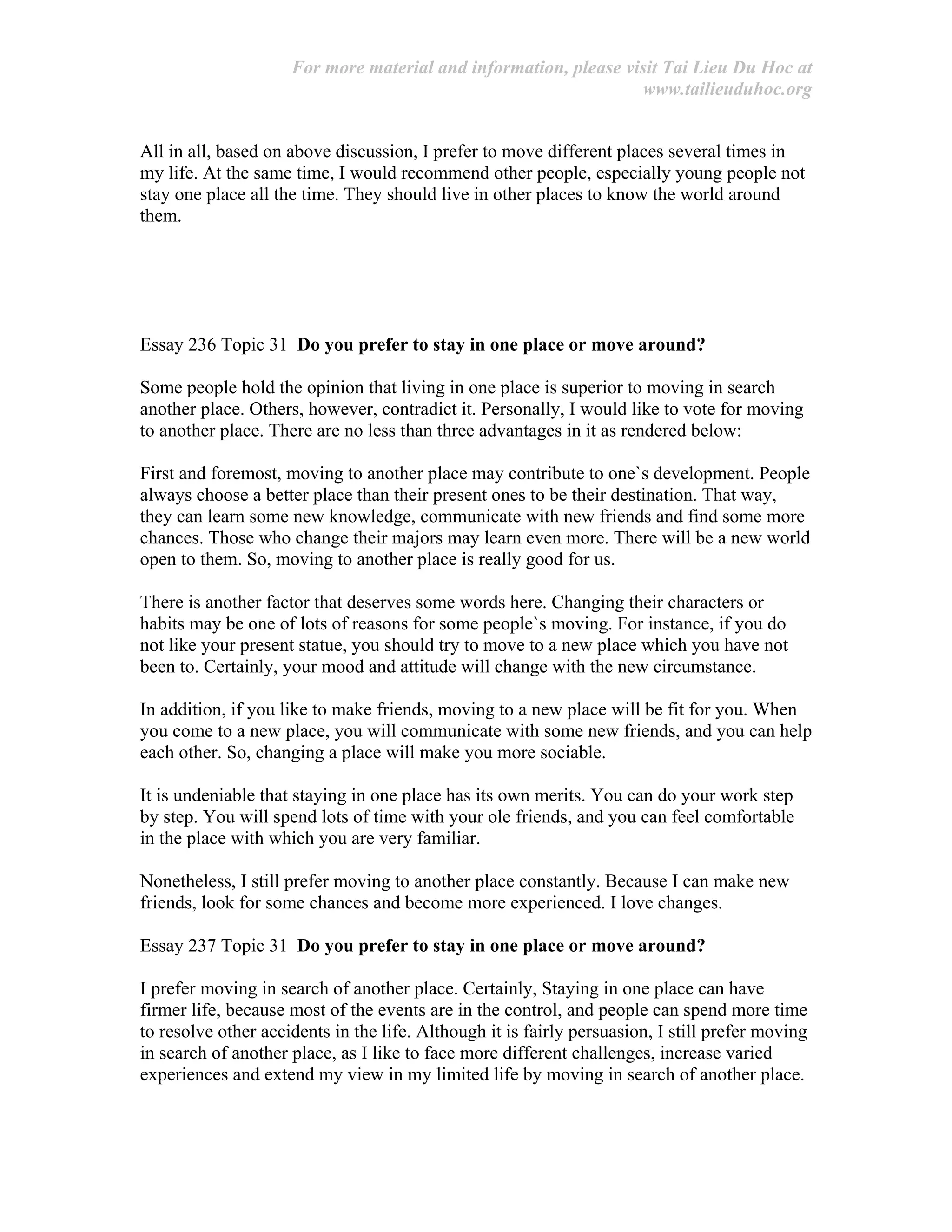 For more material and information, please visit Tai Lieu Du Hoc at
www.tailieuduhoc.org
All in all, based on above discussion, I prefer to move different places several times in
my life. At the same time, I would recommend other people, especially young people not
stay one place all the time. They should live in other places to know the world around
them.
Essay 236 Topic 31 Do you prefer to stay in one place or move around?
Some people hold the opinion that living in one place is superior to moving in search
another place. Others, however, contradict it. Personally, I would like to vote for moving
to another place. There are no less than three advantages in it as rendered below:
First and foremost, moving to another place may contribute to one`s development. People
always choose a better place than their present ones to be their destination. That way,
they can learn some new knowledge, communicate with new friends and find some more
chances. Those who change their majors may learn even more. There will be a new world
open to them. So, moving to another place is really good for us.
There is another factor that deserves some words here. Changing their characters or
habits may be one of lots of reasons for some people`s moving. For instance, if you do
not like your present statue, you should try to move to a new place which you have not
been to. Certainly, your mood and attitude will change with the new circumstance.
In addition, if you like to make friends, moving to a new place will be fit for you. When
you come to a new place, you will communicate with some new friends, and you can help
each other. So, changing a place will make you more sociable.
It is undeniable that staying in one place has its own merits. You can do your work step
by step. You will spend lots of time with your ole friends, and you can feel comfortable
in the place with which you are very familiar.
Nonetheless, I still prefer moving to another place constantly. Because I can make new
friends, look for some chances and become more experienced. I love changes.
Essay 237 Topic 31 Do you prefer to stay in one place or move around?
I prefer moving in search of another place. Certainly, Staying in one place can have
firmer life, because most of the events are in the control, and people can spend more time
to resolve other accidents in the life. Although it is fairly persuasion, I still prefer moving
in search of another place, as I like to face more different challenges, increase varied
experiences and extend my view in my limited life by moving in search of another place.
 