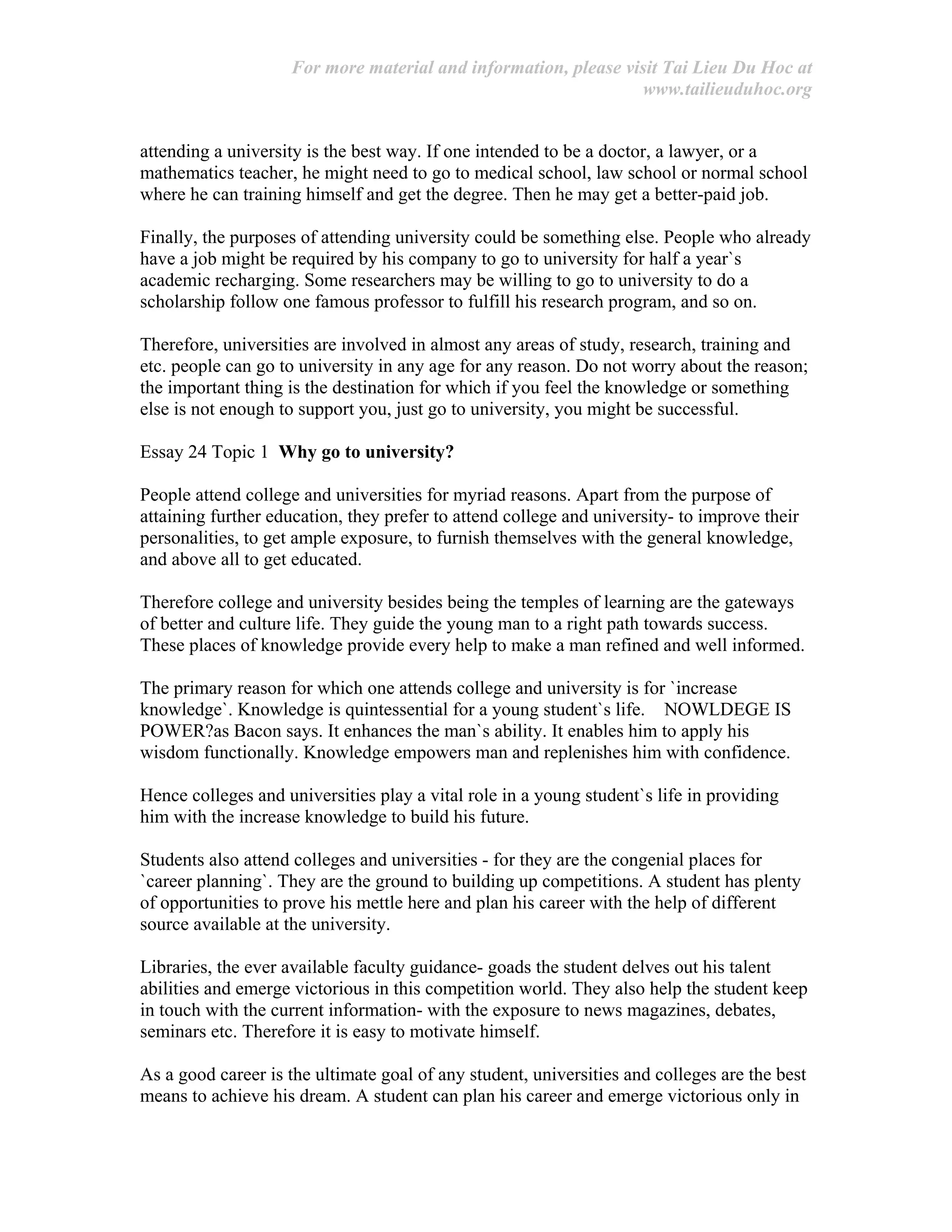 For more material and information, please visit Tai Lieu Du Hoc at
www.tailieuduhoc.org
attending a university is the best way. If one intended to be a doctor, a lawyer, or a
mathematics teacher, he might need to go to medical school, law school or normal school
where he can training himself and get the degree. Then he may get a better-paid job.
Finally, the purposes of attending university could be something else. People who already
have a job might be required by his company to go to university for half a year`s
academic recharging. Some researchers may be willing to go to university to do a
scholarship follow one famous professor to fulfill his research program, and so on.
Therefore, universities are involved in almost any areas of study, research, training and
etc. people can go to university in any age for any reason. Do not worry about the reason;
the important thing is the destination for which if you feel the knowledge or something
else is not enough to support you, just go to university, you might be successful.
Essay 24 Topic 1 Why go to university?
People attend college and universities for myriad reasons. Apart from the purpose of
attaining further education, they prefer to attend college and university- to improve their
personalities, to get ample exposure, to furnish themselves with the general knowledge,
and above all to get educated.
Therefore college and university besides being the temples of learning are the gateways
of better and culture life. They guide the young man to a right path towards success.
These places of knowledge provide every help to make a man refined and well informed.
The primary reason for which one attends college and university is for `increase
knowledge`. Knowledge is quintessential for a young student`s life. NOWLDEGE IS
POWER?as Bacon says. It enhances the man`s ability. It enables him to apply his
wisdom functionally. Knowledge empowers man and replenishes him with confidence.
Hence colleges and universities play a vital role in a young student`s life in providing
him with the increase knowledge to build his future.
Students also attend colleges and universities - for they are the congenial places for
`career planning`. They are the ground to building up competitions. A student has plenty
of opportunities to prove his mettle here and plan his career with the help of different
source available at the university.
Libraries, the ever available faculty guidance- goads the student delves out his talent
abilities and emerge victorious in this competition world. They also help the student keep
in touch with the current information- with the exposure to news magazines, debates,
seminars etc. Therefore it is easy to motivate himself.
As a good career is the ultimate goal of any student, universities and colleges are the best
means to achieve his dream. A student can plan his career and emerge victorious only in
 