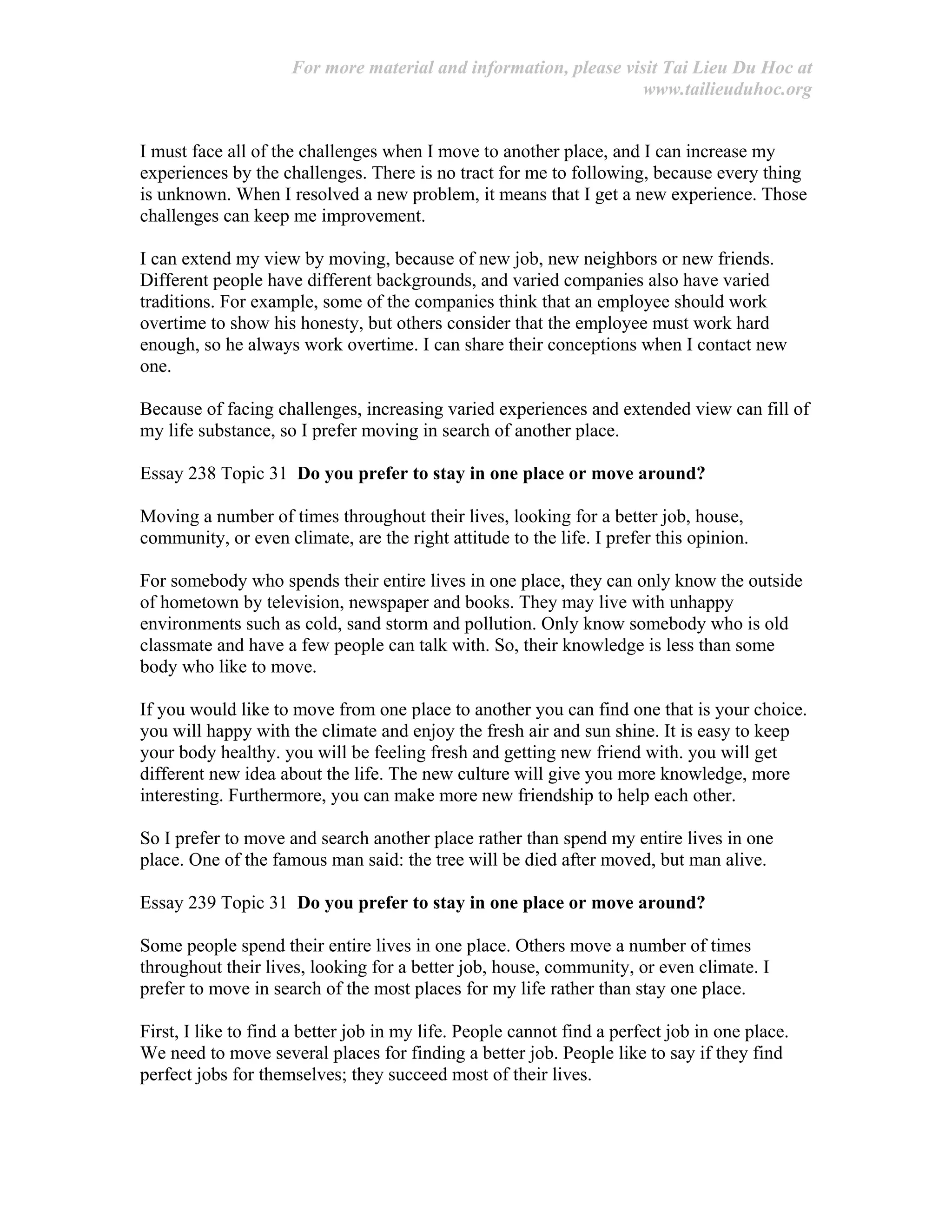 For more material and information, please visit Tai Lieu Du Hoc at
www.tailieuduhoc.org
I must face all of the challenges when I move to another place, and I can increase my
experiences by the challenges. There is no tract for me to following, because every thing
is unknown. When I resolved a new problem, it means that I get a new experience. Those
challenges can keep me improvement.
I can extend my view by moving, because of new job, new neighbors or new friends.
Different people have different backgrounds, and varied companies also have varied
traditions. For example, some of the companies think that an employee should work
overtime to show his honesty, but others consider that the employee must work hard
enough, so he always work overtime. I can share their conceptions when I contact new
one.
Because of facing challenges, increasing varied experiences and extended view can fill of
my life substance, so I prefer moving in search of another place.
Essay 238 Topic 31 Do you prefer to stay in one place or move around?
Moving a number of times throughout their lives, looking for a better job, house,
community, or even climate, are the right attitude to the life. I prefer this opinion.
For somebody who spends their entire lives in one place, they can only know the outside
of hometown by television, newspaper and books. They may live with unhappy
environments such as cold, sand storm and pollution. Only know somebody who is old
classmate and have a few people can talk with. So, their knowledge is less than some
body who like to move.
If you would like to move from one place to another you can find one that is your choice.
you will happy with the climate and enjoy the fresh air and sun shine. It is easy to keep
your body healthy. you will be feeling fresh and getting new friend with. you will get
different new idea about the life. The new culture will give you more knowledge, more
interesting. Furthermore, you can make more new friendship to help each other.
So I prefer to move and search another place rather than spend my entire lives in one
place. One of the famous man said: the tree will be died after moved, but man alive.
Essay 239 Topic 31 Do you prefer to stay in one place or move around?
Some people spend their entire lives in one place. Others move a number of times
throughout their lives, looking for a better job, house, community, or even climate. I
prefer to move in search of the most places for my life rather than stay one place.
First, I like to find a better job in my life. People cannot find a perfect job in one place.
We need to move several places for finding a better job. People like to say if they find
perfect jobs for themselves; they succeed most of their lives.
 