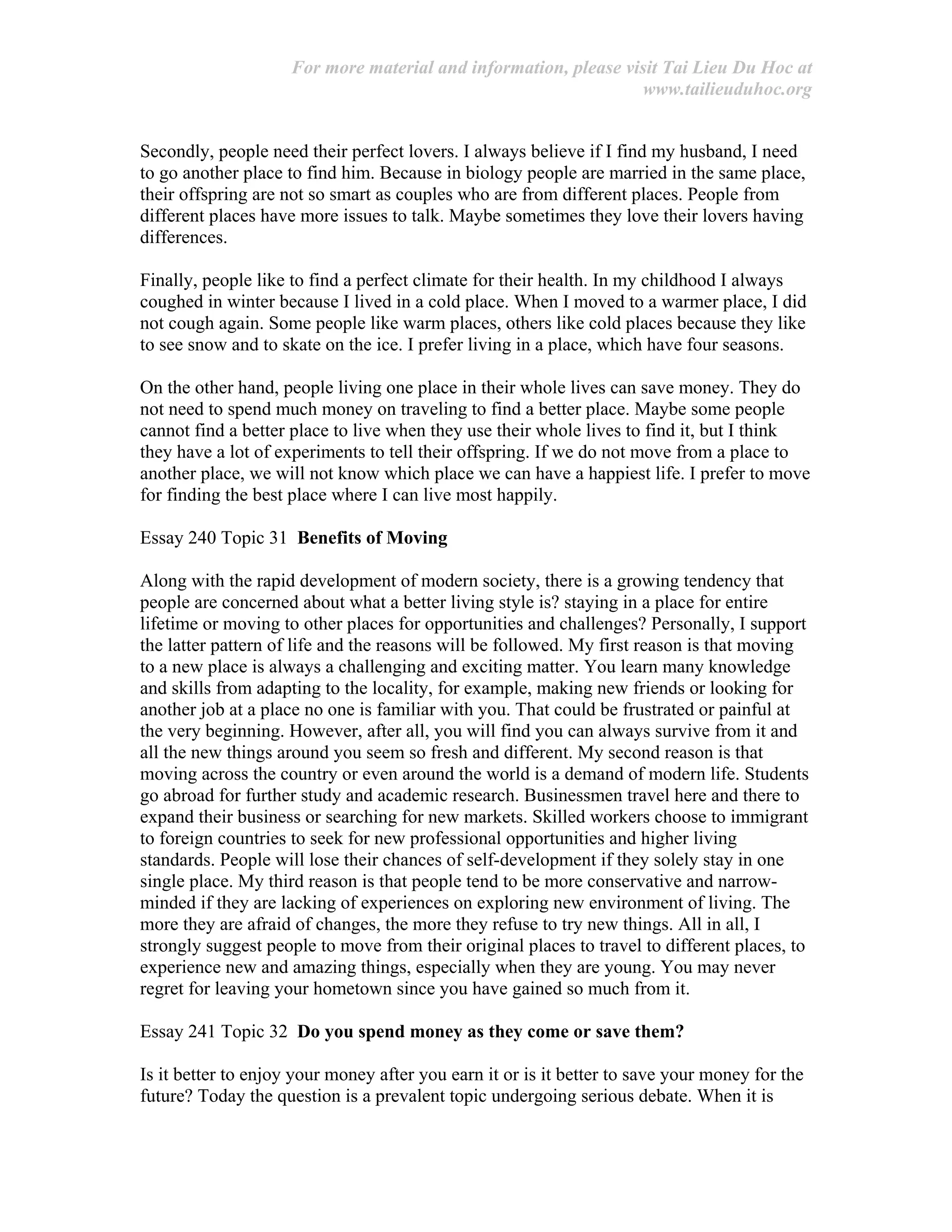 For more material and information, please visit Tai Lieu Du Hoc at
www.tailieuduhoc.org
Secondly, people need their perfect lovers. I always believe if I find my husband, I need
to go another place to find him. Because in biology people are married in the same place,
their offspring are not so smart as couples who are from different places. People from
different places have more issues to talk. Maybe sometimes they love their lovers having
differences.
Finally, people like to find a perfect climate for their health. In my childhood I always
coughed in winter because I lived in a cold place. When I moved to a warmer place, I did
not cough again. Some people like warm places, others like cold places because they like
to see snow and to skate on the ice. I prefer living in a place, which have four seasons.
On the other hand, people living one place in their whole lives can save money. They do
not need to spend much money on traveling to find a better place. Maybe some people
cannot find a better place to live when they use their whole lives to find it, but I think
they have a lot of experiments to tell their offspring. If we do not move from a place to
another place, we will not know which place we can have a happiest life. I prefer to move
for finding the best place where I can live most happily.
Essay 240 Topic 31 Benefits of Moving
Along with the rapid development of modern society, there is a growing tendency that
people are concerned about what a better living style is? staying in a place for entire
lifetime or moving to other places for opportunities and challenges? Personally, I support
the latter pattern of life and the reasons will be followed. My first reason is that moving
to a new place is always a challenging and exciting matter. You learn many knowledge
and skills from adapting to the locality, for example, making new friends or looking for
another job at a place no one is familiar with you. That could be frustrated or painful at
the very beginning. However, after all, you will find you can always survive from it and
all the new things around you seem so fresh and different. My second reason is that
moving across the country or even around the world is a demand of modern life. Students
go abroad for further study and academic research. Businessmen travel here and there to
expand their business or searching for new markets. Skilled workers choose to immigrant
to foreign countries to seek for new professional opportunities and higher living
standards. People will lose their chances of self-development if they solely stay in one
single place. My third reason is that people tend to be more conservative and narrow-
minded if they are lacking of experiences on exploring new environment of living. The
more they are afraid of changes, the more they refuse to try new things. All in all, I
strongly suggest people to move from their original places to travel to different places, to
experience new and amazing things, especially when they are young. You may never
regret for leaving your hometown since you have gained so much from it.
Essay 241 Topic 32 Do you spend money as they come or save them?
Is it better to enjoy your money after you earn it or is it better to save your money for the
future? Today the question is a prevalent topic undergoing serious debate. When it is
 
