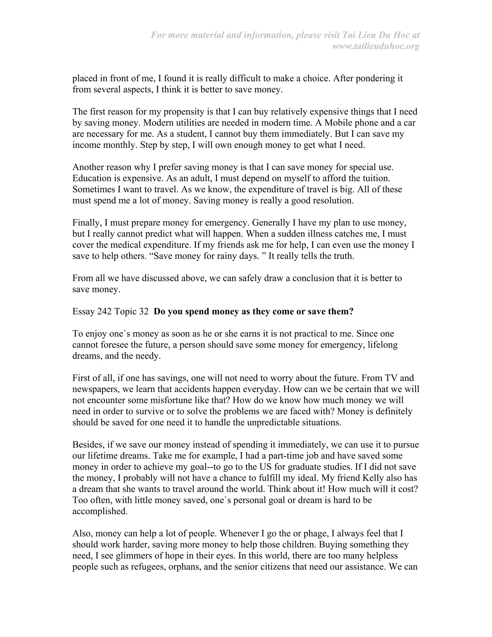 For more material and information, please visit Tai Lieu Du Hoc at
www.tailieuduhoc.org
placed in front of me, I found it is really difficult to make a choice. After pondering it
from several aspects, I think it is better to save money.
The first reason for my propensity is that I can buy relatively expensive things that I need
by saving money. Modern utilities are needed in modern time. A Mobile phone and a car
are necessary for me. As a student, I cannot buy them immediately. But I can save my
income monthly. Step by step, I will own enough money to get what I need.
Another reason why I prefer saving money is that I can save money for special use.
Education is expensive. As an adult, I must depend on myself to afford the tuition.
Sometimes I want to travel. As we know, the expenditure of travel is big. All of these
must spend me a lot of money. Saving money is really a good resolution.
Finally, I must prepare money for emergency. Generally I have my plan to use money,
but I really cannot predict what will happen. When a sudden illness catches me, I must
cover the medical expenditure. If my friends ask me for help, I can even use the money I
save to help others. “Save money for rainy days. ” It really tells the truth.
From all we have discussed above, we can safely draw a conclusion that it is better to
save money.
Essay 242 Topic 32 Do you spend money as they come or save them?
To enjoy one`s money as soon as he or she earns it is not practical to me. Since one
cannot foresee the future, a person should save some money for emergency, lifelong
dreams, and the needy.
First of all, if one has savings, one will not need to worry about the future. From TV and
newspapers, we learn that accidents happen everyday. How can we be certain that we will
not encounter some misfortune like that? How do we know how much money we will
need in order to survive or to solve the problems we are faced with? Money is definitely
should be saved for one need it to handle the unpredictable situations.
Besides, if we save our money instead of spending it immediately, we can use it to pursue
our lifetime dreams. Take me for example, I had a part-time job and have saved some
money in order to achieve my goal--to go to the US for graduate studies. If I did not save
the money, I probably will not have a chance to fulfill my ideal. My friend Kelly also has
a dream that she wants to travel around the world. Think about it! How much will it cost?
Too often, with little money saved, one`s personal goal or dream is hard to be
accomplished.
Also, money can help a lot of people. Whenever I go the or phage, I always feel that I
should work harder, saving more money to help those children. Buying something they
need, I see glimmers of hope in their eyes. In this world, there are too many helpless
people such as refugees, orphans, and the senior citizens that need our assistance. We can
 