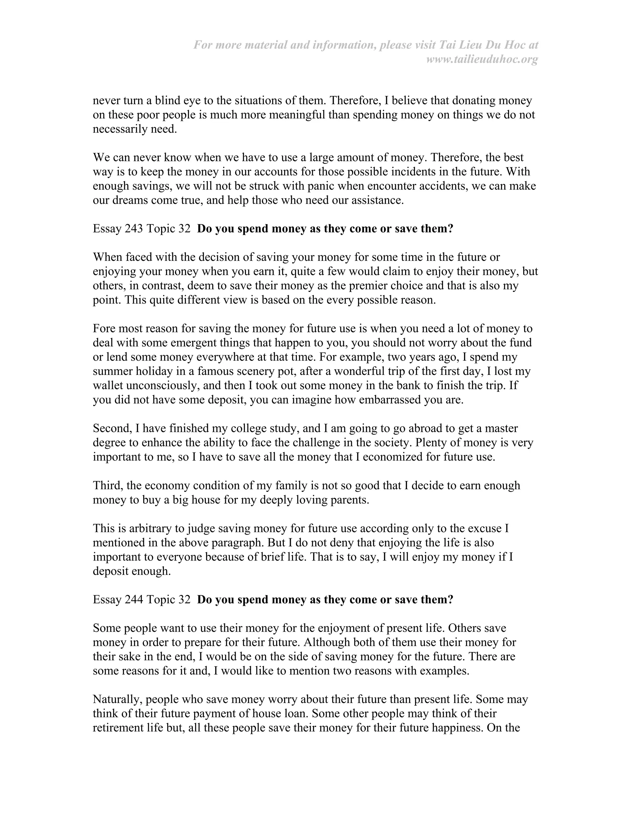 For more material and information, please visit Tai Lieu Du Hoc at
www.tailieuduhoc.org
never turn a blind eye to the situations of them. Therefore, I believe that donating money
on these poor people is much more meaningful than spending money on things we do not
necessarily need.
We can never know when we have to use a large amount of money. Therefore, the best
way is to keep the money in our accounts for those possible incidents in the future. With
enough savings, we will not be struck with panic when encounter accidents, we can make
our dreams come true, and help those who need our assistance.
Essay 243 Topic 32 Do you spend money as they come or save them?
When faced with the decision of saving your money for some time in the future or
enjoying your money when you earn it, quite a few would claim to enjoy their money, but
others, in contrast, deem to save their money as the premier choice and that is also my
point. This quite different view is based on the every possible reason.
Fore most reason for saving the money for future use is when you need a lot of money to
deal with some emergent things that happen to you, you should not worry about the fund
or lend some money everywhere at that time. For example, two years ago, I spend my
summer holiday in a famous scenery pot, after a wonderful trip of the first day, I lost my
wallet unconsciously, and then I took out some money in the bank to finish the trip. If
you did not have some deposit, you can imagine how embarrassed you are.
Second, I have finished my college study, and I am going to go abroad to get a master
degree to enhance the ability to face the challenge in the society. Plenty of money is very
important to me, so I have to save all the money that I economized for future use.
Third, the economy condition of my family is not so good that I decide to earn enough
money to buy a big house for my deeply loving parents.
This is arbitrary to judge saving money for future use according only to the excuse I
mentioned in the above paragraph. But I do not deny that enjoying the life is also
important to everyone because of brief life. That is to say, I will enjoy my money if I
deposit enough.
Essay 244 Topic 32 Do you spend money as they come or save them?
Some people want to use their money for the enjoyment of present life. Others save
money in order to prepare for their future. Although both of them use their money for
their sake in the end, I would be on the side of saving money for the future. There are
some reasons for it and, I would like to mention two reasons with examples.
Naturally, people who save money worry about their future than present life. Some may
think of their future payment of house loan. Some other people may think of their
retirement life but, all these people save their money for their future happiness. On the
 