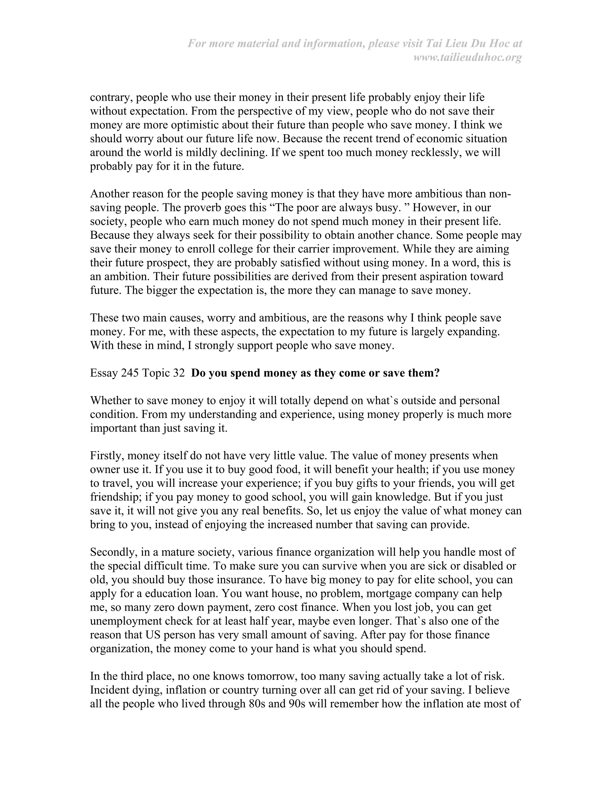 For more material and information, please visit Tai Lieu Du Hoc at
www.tailieuduhoc.org
contrary, people who use their money in their present life probably enjoy their life
without expectation. From the perspective of my view, people who do not save their
money are more optimistic about their future than people who save money. I think we
should worry about our future life now. Because the recent trend of economic situation
around the world is mildly declining. If we spent too much money recklessly, we will
probably pay for it in the future.
Another reason for the people saving money is that they have more ambitious than non-
saving people. The proverb goes this “The poor are always busy. ” However, in our
society, people who earn much money do not spend much money in their present life.
Because they always seek for their possibility to obtain another chance. Some people may
save their money to enroll college for their carrier improvement. While they are aiming
their future prospect, they are probably satisfied without using money. In a word, this is
an ambition. Their future possibilities are derived from their present aspiration toward
future. The bigger the expectation is, the more they can manage to save money.
These two main causes, worry and ambitious, are the reasons why I think people save
money. For me, with these aspects, the expectation to my future is largely expanding.
With these in mind, I strongly support people who save money.
Essay 245 Topic 32 Do you spend money as they come or save them?
Whether to save money to enjoy it will totally depend on what`s outside and personal
condition. From my understanding and experience, using money properly is much more
important than just saving it.
Firstly, money itself do not have very little value. The value of money presents when
owner use it. If you use it to buy good food, it will benefit your health; if you use money
to travel, you will increase your experience; if you buy gifts to your friends, you will get
friendship; if you pay money to good school, you will gain knowledge. But if you just
save it, it will not give you any real benefits. So, let us enjoy the value of what money can
bring to you, instead of enjoying the increased number that saving can provide.
Secondly, in a mature society, various finance organization will help you handle most of
the special difficult time. To make sure you can survive when you are sick or disabled or
old, you should buy those insurance. To have big money to pay for elite school, you can
apply for a education loan. You want house, no problem, mortgage company can help
me, so many zero down payment, zero cost finance. When you lost job, you can get
unemployment check for at least half year, maybe even longer. That`s also one of the
reason that US person has very small amount of saving. After pay for those finance
organization, the money come to your hand is what you should spend.
In the third place, no one knows tomorrow, too many saving actually take a lot of risk.
Incident dying, inflation or country turning over all can get rid of your saving. I believe
all the people who lived through 80s and 90s will remember how the inflation ate most of
 