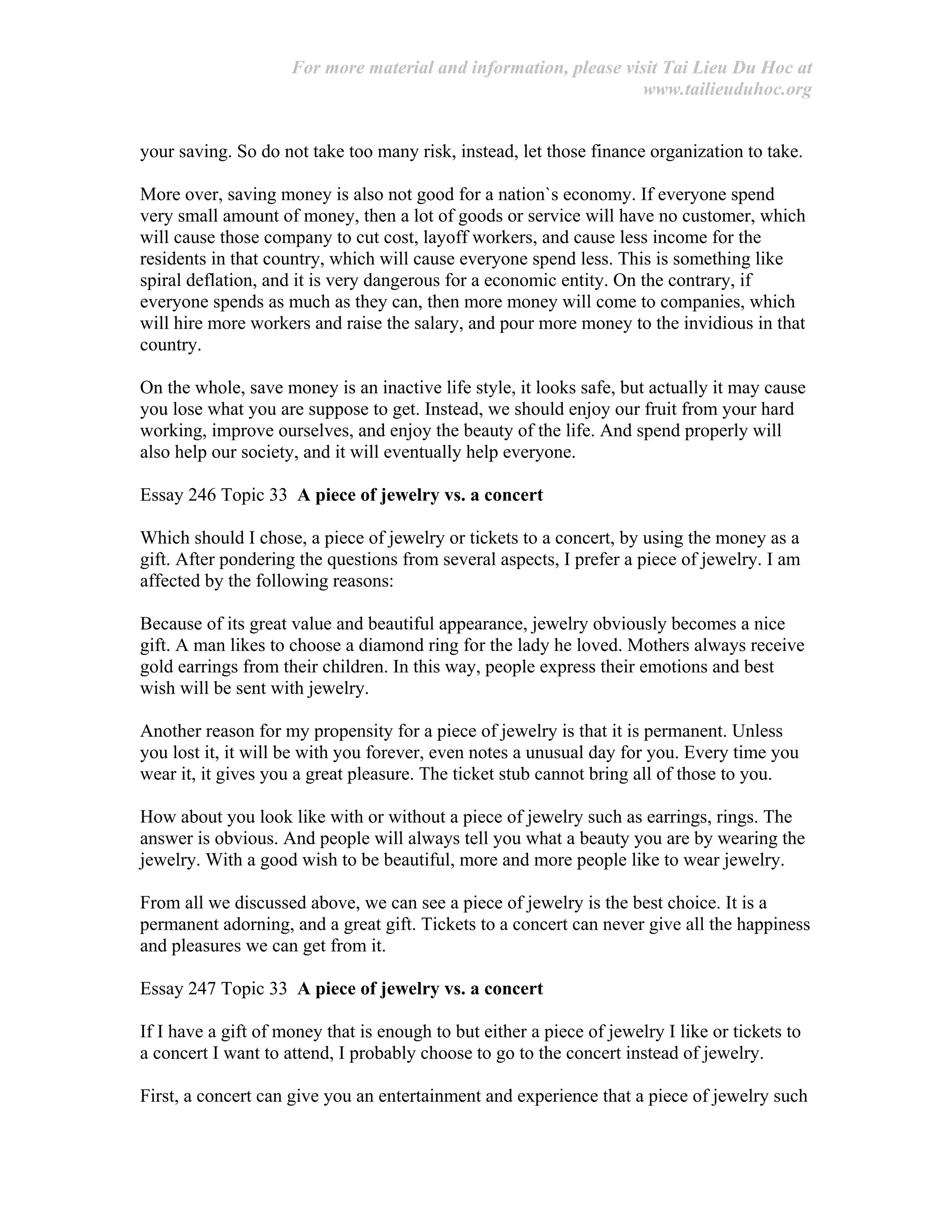 For more material and information, please visit Tai Lieu Du Hoc at
www.tailieuduhoc.org
your saving. So do not take too many risk, instead, let those finance organization to take.
More over, saving money is also not good for a nation`s economy. If everyone spend
very small amount of money, then a lot of goods or service will have no customer, which
will cause those company to cut cost, layoff workers, and cause less income for the
residents in that country, which will cause everyone spend less. This is something like
spiral deflation, and it is very dangerous for a economic entity. On the contrary, if
everyone spends as much as they can, then more money will come to companies, which
will hire more workers and raise the salary, and pour more money to the invidious in that
country.
On the whole, save money is an inactive life style, it looks safe, but actually it may cause
you lose what you are suppose to get. Instead, we should enjoy our fruit from your hard
working, improve ourselves, and enjoy the beauty of the life. And spend properly will
also help our society, and it will eventually help everyone.
Essay 246 Topic 33 A piece of jewelry vs. a concert
Which should I chose, a piece of jewelry or tickets to a concert, by using the money as a
gift. After pondering the questions from several aspects, I prefer a piece of jewelry. I am
affected by the following reasons:
Because of its great value and beautiful appearance, jewelry obviously becomes a nice
gift. A man likes to choose a diamond ring for the lady he loved. Mothers always receive
gold earrings from their children. In this way, people express their emotions and best
wish will be sent with jewelry.
Another reason for my propensity for a piece of jewelry is that it is permanent. Unless
you lost it, it will be with you forever, even notes a unusual day for you. Every time you
wear it, it gives you a great pleasure. The ticket stub cannot bring all of those to you.
How about you look like with or without a piece of jewelry such as earrings, rings. The
answer is obvious. And people will always tell you what a beauty you are by wearing the
jewelry. With a good wish to be beautiful, more and more people like to wear jewelry.
From all we discussed above, we can see a piece of jewelry is the best choice. It is a
permanent adorning, and a great gift. Tickets to a concert can never give all the happiness
and pleasures we can get from it.
Essay 247 Topic 33 A piece of jewelry vs. a concert
If I have a gift of money that is enough to but either a piece of jewelry I like or tickets to
a concert I want to attend, I probably choose to go to the concert instead of jewelry.
First, a concert can give you an entertainment and experience that a piece of jewelry such
 
