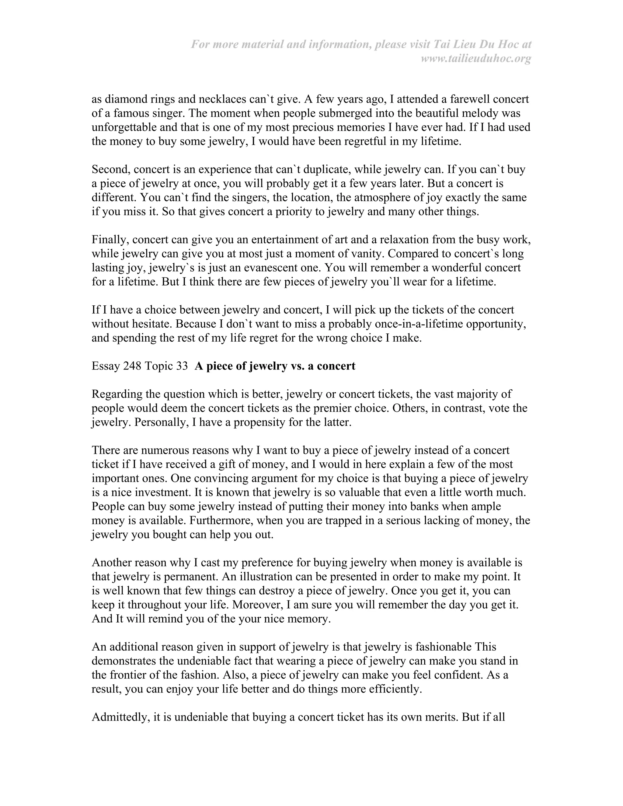 For more material and information, please visit Tai Lieu Du Hoc at
www.tailieuduhoc.org
as diamond rings and necklaces can`t give. A few years ago, I attended a farewell concert
of a famous singer. The moment when people submerged into the beautiful melody was
unforgettable and that is one of my most precious memories I have ever had. If I had used
the money to buy some jewelry, I would have been regretful in my lifetime.
Second, concert is an experience that can`t duplicate, while jewelry can. If you can`t buy
a piece of jewelry at once, you will probably get it a few years later. But a concert is
different. You can`t find the singers, the location, the atmosphere of joy exactly the same
if you miss it. So that gives concert a priority to jewelry and many other things.
Finally, concert can give you an entertainment of art and a relaxation from the busy work,
while jewelry can give you at most just a moment of vanity. Compared to concert`s long
lasting joy, jewelry`s is just an evanescent one. You will remember a wonderful concert
for a lifetime. But I think there are few pieces of jewelry you`ll wear for a lifetime.
If I have a choice between jewelry and concert, I will pick up the tickets of the concert
without hesitate. Because I don`t want to miss a probably once-in-a-lifetime opportunity,
and spending the rest of my life regret for the wrong choice I make.
Essay 248 Topic 33 A piece of jewelry vs. a concert
Regarding the question which is better, jewelry or concert tickets, the vast majority of
people would deem the concert tickets as the premier choice. Others, in contrast, vote the
jewelry. Personally, I have a propensity for the latter.
There are numerous reasons why I want to buy a piece of jewelry instead of a concert
ticket if I have received a gift of money, and I would in here explain a few of the most
important ones. One convincing argument for my choice is that buying a piece of jewelry
is a nice investment. It is known that jewelry is so valuable that even a little worth much.
People can buy some jewelry instead of putting their money into banks when ample
money is available. Furthermore, when you are trapped in a serious lacking of money, the
jewelry you bought can help you out.
Another reason why I cast my preference for buying jewelry when money is available is
that jewelry is permanent. An illustration can be presented in order to make my point. It
is well known that few things can destroy a piece of jewelry. Once you get it, you can
keep it throughout your life. Moreover, I am sure you will remember the day you get it.
And It will remind you of the your nice memory.
An additional reason given in support of jewelry is that jewelry is fashionable This
demonstrates the undeniable fact that wearing a piece of jewelry can make you stand in
the frontier of the fashion. Also, a piece of jewelry can make you feel confident. As a
result, you can enjoy your life better and do things more efficiently.
Admittedly, it is undeniable that buying a concert ticket has its own merits. But if all
 