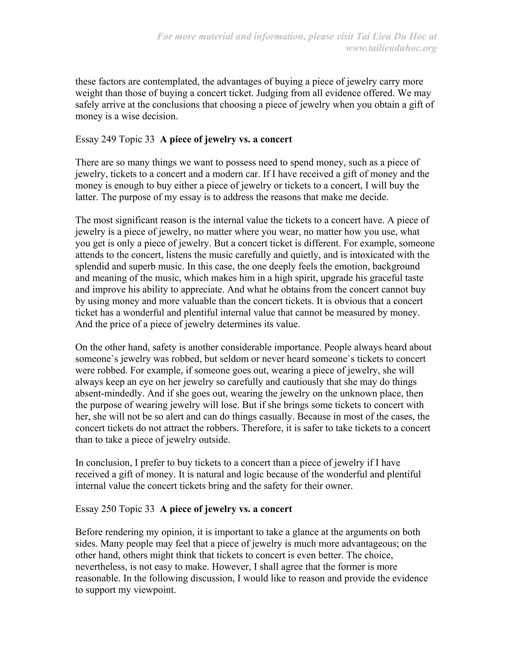 For more material and information, please visit Tai Lieu Du Hoc at
www.tailieuduhoc.org
these factors are contemplated, the advantages of buying a piece of jewelry carry more
weight than those of buying a concert ticket. Judging from all evidence offered. We may
safely arrive at the conclusions that choosing a piece of jewelry when you obtain a gift of
money is a wise decision.
Essay 249 Topic 33 A piece of jewelry vs. a concert
There are so many things we want to possess need to spend money, such as a piece of
jewelry, tickets to a concert and a modern car. If I have received a gift of money and the
money is enough to buy either a piece of jewelry or tickets to a concert, I will buy the
latter. The purpose of my essay is to address the reasons that make me decide.
The most significant reason is the internal value the tickets to a concert have. A piece of
jewelry is a piece of jewelry, no matter where you wear, no matter how you use, what
you get is only a piece of jewelry. But a concert ticket is different. For example, someone
attends to the concert, listens the music carefully and quietly, and is intoxicated with the
splendid and superb music. In this case, the one deeply feels the emotion, background
and meaning of the music, which makes him in a high spirit, upgrade his graceful taste
and improve his ability to appreciate. And what he obtains from the concert cannot buy
by using money and more valuable than the concert tickets. It is obvious that a concert
ticket has a wonderful and plentiful internal value that cannot be measured by money.
And the price of a piece of jewelry determines its value.
On the other hand, safety is another considerable importance. People always heard about
someone`s jewelry was robbed, but seldom or never heard someone`s tickets to concert
were robbed. For example, if someone goes out, wearing a piece of jewelry, she will
always keep an eye on her jewelry so carefully and cautiously that she may do things
absent-mindedly. And if she goes out, wearing the jewelry on the unknown place, then
the purpose of wearing jewelry will lose. But if she brings some tickets to concert with
her, she will not be so alert and can do things casually. Because in most of the cases, the
concert tickets do not attract the robbers. Therefore, it is safer to take tickets to a concert
than to take a piece of jewelry outside.
In conclusion, I prefer to buy tickets to a concert than a piece of jewelry if I have
received a gift of money. It is natural and logic because of the wonderful and plentiful
internal value the concert tickets bring and the safety for their owner.
Essay 250 Topic 33 A piece of jewelry vs. a concert
Before rendering my opinion, it is important to take a glance at the arguments on both
sides. Many people may feel that a piece of jewelry is much more advantageous; on the
other hand, others might think that tickets to concert is even better. The choice,
nevertheless, is not easy to make. However, I shall agree that the former is more
reasonable. In the following discussion, I would like to reason and provide the evidence
to support my viewpoint.
 