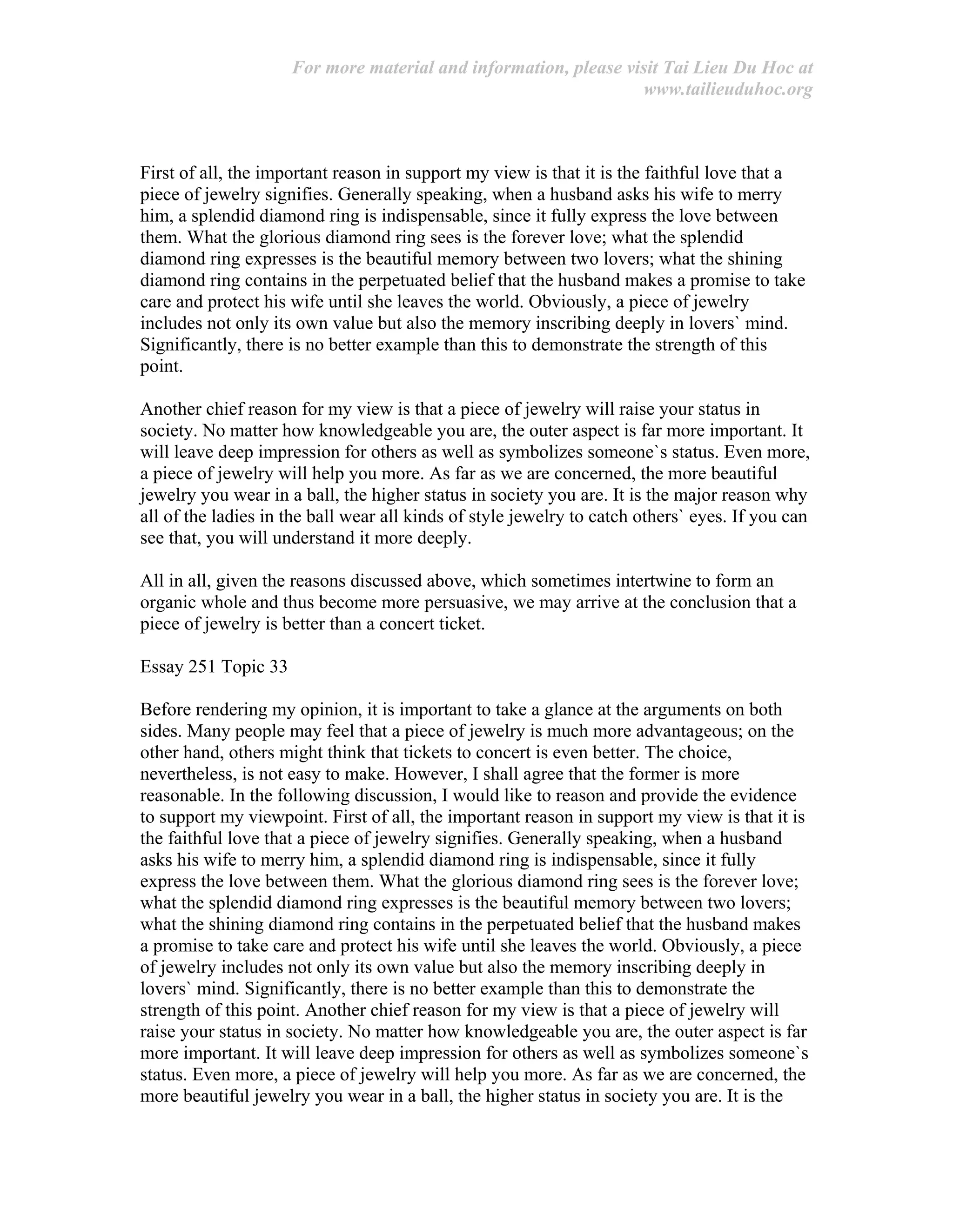 For more material and information, please visit Tai Lieu Du Hoc at
www.tailieuduhoc.org
First of all, the important reason in support my view is that it is the faithful love that a
piece of jewelry signifies. Generally speaking, when a husband asks his wife to merry
him, a splendid diamond ring is indispensable, since it fully express the love between
them. What the glorious diamond ring sees is the forever love; what the splendid
diamond ring expresses is the beautiful memory between two lovers; what the shining
diamond ring contains in the perpetuated belief that the husband makes a promise to take
care and protect his wife until she leaves the world. Obviously, a piece of jewelry
includes not only its own value but also the memory inscribing deeply in lovers` mind.
Significantly, there is no better example than this to demonstrate the strength of this
point.
Another chief reason for my view is that a piece of jewelry will raise your status in
society. No matter how knowledgeable you are, the outer aspect is far more important. It
will leave deep impression for others as well as symbolizes someone`s status. Even more,
a piece of jewelry will help you more. As far as we are concerned, the more beautiful
jewelry you wear in a ball, the higher status in society you are. It is the major reason why
all of the ladies in the ball wear all kinds of style jewelry to catch others` eyes. If you can
see that, you will understand it more deeply.
All in all, given the reasons discussed above, which sometimes intertwine to form an
organic whole and thus become more persuasive, we may arrive at the conclusion that a
piece of jewelry is better than a concert ticket.
Essay 251 Topic 33
Before rendering my opinion, it is important to take a glance at the arguments on both
sides. Many people may feel that a piece of jewelry is much more advantageous; on the
other hand, others might think that tickets to concert is even better. The choice,
nevertheless, is not easy to make. However, I shall agree that the former is more
reasonable. In the following discussion, I would like to reason and provide the evidence
to support my viewpoint. First of all, the important reason in support my view is that it is
the faithful love that a piece of jewelry signifies. Generally speaking, when a husband
asks his wife to merry him, a splendid diamond ring is indispensable, since it fully
express the love between them. What the glorious diamond ring sees is the forever love;
what the splendid diamond ring expresses is the beautiful memory between two lovers;
what the shining diamond ring contains in the perpetuated belief that the husband makes
a promise to take care and protect his wife until she leaves the world. Obviously, a piece
of jewelry includes not only its own value but also the memory inscribing deeply in
lovers` mind. Significantly, there is no better example than this to demonstrate the
strength of this point. Another chief reason for my view is that a piece of jewelry will
raise your status in society. No matter how knowledgeable you are, the outer aspect is far
more important. It will leave deep impression for others as well as symbolizes someone`s
status. Even more, a piece of jewelry will help you more. As far as we are concerned, the
more beautiful jewelry you wear in a ball, the higher status in society you are. It is the
 