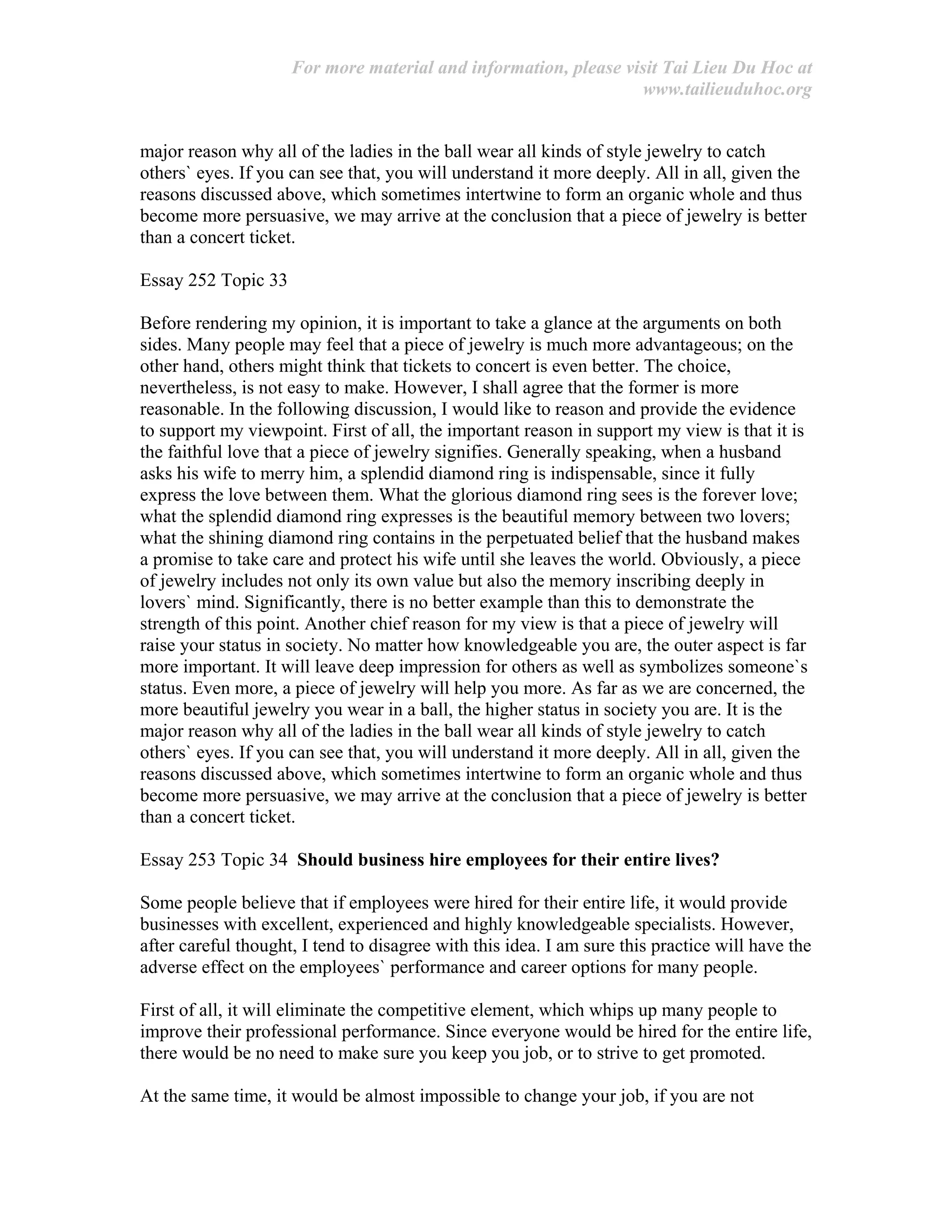 For more material and information, please visit Tai Lieu Du Hoc at
www.tailieuduhoc.org
major reason why all of the ladies in the ball wear all kinds of style jewelry to catch
others` eyes. If you can see that, you will understand it more deeply. All in all, given the
reasons discussed above, which sometimes intertwine to form an organic whole and thus
become more persuasive, we may arrive at the conclusion that a piece of jewelry is better
than a concert ticket.
Essay 252 Topic 33
Before rendering my opinion, it is important to take a glance at the arguments on both
sides. Many people may feel that a piece of jewelry is much more advantageous; on the
other hand, others might think that tickets to concert is even better. The choice,
nevertheless, is not easy to make. However, I shall agree that the former is more
reasonable. In the following discussion, I would like to reason and provide the evidence
to support my viewpoint. First of all, the important reason in support my view is that it is
the faithful love that a piece of jewelry signifies. Generally speaking, when a husband
asks his wife to merry him, a splendid diamond ring is indispensable, since it fully
express the love between them. What the glorious diamond ring sees is the forever love;
what the splendid diamond ring expresses is the beautiful memory between two lovers;
what the shining diamond ring contains in the perpetuated belief that the husband makes
a promise to take care and protect his wife until she leaves the world. Obviously, a piece
of jewelry includes not only its own value but also the memory inscribing deeply in
lovers` mind. Significantly, there is no better example than this to demonstrate the
strength of this point. Another chief reason for my view is that a piece of jewelry will
raise your status in society. No matter how knowledgeable you are, the outer aspect is far
more important. It will leave deep impression for others as well as symbolizes someone`s
status. Even more, a piece of jewelry will help you more. As far as we are concerned, the
more beautiful jewelry you wear in a ball, the higher status in society you are. It is the
major reason why all of the ladies in the ball wear all kinds of style jewelry to catch
others` eyes. If you can see that, you will understand it more deeply. All in all, given the
reasons discussed above, which sometimes intertwine to form an organic whole and thus
become more persuasive, we may arrive at the conclusion that a piece of jewelry is better
than a concert ticket.
Essay 253 Topic 34 Should business hire employees for their entire lives?
Some people believe that if employees were hired for their entire life, it would provide
businesses with excellent, experienced and highly knowledgeable specialists. However,
after careful thought, I tend to disagree with this idea. I am sure this practice will have the
adverse effect on the employees` performance and career options for many people.
First of all, it will eliminate the competitive element, which whips up many people to
improve their professional performance. Since everyone would be hired for the entire life,
there would be no need to make sure you keep you job, or to strive to get promoted.
At the same time, it would be almost impossible to change your job, if you are not
 