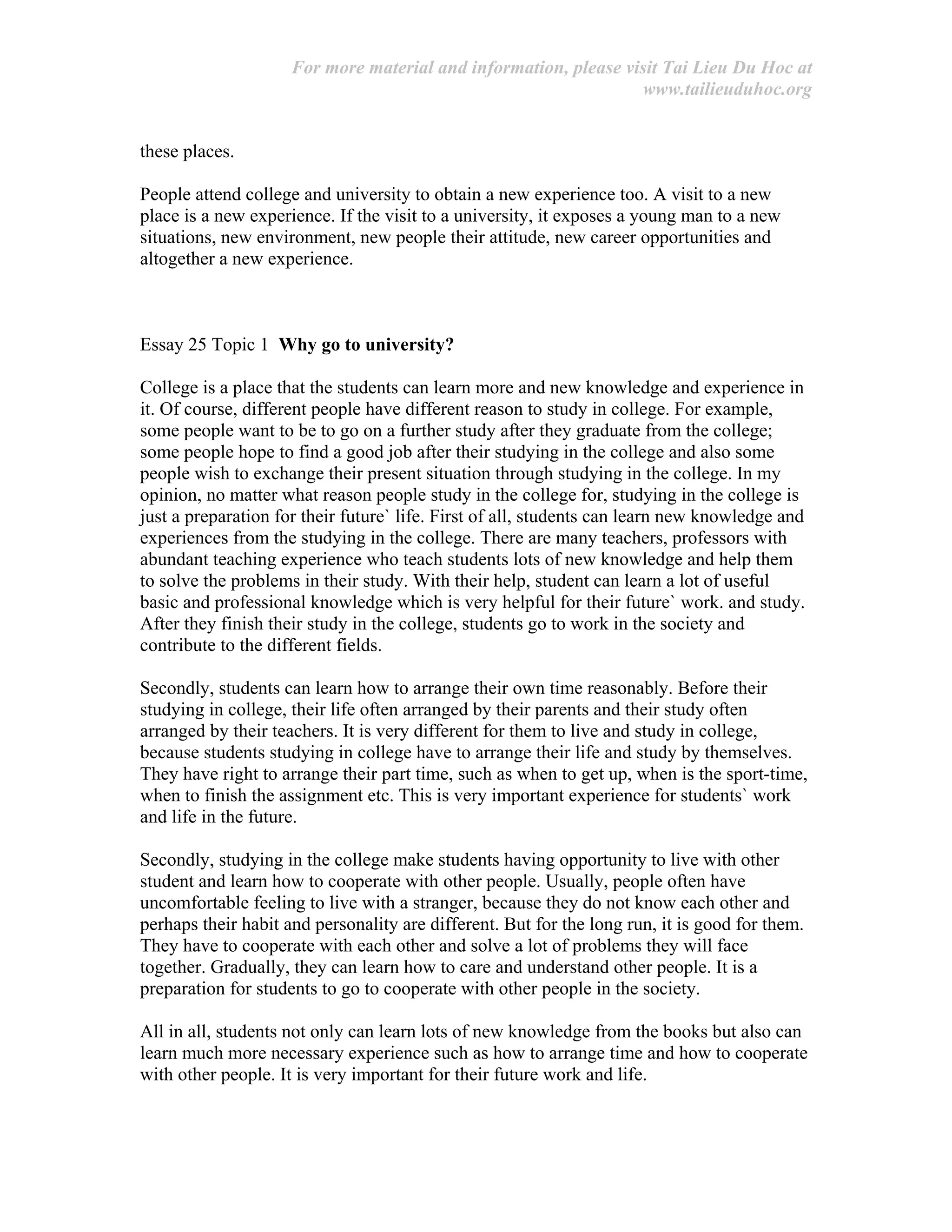 For more material and information, please visit Tai Lieu Du Hoc at
www.tailieuduhoc.org
these places.
People attend college and university to obtain a new experience too. A visit to a new
place is a new experience. If the visit to a university, it exposes a young man to a new
situations, new environment, new people their attitude, new career opportunities and
altogether a new experience.
Essay 25 Topic 1 Why go to university?
College is a place that the students can learn more and new knowledge and experience in
it. Of course, different people have different reason to study in college. For example,
some people want to be to go on a further study after they graduate from the college;
some people hope to find a good job after their studying in the college and also some
people wish to exchange their present situation through studying in the college. In my
opinion, no matter what reason people study in the college for, studying in the college is
just a preparation for their future` life. First of all, students can learn new knowledge and
experiences from the studying in the college. There are many teachers, professors with
abundant teaching experience who teach students lots of new knowledge and help them
to solve the problems in their study. With their help, student can learn a lot of useful
basic and professional knowledge which is very helpful for their future` work. and study.
After they finish their study in the college, students go to work in the society and
contribute to the different fields.
Secondly, students can learn how to arrange their own time reasonably. Before their
studying in college, their life often arranged by their parents and their study often
arranged by their teachers. It is very different for them to live and study in college,
because students studying in college have to arrange their life and study by themselves.
They have right to arrange their part time, such as when to get up, when is the sport-time,
when to finish the assignment etc. This is very important experience for students` work
and life in the future.
Secondly, studying in the college make students having opportunity to live with other
student and learn how to cooperate with other people. Usually, people often have
uncomfortable feeling to live with a stranger, because they do not know each other and
perhaps their habit and personality are different. But for the long run, it is good for them.
They have to cooperate with each other and solve a lot of problems they will face
together. Gradually, they can learn how to care and understand other people. It is a
preparation for students to go to cooperate with other people in the society.
All in all, students not only can learn lots of new knowledge from the books but also can
learn much more necessary experience such as how to arrange time and how to cooperate
with other people. It is very important for their future work and life.
 