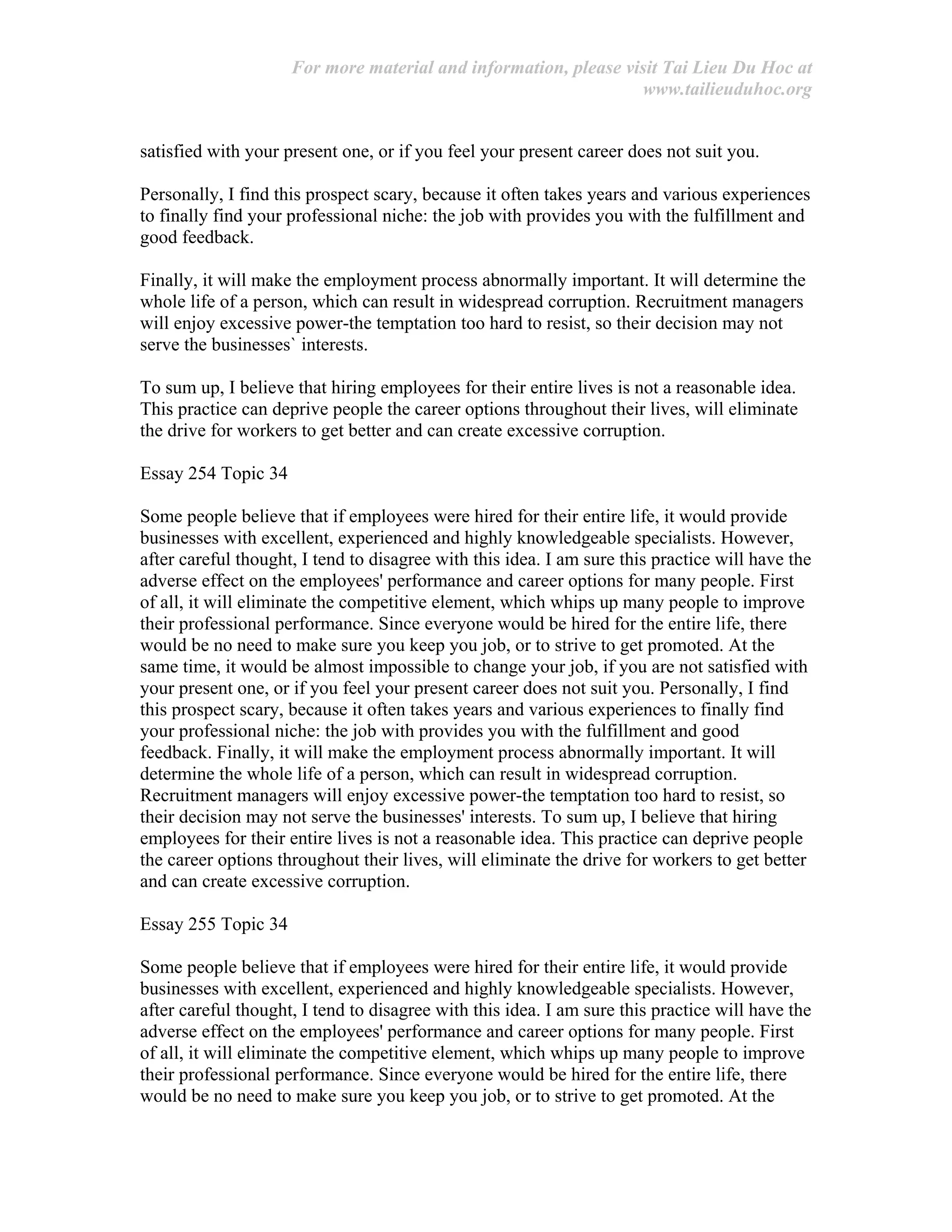 For more material and information, please visit Tai Lieu Du Hoc at
www.tailieuduhoc.org
satisfied with your present one, or if you feel your present career does not suit you.
Personally, I find this prospect scary, because it often takes years and various experiences
to finally find your professional niche: the job with provides you with the fulfillment and
good feedback.
Finally, it will make the employment process abnormally important. It will determine the
whole life of a person, which can result in widespread corruption. Recruitment managers
will enjoy excessive power-the temptation too hard to resist, so their decision may not
serve the businesses` interests.
To sum up, I believe that hiring employees for their entire lives is not a reasonable idea.
This practice can deprive people the career options throughout their lives, will eliminate
the drive for workers to get better and can create excessive corruption.
Essay 254 Topic 34
Some people believe that if employees were hired for their entire life, it would provide
businesses with excellent, experienced and highly knowledgeable specialists. However,
after careful thought, I tend to disagree with this idea. I am sure this practice will have the
adverse effect on the employees' performance and career options for many people. First
of all, it will eliminate the competitive element, which whips up many people to improve
their professional performance. Since everyone would be hired for the entire life, there
would be no need to make sure you keep you job, or to strive to get promoted. At the
same time, it would be almost impossible to change your job, if you are not satisfied with
your present one, or if you feel your present career does not suit you. Personally, I find
this prospect scary, because it often takes years and various experiences to finally find
your professional niche: the job with provides you with the fulfillment and good
feedback. Finally, it will make the employment process abnormally important. It will
determine the whole life of a person, which can result in widespread corruption.
Recruitment managers will enjoy excessive power-the temptation too hard to resist, so
their decision may not serve the businesses' interests. To sum up, I believe that hiring
employees for their entire lives is not a reasonable idea. This practice can deprive people
the career options throughout their lives, will eliminate the drive for workers to get better
and can create excessive corruption.
Essay 255 Topic 34
Some people believe that if employees were hired for their entire life, it would provide
businesses with excellent, experienced and highly knowledgeable specialists. However,
after careful thought, I tend to disagree with this idea. I am sure this practice will have the
adverse effect on the employees' performance and career options for many people. First
of all, it will eliminate the competitive element, which whips up many people to improve
their professional performance. Since everyone would be hired for the entire life, there
would be no need to make sure you keep you job, or to strive to get promoted. At the
 