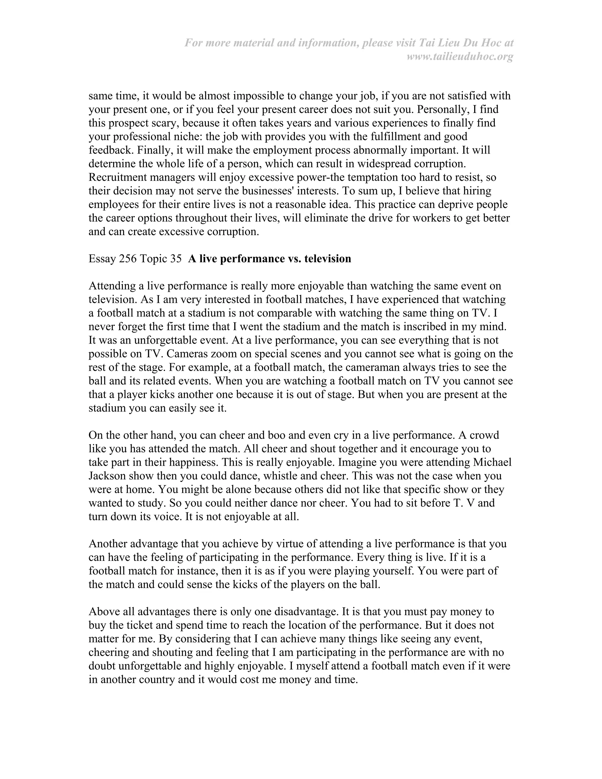 For more material and information, please visit Tai Lieu Du Hoc at
www.tailieuduhoc.org
same time, it would be almost impossible to change your job, if you are not satisfied with
your present one, or if you feel your present career does not suit you. Personally, I find
this prospect scary, because it often takes years and various experiences to finally find
your professional niche: the job with provides you with the fulfillment and good
feedback. Finally, it will make the employment process abnormally important. It will
determine the whole life of a person, which can result in widespread corruption.
Recruitment managers will enjoy excessive power-the temptation too hard to resist, so
their decision may not serve the businesses' interests. To sum up, I believe that hiring
employees for their entire lives is not a reasonable idea. This practice can deprive people
the career options throughout their lives, will eliminate the drive for workers to get better
and can create excessive corruption.
Essay 256 Topic 35 A live performance vs. television
Attending a live performance is really more enjoyable than watching the same event on
television. As I am very interested in football matches, I have experienced that watching
a football match at a stadium is not comparable with watching the same thing on TV. I
never forget the first time that I went the stadium and the match is inscribed in my mind.
It was an unforgettable event. At a live performance, you can see everything that is not
possible on TV. Cameras zoom on special scenes and you cannot see what is going on the
rest of the stage. For example, at a football match, the cameraman always tries to see the
ball and its related events. When you are watching a football match on TV you cannot see
that a player kicks another one because it is out of stage. But when you are present at the
stadium you can easily see it.
On the other hand, you can cheer and boo and even cry in a live performance. A crowd
like you has attended the match. All cheer and shout together and it encourage you to
take part in their happiness. This is really enjoyable. Imagine you were attending Michael
Jackson show then you could dance, whistle and cheer. This was not the case when you
were at home. You might be alone because others did not like that specific show or they
wanted to study. So you could neither dance nor cheer. You had to sit before T. V and
turn down its voice. It is not enjoyable at all.
Another advantage that you achieve by virtue of attending a live performance is that you
can have the feeling of participating in the performance. Every thing is live. If it is a
football match for instance, then it is as if you were playing yourself. You were part of
the match and could sense the kicks of the players on the ball.
Above all advantages there is only one disadvantage. It is that you must pay money to
buy the ticket and spend time to reach the location of the performance. But it does not
matter for me. By considering that I can achieve many things like seeing any event,
cheering and shouting and feeling that I am participating in the performance are with no
doubt unforgettable and highly enjoyable. I myself attend a football match even if it were
in another country and it would cost me money and time.
 