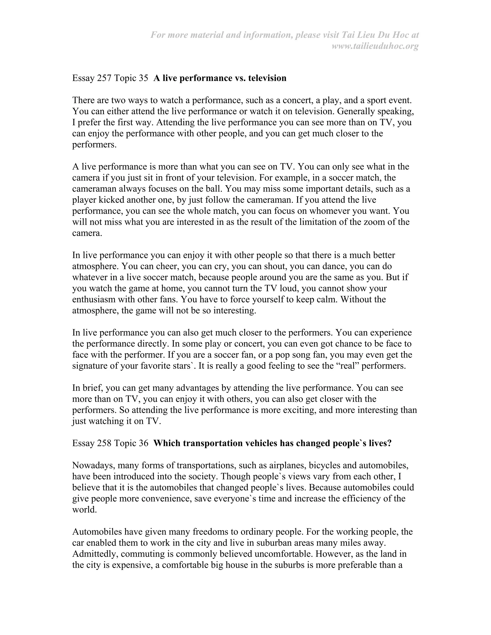 For more material and information, please visit Tai Lieu Du Hoc at
www.tailieuduhoc.org
Essay 257 Topic 35 A live performance vs. television
There are two ways to watch a performance, such as a concert, a play, and a sport event.
You can either attend the live performance or watch it on television. Generally speaking,
I prefer the first way. Attending the live performance you can see more than on TV, you
can enjoy the performance with other people, and you can get much closer to the
performers.
A live performance is more than what you can see on TV. You can only see what in the
camera if you just sit in front of your television. For example, in a soccer match, the
cameraman always focuses on the ball. You may miss some important details, such as a
player kicked another one, by just follow the cameraman. If you attend the live
performance, you can see the whole match, you can focus on whomever you want. You
will not miss what you are interested in as the result of the limitation of the zoom of the
camera.
In live performance you can enjoy it with other people so that there is a much better
atmosphere. You can cheer, you can cry, you can shout, you can dance, you can do
whatever in a live soccer match, because people around you are the same as you. But if
you watch the game at home, you cannot turn the TV loud, you cannot show your
enthusiasm with other fans. You have to force yourself to keep calm. Without the
atmosphere, the game will not be so interesting.
In live performance you can also get much closer to the performers. You can experience
the performance directly. In some play or concert, you can even got chance to be face to
face with the performer. If you are a soccer fan, or a pop song fan, you may even get the
signature of your favorite stars`. It is really a good feeling to see the “real” performers.
In brief, you can get many advantages by attending the live performance. You can see
more than on TV, you can enjoy it with others, you can also get closer with the
performers. So attending the live performance is more exciting, and more interesting than
just watching it on TV.
Essay 258 Topic 36 Which transportation vehicles has changed people`s lives?
Nowadays, many forms of transportations, such as airplanes, bicycles and automobiles,
have been introduced into the society. Though people`s views vary from each other, I
believe that it is the automobiles that changed people`s lives. Because automobiles could
give people more convenience, save everyone`s time and increase the efficiency of the
world.
Automobiles have given many freedoms to ordinary people. For the working people, the
car enabled them to work in the city and live in suburban areas many miles away.
Admittedly, commuting is commonly believed uncomfortable. However, as the land in
the city is expensive, a comfortable big house in the suburbs is more preferable than a
 