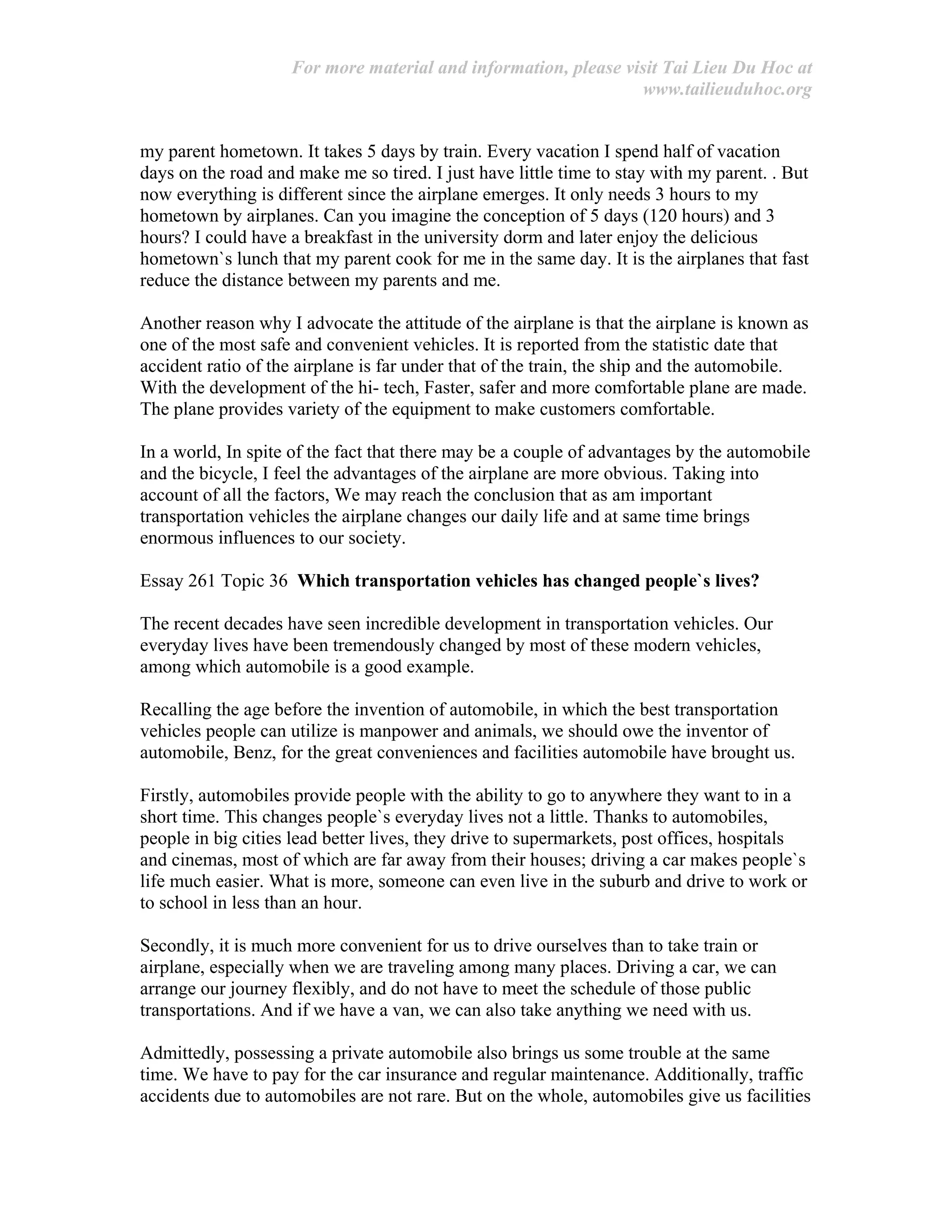 For more material and information, please visit Tai Lieu Du Hoc at
www.tailieuduhoc.org
my parent hometown. It takes 5 days by train. Every vacation I spend half of vacation
days on the road and make me so tired. I just have little time to stay with my parent. . But
now everything is different since the airplane emerges. It only needs 3 hours to my
hometown by airplanes. Can you imagine the conception of 5 days (120 hours) and 3
hours? I could have a breakfast in the university dorm and later enjoy the delicious
hometown`s lunch that my parent cook for me in the same day. It is the airplanes that fast
reduce the distance between my parents and me.
Another reason why I advocate the attitude of the airplane is that the airplane is known as
one of the most safe and convenient vehicles. It is reported from the statistic date that
accident ratio of the airplane is far under that of the train, the ship and the automobile.
With the development of the hi- tech, Faster, safer and more comfortable plane are made.
The plane provides variety of the equipment to make customers comfortable.
In a world, In spite of the fact that there may be a couple of advantages by the automobile
and the bicycle, I feel the advantages of the airplane are more obvious. Taking into
account of all the factors, We may reach the conclusion that as am important
transportation vehicles the airplane changes our daily life and at same time brings
enormous influences to our society.
Essay 261 Topic 36 Which transportation vehicles has changed people`s lives?
The recent decades have seen incredible development in transportation vehicles. Our
everyday lives have been tremendously changed by most of these modern vehicles,
among which automobile is a good example.
Recalling the age before the invention of automobile, in which the best transportation
vehicles people can utilize is manpower and animals, we should owe the inventor of
automobile, Benz, for the great conveniences and facilities automobile have brought us.
Firstly, automobiles provide people with the ability to go to anywhere they want to in a
short time. This changes people`s everyday lives not a little. Thanks to automobiles,
people in big cities lead better lives, they drive to supermarkets, post offices, hospitals
and cinemas, most of which are far away from their houses; driving a car makes people`s
life much easier. What is more, someone can even live in the suburb and drive to work or
to school in less than an hour.
Secondly, it is much more convenient for us to drive ourselves than to take train or
airplane, especially when we are traveling among many places. Driving a car, we can
arrange our journey flexibly, and do not have to meet the schedule of those public
transportations. And if we have a van, we can also take anything we need with us.
Admittedly, possessing a private automobile also brings us some trouble at the same
time. We have to pay for the car insurance and regular maintenance. Additionally, traffic
accidents due to automobiles are not rare. But on the whole, automobiles give us facilities
 