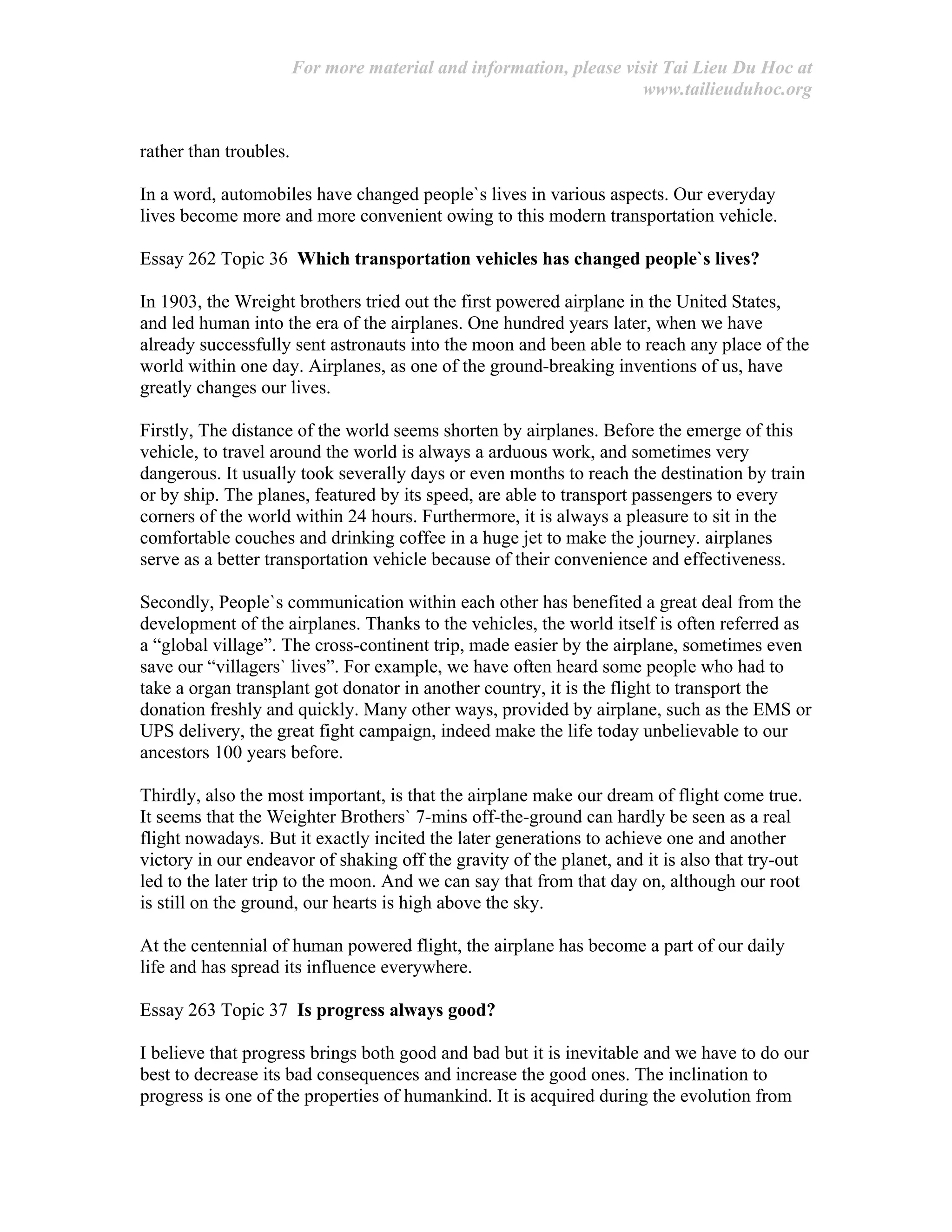 For more material and information, please visit Tai Lieu Du Hoc at
www.tailieuduhoc.org
rather than troubles.
In a word, automobiles have changed people`s lives in various aspects. Our everyday
lives become more and more convenient owing to this modern transportation vehicle.
Essay 262 Topic 36 Which transportation vehicles has changed people`s lives?
In 1903, the Wreight brothers tried out the first powered airplane in the United States,
and led human into the era of the airplanes. One hundred years later, when we have
already successfully sent astronauts into the moon and been able to reach any place of the
world within one day. Airplanes, as one of the ground-breaking inventions of us, have
greatly changes our lives.
Firstly, The distance of the world seems shorten by airplanes. Before the emerge of this
vehicle, to travel around the world is always a arduous work, and sometimes very
dangerous. It usually took severally days or even months to reach the destination by train
or by ship. The planes, featured by its speed, are able to transport passengers to every
corners of the world within 24 hours. Furthermore, it is always a pleasure to sit in the
comfortable couches and drinking coffee in a huge jet to make the journey. airplanes
serve as a better transportation vehicle because of their convenience and effectiveness.
Secondly, People`s communication within each other has benefited a great deal from the
development of the airplanes. Thanks to the vehicles, the world itself is often referred as
a “global village”. The cross-continent trip, made easier by the airplane, sometimes even
save our “villagers` lives”. For example, we have often heard some people who had to
take a organ transplant got donator in another country, it is the flight to transport the
donation freshly and quickly. Many other ways, provided by airplane, such as the EMS or
UPS delivery, the great fight campaign, indeed make the life today unbelievable to our
ancestors 100 years before.
Thirdly, also the most important, is that the airplane make our dream of flight come true.
It seems that the Weighter Brothers` 7-mins off-the-ground can hardly be seen as a real
flight nowadays. But it exactly incited the later generations to achieve one and another
victory in our endeavor of shaking off the gravity of the planet, and it is also that try-out
led to the later trip to the moon. And we can say that from that day on, although our root
is still on the ground, our hearts is high above the sky.
At the centennial of human powered flight, the airplane has become a part of our daily
life and has spread its influence everywhere.
Essay 263 Topic 37 Is progress always good?
I believe that progress brings both good and bad but it is inevitable and we have to do our
best to decrease its bad consequences and increase the good ones. The inclination to
progress is one of the properties of humankind. It is acquired during the evolution from
 