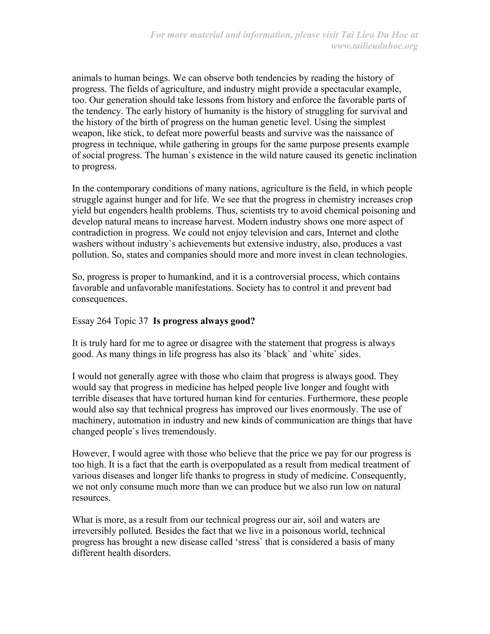 For more material and information, please visit Tai Lieu Du Hoc at
www.tailieuduhoc.org
animals to human beings. We can observe both tendencies by reading the history of
progress. The fields of agriculture, and industry might provide a spectacular example,
too. Our generation should take lessons from history and enforce the favorable parts of
the tendency. The early history of humanity is the history of struggling for survival and
the history of the birth of progress on the human genetic level. Using the simplest
weapon, like stick, to defeat more powerful beasts and survive was the naissance of
progress in technique, while gathering in groups for the same purpose presents example
of social progress. The human`s existence in the wild nature caused its genetic inclination
to progress.
In the contemporary conditions of many nations, agriculture is the field, in which people
struggle against hunger and for life. We see that the progress in chemistry increases crop
yield but engenders health problems. Thus, scientists try to avoid chemical poisoning and
develop natural means to increase harvest. Modern industry shows one more aspect of
contradiction in progress. We could not enjoy television and cars, Internet and clothe
washers without industry`s achievements but extensive industry, also, produces a vast
pollution. So, states and companies should more and more invest in clean technologies.
So, progress is proper to humankind, and it is a controversial process, which contains
favorable and unfavorable manifestations. Society has to control it and prevent bad
consequences.
Essay 264 Topic 37 Is progress always good?
It is truly hard for me to agree or disagree with the statement that progress is always
good. As many things in life progress has also its `black` and `white` sides.
I would not generally agree with those who claim that progress is always good. They
would say that progress in medicine has helped people live longer and fought with
terrible diseases that have tortured human kind for centuries. Furthermore, these people
would also say that technical progress has improved our lives enormously. The use of
machinery, automation in industry and new kinds of communication are things that have
changed people`s lives tremendously.
However, I would agree with those who believe that the price we pay for our progress is
too high. It is a fact that the earth is overpopulated as a result from medical treatment of
various diseases and longer life thanks to progress in study of medicine. Consequently,
we not only consume much more than we can produce but we also run low on natural
resources.
What is more, as a result from our technical progress our air, soil and waters are
irreversibly polluted. Besides the fact that we live in a poisonous world, technical
progress has brought a new disease called ‘stress` that is considered a basis of many
different health disorders.
 