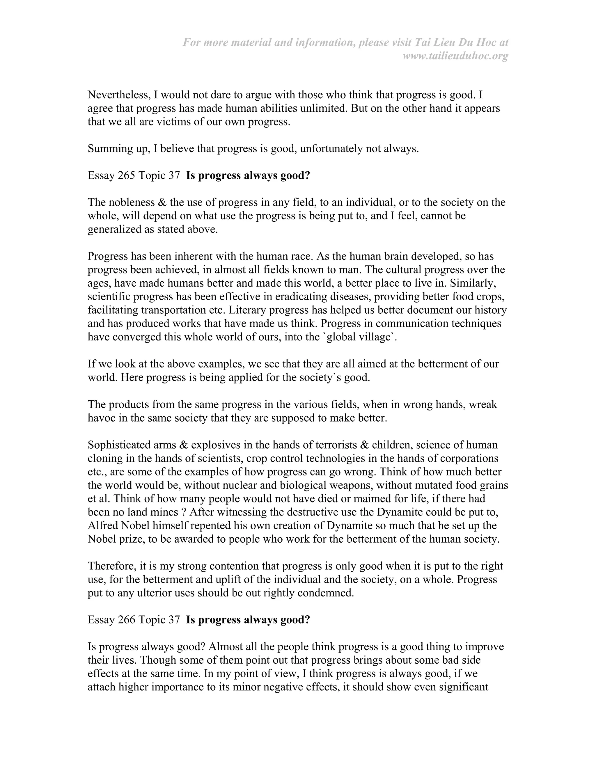 For more material and information, please visit Tai Lieu Du Hoc at
www.tailieuduhoc.org
Nevertheless, I would not dare to argue with those who think that progress is good. I
agree that progress has made human abilities unlimited. But on the other hand it appears
that we all are victims of our own progress.
Summing up, I believe that progress is good, unfortunately not always.
Essay 265 Topic 37 Is progress always good?
The nobleness & the use of progress in any field, to an individual, or to the society on the
whole, will depend on what use the progress is being put to, and I feel, cannot be
generalized as stated above.
Progress has been inherent with the human race. As the human brain developed, so has
progress been achieved, in almost all fields known to man. The cultural progress over the
ages, have made humans better and made this world, a better place to live in. Similarly,
scientific progress has been effective in eradicating diseases, providing better food crops,
facilitating transportation etc. Literary progress has helped us better document our history
and has produced works that have made us think. Progress in communication techniques
have converged this whole world of ours, into the `global village`.
If we look at the above examples, we see that they are all aimed at the betterment of our
world. Here progress is being applied for the society`s good.
The products from the same progress in the various fields, when in wrong hands, wreak
havoc in the same society that they are supposed to make better.
Sophisticated arms & explosives in the hands of terrorists & children, science of human
cloning in the hands of scientists, crop control technologies in the hands of corporations
etc., are some of the examples of how progress can go wrong. Think of how much better
the world would be, without nuclear and biological weapons, without mutated food grains
et al. Think of how many people would not have died or maimed for life, if there had
been no land mines ? After witnessing the destructive use the Dynamite could be put to,
Alfred Nobel himself repented his own creation of Dynamite so much that he set up the
Nobel prize, to be awarded to people who work for the betterment of the human society.
Therefore, it is my strong contention that progress is only good when it is put to the right
use, for the betterment and uplift of the individual and the society, on a whole. Progress
put to any ulterior uses should be out rightly condemned.
Essay 266 Topic 37 Is progress always good?
Is progress always good? Almost all the people think progress is a good thing to improve
their lives. Though some of them point out that progress brings about some bad side
effects at the same time. In my point of view, I think progress is always good, if we
attach higher importance to its minor negative effects, it should show even significant
 
