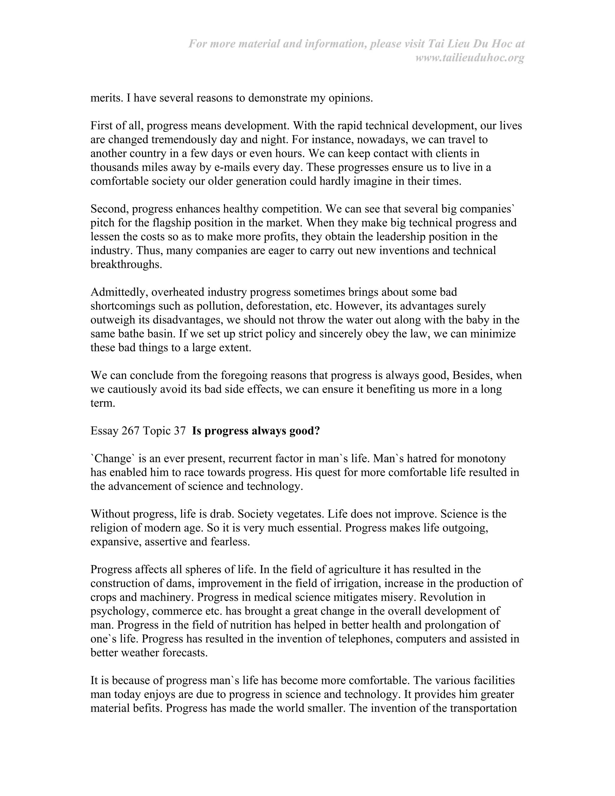 For more material and information, please visit Tai Lieu Du Hoc at
www.tailieuduhoc.org
merits. I have several reasons to demonstrate my opinions.
First of all, progress means development. With the rapid technical development, our lives
are changed tremendously day and night. For instance, nowadays, we can travel to
another country in a few days or even hours. We can keep contact with clients in
thousands miles away by e-mails every day. These progresses ensure us to live in a
comfortable society our older generation could hardly imagine in their times.
Second, progress enhances healthy competition. We can see that several big companies`
pitch for the flagship position in the market. When they make big technical progress and
lessen the costs so as to make more profits, they obtain the leadership position in the
industry. Thus, many companies are eager to carry out new inventions and technical
breakthroughs.
Admittedly, overheated industry progress sometimes brings about some bad
shortcomings such as pollution, deforestation, etc. However, its advantages surely
outweigh its disadvantages, we should not throw the water out along with the baby in the
same bathe basin. If we set up strict policy and sincerely obey the law, we can minimize
these bad things to a large extent.
We can conclude from the foregoing reasons that progress is always good, Besides, when
we cautiously avoid its bad side effects, we can ensure it benefiting us more in a long
term.
Essay 267 Topic 37 Is progress always good?
`Change` is an ever present, recurrent factor in man`s life. Man`s hatred for monotony
has enabled him to race towards progress. His quest for more comfortable life resulted in
the advancement of science and technology.
Without progress, life is drab. Society vegetates. Life does not improve. Science is the
religion of modern age. So it is very much essential. Progress makes life outgoing,
expansive, assertive and fearless.
Progress affects all spheres of life. In the field of agriculture it has resulted in the
construction of dams, improvement in the field of irrigation, increase in the production of
crops and machinery. Progress in medical science mitigates misery. Revolution in
psychology, commerce etc. has brought a great change in the overall development of
man. Progress in the field of nutrition has helped in better health and prolongation of
one`s life. Progress has resulted in the invention of telephones, computers and assisted in
better weather forecasts.
It is because of progress man`s life has become more comfortable. The various facilities
man today enjoys are due to progress in science and technology. It provides him greater
material befits. Progress has made the world smaller. The invention of the transportation
 