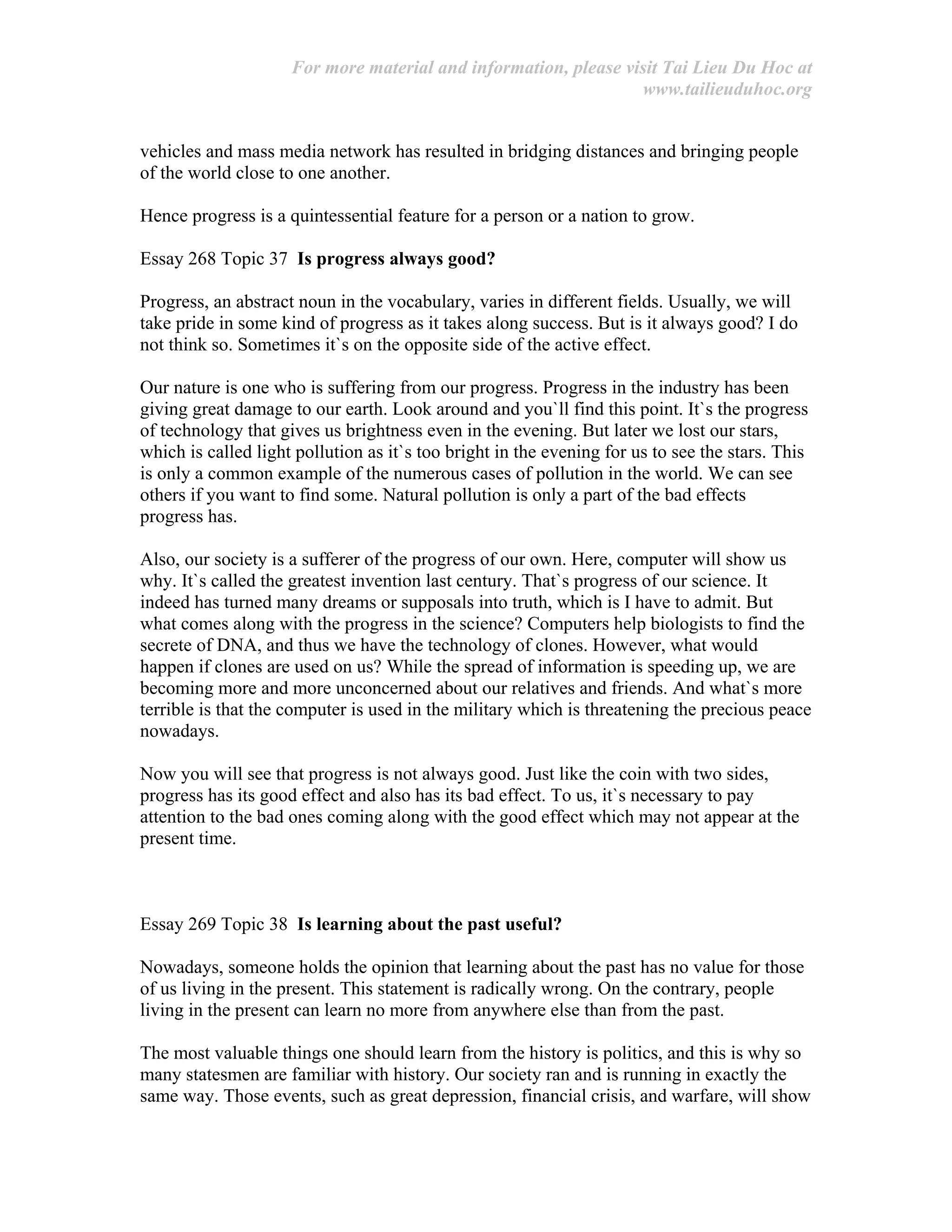 For more material and information, please visit Tai Lieu Du Hoc at
www.tailieuduhoc.org
vehicles and mass media network has resulted in bridging distances and bringing people
of the world close to one another.
Hence progress is a quintessential feature for a person or a nation to grow.
Essay 268 Topic 37 Is progress always good?
Progress, an abstract noun in the vocabulary, varies in different fields. Usually, we will
take pride in some kind of progress as it takes along success. But is it always good? I do
not think so. Sometimes it`s on the opposite side of the active effect.
Our nature is one who is suffering from our progress. Progress in the industry has been
giving great damage to our earth. Look around and you`ll find this point. It`s the progress
of technology that gives us brightness even in the evening. But later we lost our stars,
which is called light pollution as it`s too bright in the evening for us to see the stars. This
is only a common example of the numerous cases of pollution in the world. We can see
others if you want to find some. Natural pollution is only a part of the bad effects
progress has.
Also, our society is a sufferer of the progress of our own. Here, computer will show us
why. It`s called the greatest invention last century. That`s progress of our science. It
indeed has turned many dreams or supposals into truth, which is I have to admit. But
what comes along with the progress in the science? Computers help biologists to find the
secrete of DNA, and thus we have the technology of clones. However, what would
happen if clones are used on us? While the spread of information is speeding up, we are
becoming more and more unconcerned about our relatives and friends. And what`s more
terrible is that the computer is used in the military which is threatening the precious peace
nowadays.
Now you will see that progress is not always good. Just like the coin with two sides,
progress has its good effect and also has its bad effect. To us, it`s necessary to pay
attention to the bad ones coming along with the good effect which may not appear at the
present time.
Essay 269 Topic 38 Is learning about the past useful?
Nowadays, someone holds the opinion that learning about the past has no value for those
of us living in the present. This statement is radically wrong. On the contrary, people
living in the present can learn no more from anywhere else than from the past.
The most valuable things one should learn from the history is politics, and this is why so
many statesmen are familiar with history. Our society ran and is running in exactly the
same way. Those events, such as great depression, financial crisis, and warfare, will show
 