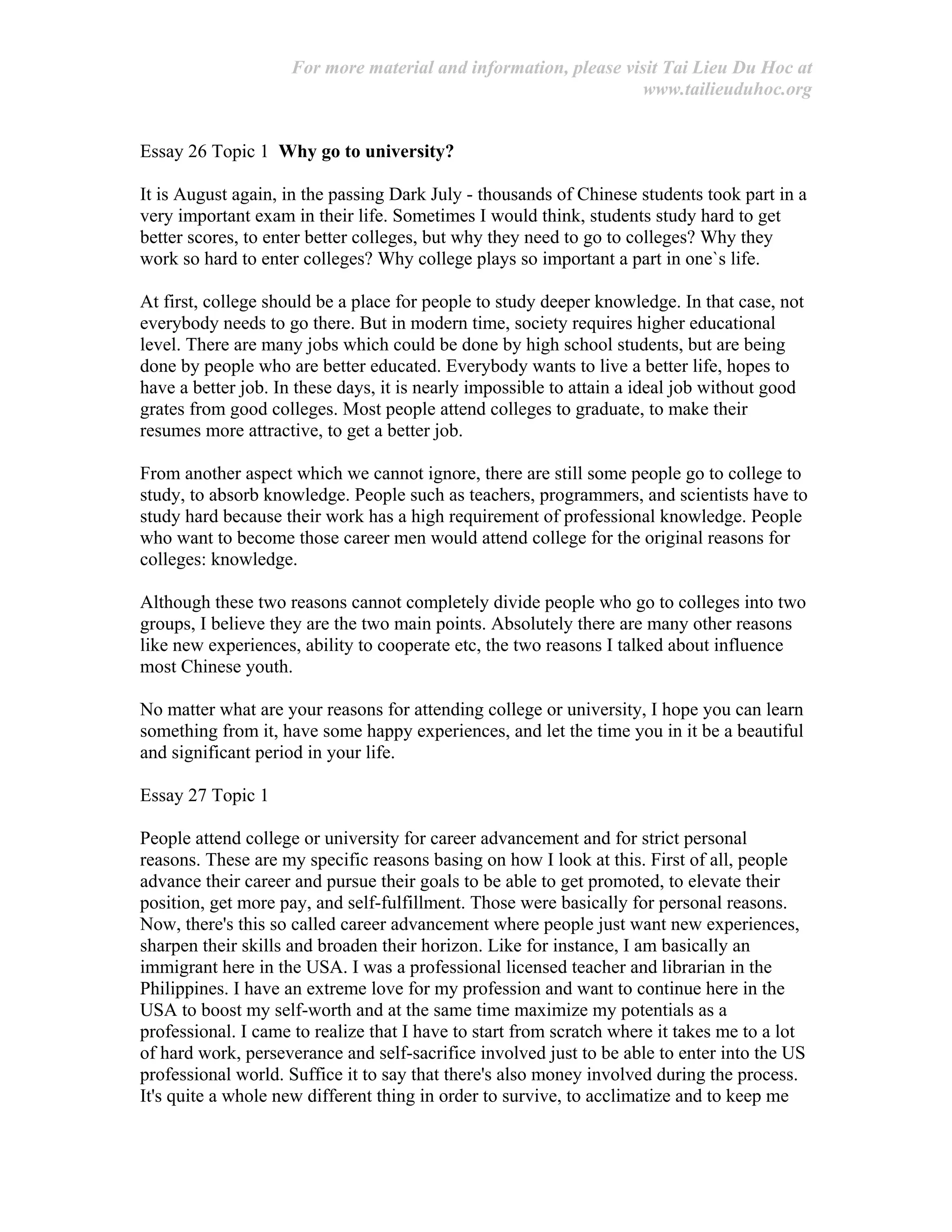 For more material and information, please visit Tai Lieu Du Hoc at
www.tailieuduhoc.org
Essay 26 Topic 1 Why go to university?
It is August again, in the passing Dark July - thousands of Chinese students took part in a
very important exam in their life. Sometimes I would think, students study hard to get
better scores, to enter better colleges, but why they need to go to colleges? Why they
work so hard to enter colleges? Why college plays so important a part in one`s life.
At first, college should be a place for people to study deeper knowledge. In that case, not
everybody needs to go there. But in modern time, society requires higher educational
level. There are many jobs which could be done by high school students, but are being
done by people who are better educated. Everybody wants to live a better life, hopes to
have a better job. In these days, it is nearly impossible to attain a ideal job without good
grates from good colleges. Most people attend colleges to graduate, to make their
resumes more attractive, to get a better job.
From another aspect which we cannot ignore, there are still some people go to college to
study, to absorb knowledge. People such as teachers, programmers, and scientists have to
study hard because their work has a high requirement of professional knowledge. People
who want to become those career men would attend college for the original reasons for
colleges: knowledge.
Although these two reasons cannot completely divide people who go to colleges into two
groups, I believe they are the two main points. Absolutely there are many other reasons
like new experiences, ability to cooperate etc, the two reasons I talked about influence
most Chinese youth.
No matter what are your reasons for attending college or university, I hope you can learn
something from it, have some happy experiences, and let the time you in it be a beautiful
and significant period in your life.
Essay 27 Topic 1
People attend college or university for career advancement and for strict personal
reasons. These are my specific reasons basing on how I look at this. First of all, people
advance their career and pursue their goals to be able to get promoted, to elevate their
position, get more pay, and self-fulfillment. Those were basically for personal reasons.
Now, there's this so called career advancement where people just want new experiences,
sharpen their skills and broaden their horizon. Like for instance, I am basically an
immigrant here in the USA. I was a professional licensed teacher and librarian in the
Philippines. I have an extreme love for my profession and want to continue here in the
USA to boost my self-worth and at the same time maximize my potentials as a
professional. I came to realize that I have to start from scratch where it takes me to a lot
of hard work, perseverance and self-sacrifice involved just to be able to enter into the US
professional world. Suffice it to say that there's also money involved during the process.
It's quite a whole new different thing in order to survive, to acclimatize and to keep me
 