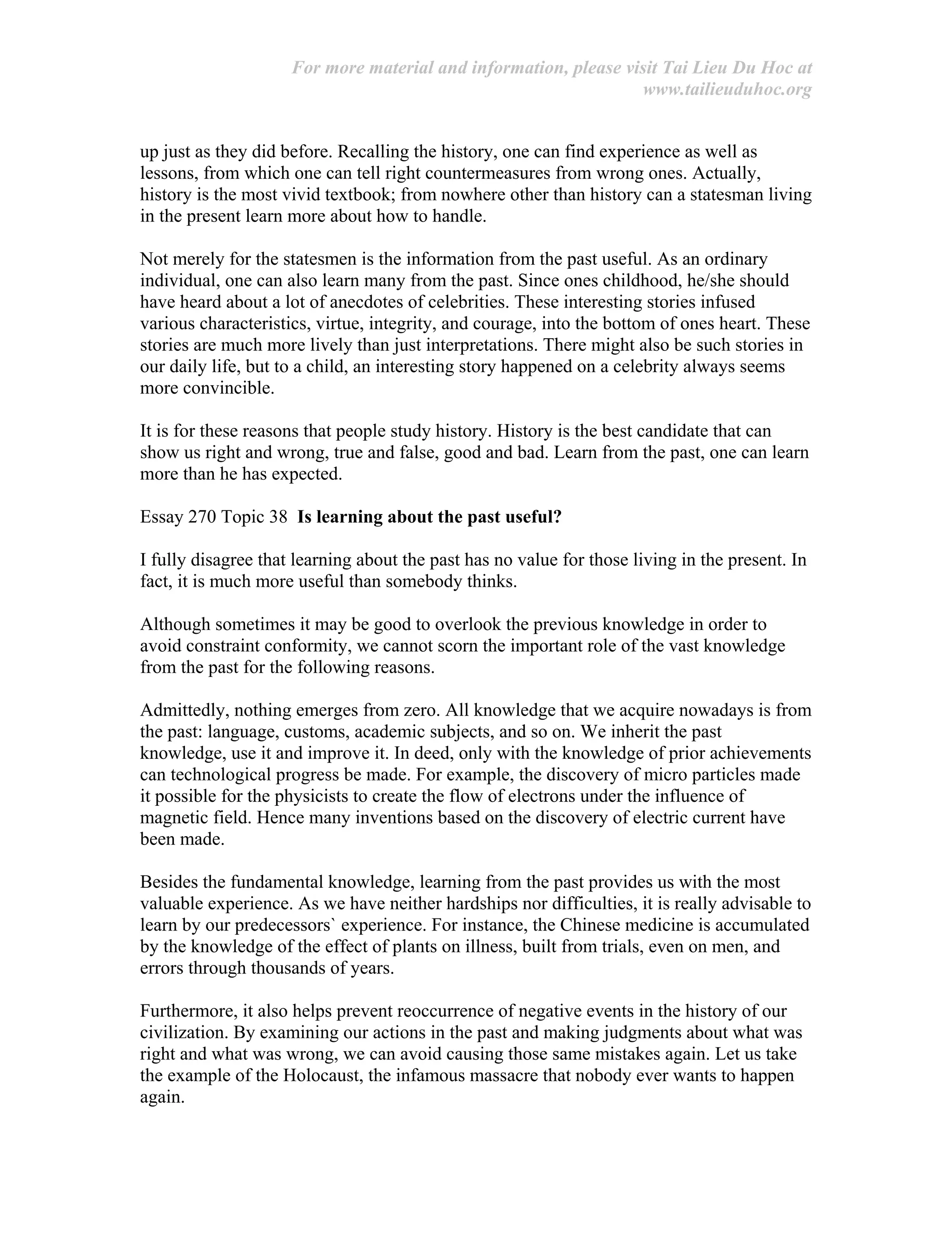 For more material and information, please visit Tai Lieu Du Hoc at
www.tailieuduhoc.org
up just as they did before. Recalling the history, one can find experience as well as
lessons, from which one can tell right countermeasures from wrong ones. Actually,
history is the most vivid textbook; from nowhere other than history can a statesman living
in the present learn more about how to handle.
Not merely for the statesmen is the information from the past useful. As an ordinary
individual, one can also learn many from the past. Since ones childhood, he/she should
have heard about a lot of anecdotes of celebrities. These interesting stories infused
various characteristics, virtue, integrity, and courage, into the bottom of ones heart. These
stories are much more lively than just interpretations. There might also be such stories in
our daily life, but to a child, an interesting story happened on a celebrity always seems
more convincible.
It is for these reasons that people study history. History is the best candidate that can
show us right and wrong, true and false, good and bad. Learn from the past, one can learn
more than he has expected.
Essay 270 Topic 38 Is learning about the past useful?
I fully disagree that learning about the past has no value for those living in the present. In
fact, it is much more useful than somebody thinks.
Although sometimes it may be good to overlook the previous knowledge in order to
avoid constraint conformity, we cannot scorn the important role of the vast knowledge
from the past for the following reasons.
Admittedly, nothing emerges from zero. All knowledge that we acquire nowadays is from
the past: language, customs, academic subjects, and so on. We inherit the past
knowledge, use it and improve it. In deed, only with the knowledge of prior achievements
can technological progress be made. For example, the discovery of micro particles made
it possible for the physicists to create the flow of electrons under the influence of
magnetic field. Hence many inventions based on the discovery of electric current have
been made.
Besides the fundamental knowledge, learning from the past provides us with the most
valuable experience. As we have neither hardships nor difficulties, it is really advisable to
learn by our predecessors` experience. For instance, the Chinese medicine is accumulated
by the knowledge of the effect of plants on illness, built from trials, even on men, and
errors through thousands of years.
Furthermore, it also helps prevent reoccurrence of negative events in the history of our
civilization. By examining our actions in the past and making judgments about what was
right and what was wrong, we can avoid causing those same mistakes again. Let us take
the example of the Holocaust, the infamous massacre that nobody ever wants to happen
again.
 