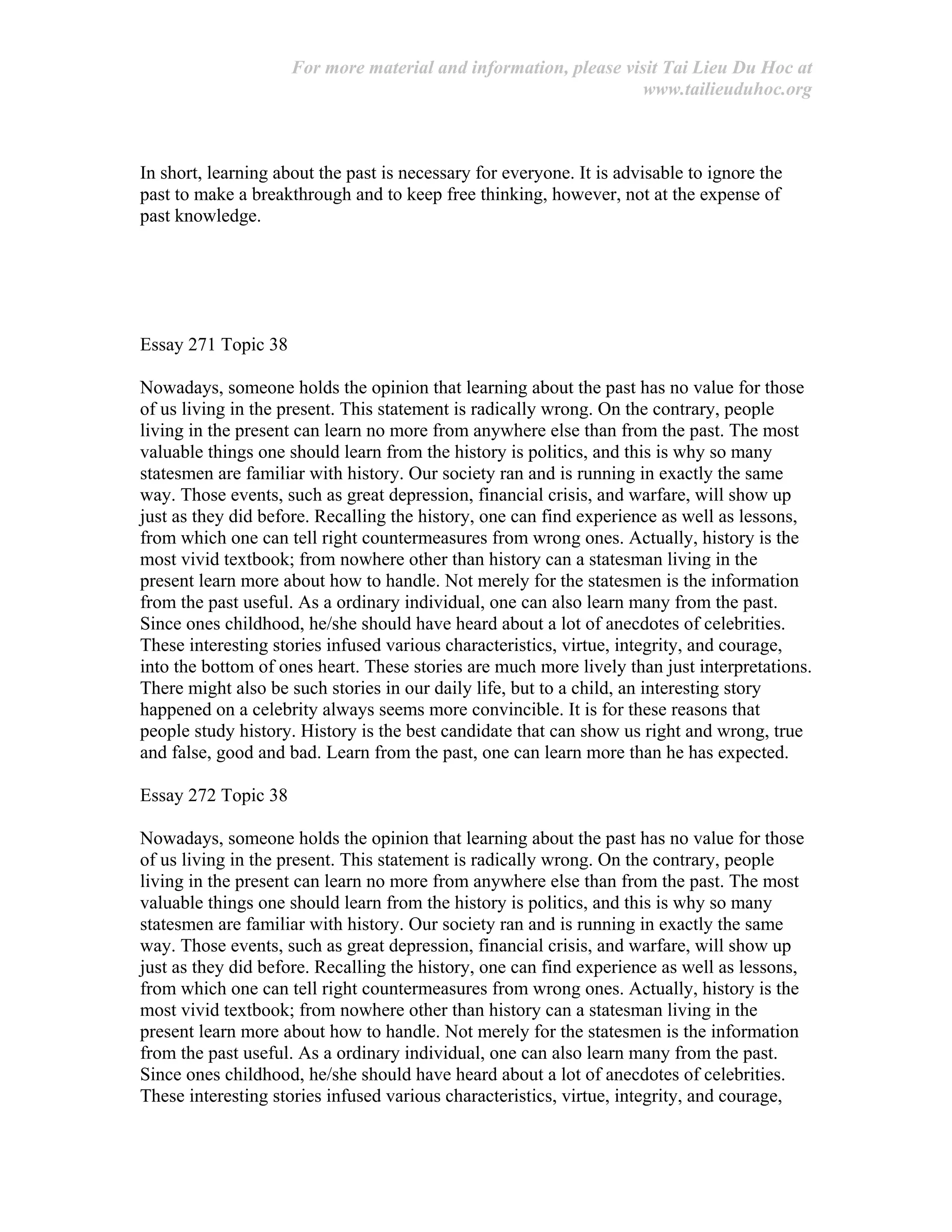 For more material and information, please visit Tai Lieu Du Hoc at
www.tailieuduhoc.org
In short, learning about the past is necessary for everyone. It is advisable to ignore the
past to make a breakthrough and to keep free thinking, however, not at the expense of
past knowledge.
Essay 271 Topic 38
Nowadays, someone holds the opinion that learning about the past has no value for those
of us living in the present. This statement is radically wrong. On the contrary, people
living in the present can learn no more from anywhere else than from the past. The most
valuable things one should learn from the history is politics, and this is why so many
statesmen are familiar with history. Our society ran and is running in exactly the same
way. Those events, such as great depression, financial crisis, and warfare, will show up
just as they did before. Recalling the history, one can find experience as well as lessons,
from which one can tell right countermeasures from wrong ones. Actually, history is the
most vivid textbook; from nowhere other than history can a statesman living in the
present learn more about how to handle. Not merely for the statesmen is the information
from the past useful. As a ordinary individual, one can also learn many from the past.
Since ones childhood, he/she should have heard about a lot of anecdotes of celebrities.
These interesting stories infused various characteristics, virtue, integrity, and courage,
into the bottom of ones heart. These stories are much more lively than just interpretations.
There might also be such stories in our daily life, but to a child, an interesting story
happened on a celebrity always seems more convincible. It is for these reasons that
people study history. History is the best candidate that can show us right and wrong, true
and false, good and bad. Learn from the past, one can learn more than he has expected.
Essay 272 Topic 38
Nowadays, someone holds the opinion that learning about the past has no value for those
of us living in the present. This statement is radically wrong. On the contrary, people
living in the present can learn no more from anywhere else than from the past. The most
valuable things one should learn from the history is politics, and this is why so many
statesmen are familiar with history. Our society ran and is running in exactly the same
way. Those events, such as great depression, financial crisis, and warfare, will show up
just as they did before. Recalling the history, one can find experience as well as lessons,
from which one can tell right countermeasures from wrong ones. Actually, history is the
most vivid textbook; from nowhere other than history can a statesman living in the
present learn more about how to handle. Not merely for the statesmen is the information
from the past useful. As a ordinary individual, one can also learn many from the past.
Since ones childhood, he/she should have heard about a lot of anecdotes of celebrities.
These interesting stories infused various characteristics, virtue, integrity, and courage,
 