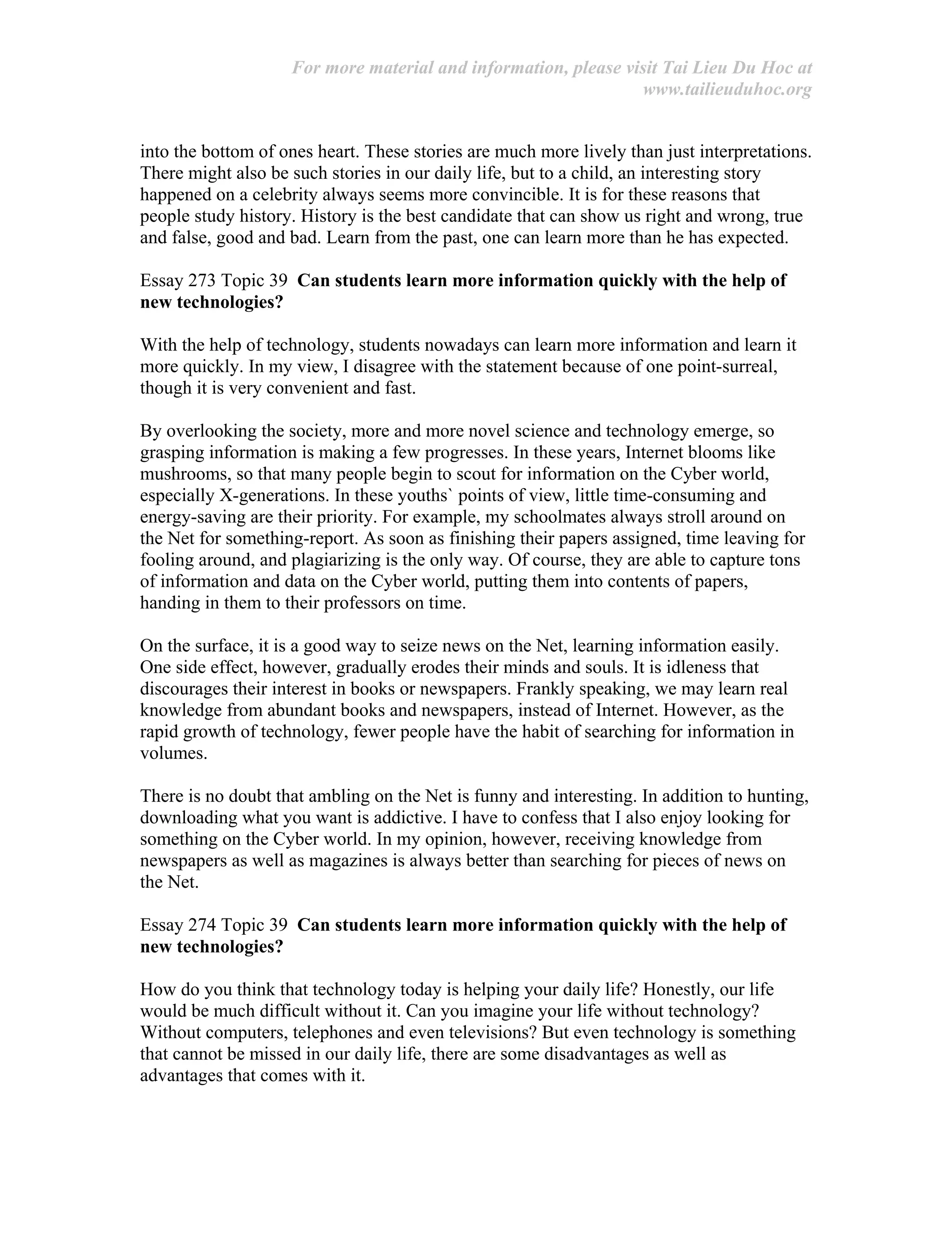 For more material and information, please visit Tai Lieu Du Hoc at
www.tailieuduhoc.org
into the bottom of ones heart. These stories are much more lively than just interpretations.
There might also be such stories in our daily life, but to a child, an interesting story
happened on a celebrity always seems more convincible. It is for these reasons that
people study history. History is the best candidate that can show us right and wrong, true
and false, good and bad. Learn from the past, one can learn more than he has expected.
Essay 273 Topic 39 Can students learn more information quickly with the help of
new technologies?
With the help of technology, students nowadays can learn more information and learn it
more quickly. In my view, I disagree with the statement because of one point-surreal,
though it is very convenient and fast.
By overlooking the society, more and more novel science and technology emerge, so
grasping information is making a few progresses. In these years, Internet blooms like
mushrooms, so that many people begin to scout for information on the Cyber world,
especially X-generations. In these youths` points of view, little time-consuming and
energy-saving are their priority. For example, my schoolmates always stroll around on
the Net for something-report. As soon as finishing their papers assigned, time leaving for
fooling around, and plagiarizing is the only way. Of course, they are able to capture tons
of information and data on the Cyber world, putting them into contents of papers,
handing in them to their professors on time.
On the surface, it is a good way to seize news on the Net, learning information easily.
One side effect, however, gradually erodes their minds and souls. It is idleness that
discourages their interest in books or newspapers. Frankly speaking, we may learn real
knowledge from abundant books and newspapers, instead of Internet. However, as the
rapid growth of technology, fewer people have the habit of searching for information in
volumes.
There is no doubt that ambling on the Net is funny and interesting. In addition to hunting,
downloading what you want is addictive. I have to confess that I also enjoy looking for
something on the Cyber world. In my opinion, however, receiving knowledge from
newspapers as well as magazines is always better than searching for pieces of news on
the Net.
Essay 274 Topic 39 Can students learn more information quickly with the help of
new technologies?
How do you think that technology today is helping your daily life? Honestly, our life
would be much difficult without it. Can you imagine your life without technology?
Without computers, telephones and even televisions? But even technology is something
that cannot be missed in our daily life, there are some disadvantages as well as
advantages that comes with it.
 