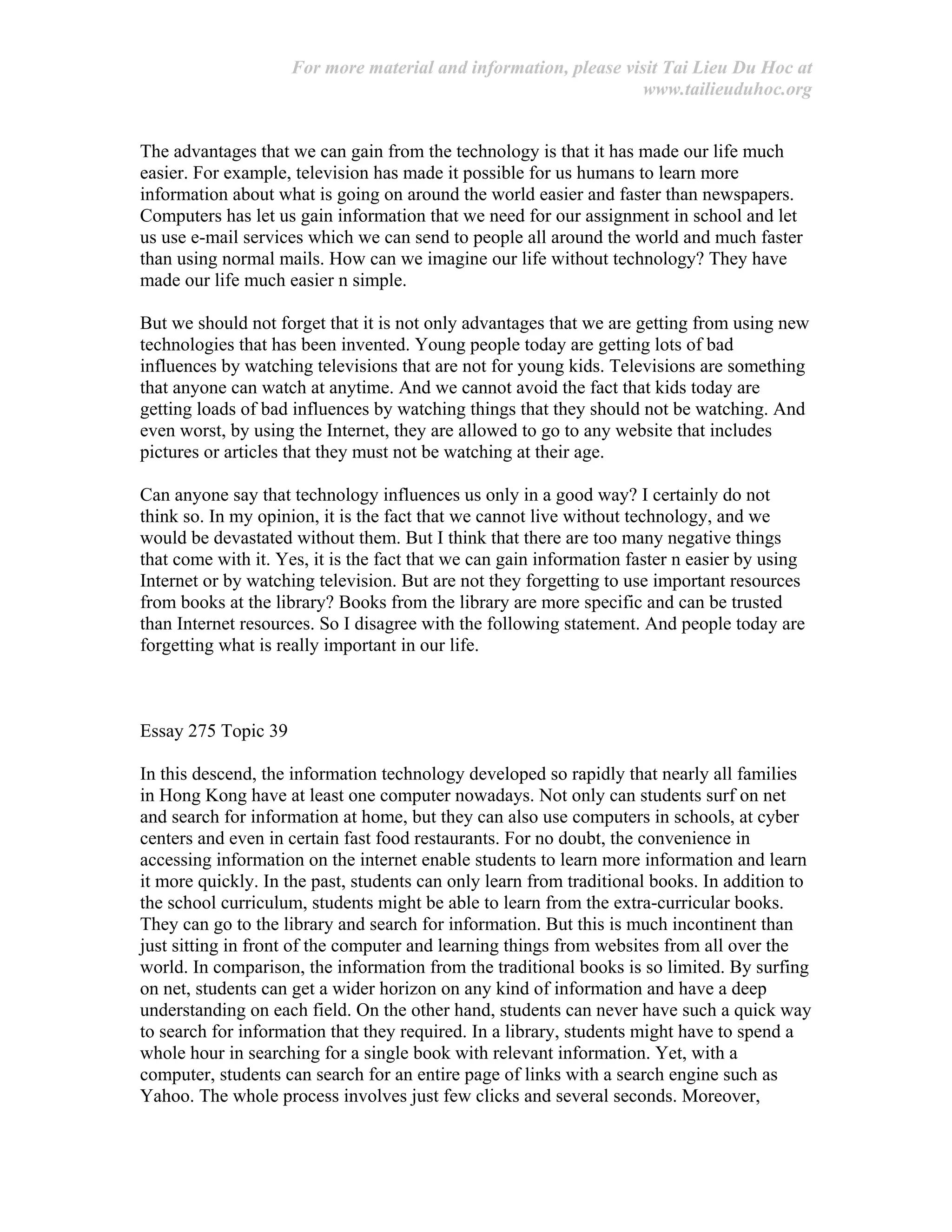 For more material and information, please visit Tai Lieu Du Hoc at
www.tailieuduhoc.org
The advantages that we can gain from the technology is that it has made our life much
easier. For example, television has made it possible for us humans to learn more
information about what is going on around the world easier and faster than newspapers.
Computers has let us gain information that we need for our assignment in school and let
us use e-mail services which we can send to people all around the world and much faster
than using normal mails. How can we imagine our life without technology? They have
made our life much easier n simple.
But we should not forget that it is not only advantages that we are getting from using new
technologies that has been invented. Young people today are getting lots of bad
influences by watching televisions that are not for young kids. Televisions are something
that anyone can watch at anytime. And we cannot avoid the fact that kids today are
getting loads of bad influences by watching things that they should not be watching. And
even worst, by using the Internet, they are allowed to go to any website that includes
pictures or articles that they must not be watching at their age.
Can anyone say that technology influences us only in a good way? I certainly do not
think so. In my opinion, it is the fact that we cannot live without technology, and we
would be devastated without them. But I think that there are too many negative things
that come with it. Yes, it is the fact that we can gain information faster n easier by using
Internet or by watching television. But are not they forgetting to use important resources
from books at the library? Books from the library are more specific and can be trusted
than Internet resources. So I disagree with the following statement. And people today are
forgetting what is really important in our life.
Essay 275 Topic 39
In this descend, the information technology developed so rapidly that nearly all families
in Hong Kong have at least one computer nowadays. Not only can students surf on net
and search for information at home, but they can also use computers in schools, at cyber
centers and even in certain fast food restaurants. For no doubt, the convenience in
accessing information on the internet enable students to learn more information and learn
it more quickly. In the past, students can only learn from traditional books. In addition to
the school curriculum, students might be able to learn from the extra-curricular books.
They can go to the library and search for information. But this is much incontinent than
just sitting in front of the computer and learning things from websites from all over the
world. In comparison, the information from the traditional books is so limited. By surfing
on net, students can get a wider horizon on any kind of information and have a deep
understanding on each field. On the other hand, students can never have such a quick way
to search for information that they required. In a library, students might have to spend a
whole hour in searching for a single book with relevant information. Yet, with a
computer, students can search for an entire page of links with a search engine such as
Yahoo. The whole process involves just few clicks and several seconds. Moreover,
 