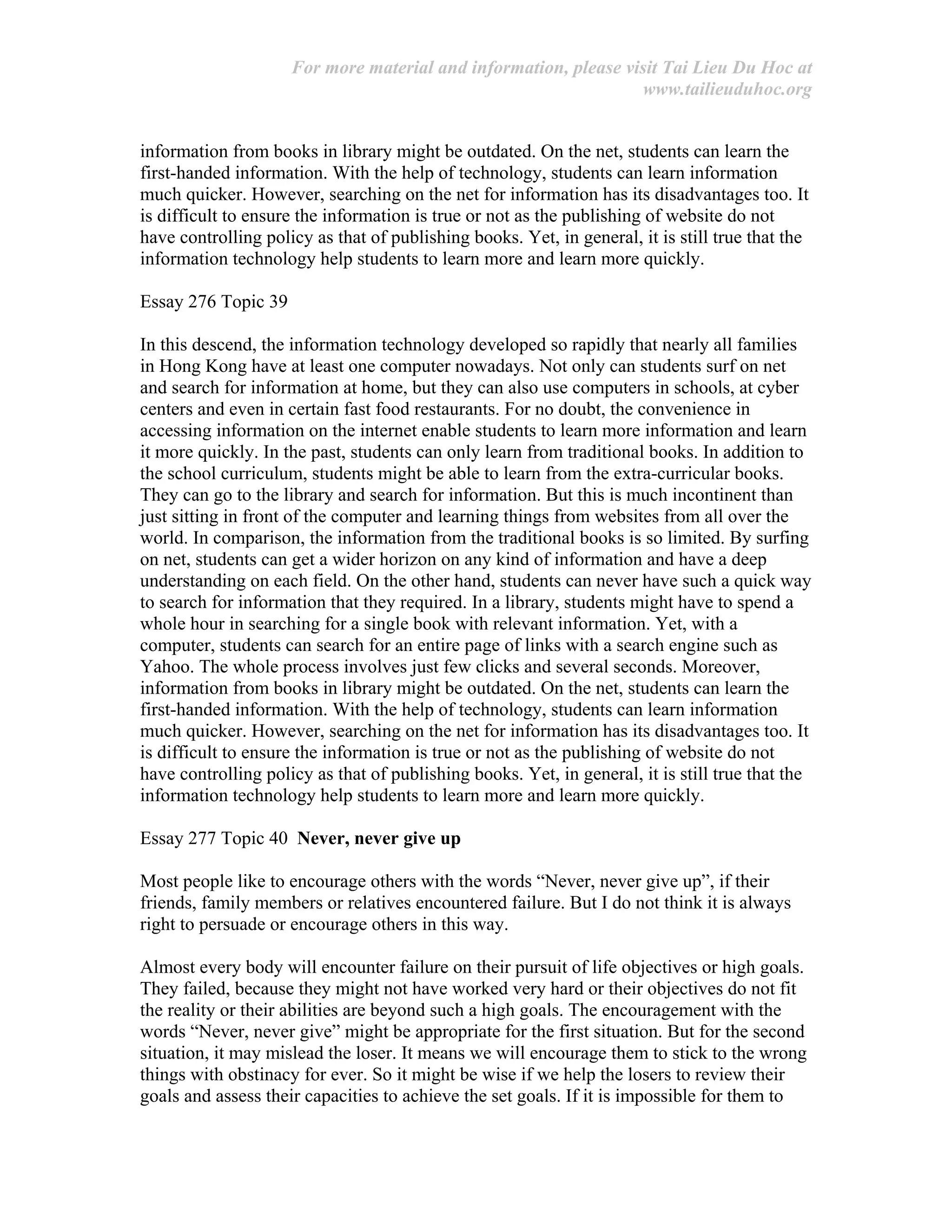 For more material and information, please visit Tai Lieu Du Hoc at
www.tailieuduhoc.org
information from books in library might be outdated. On the net, students can learn the
first-handed information. With the help of technology, students can learn information
much quicker. However, searching on the net for information has its disadvantages too. It
is difficult to ensure the information is true or not as the publishing of website do not
have controlling policy as that of publishing books. Yet, in general, it is still true that the
information technology help students to learn more and learn more quickly.
Essay 276 Topic 39
In this descend, the information technology developed so rapidly that nearly all families
in Hong Kong have at least one computer nowadays. Not only can students surf on net
and search for information at home, but they can also use computers in schools, at cyber
centers and even in certain fast food restaurants. For no doubt, the convenience in
accessing information on the internet enable students to learn more information and learn
it more quickly. In the past, students can only learn from traditional books. In addition to
the school curriculum, students might be able to learn from the extra-curricular books.
They can go to the library and search for information. But this is much incontinent than
just sitting in front of the computer and learning things from websites from all over the
world. In comparison, the information from the traditional books is so limited. By surfing
on net, students can get a wider horizon on any kind of information and have a deep
understanding on each field. On the other hand, students can never have such a quick way
to search for information that they required. In a library, students might have to spend a
whole hour in searching for a single book with relevant information. Yet, with a
computer, students can search for an entire page of links with a search engine such as
Yahoo. The whole process involves just few clicks and several seconds. Moreover,
information from books in library might be outdated. On the net, students can learn the
first-handed information. With the help of technology, students can learn information
much quicker. However, searching on the net for information has its disadvantages too. It
is difficult to ensure the information is true or not as the publishing of website do not
have controlling policy as that of publishing books. Yet, in general, it is still true that the
information technology help students to learn more and learn more quickly.
Essay 277 Topic 40 Never, never give up
Most people like to encourage others with the words “Never, never give up”, if their
friends, family members or relatives encountered failure. But I do not think it is always
right to persuade or encourage others in this way.
Almost every body will encounter failure on their pursuit of life objectives or high goals.
They failed, because they might not have worked very hard or their objectives do not fit
the reality or their abilities are beyond such a high goals. The encouragement with the
words “Never, never give” might be appropriate for the first situation. But for the second
situation, it may mislead the loser. It means we will encourage them to stick to the wrong
things with obstinacy for ever. So it might be wise if we help the losers to review their
goals and assess their capacities to achieve the set goals. If it is impossible for them to
 