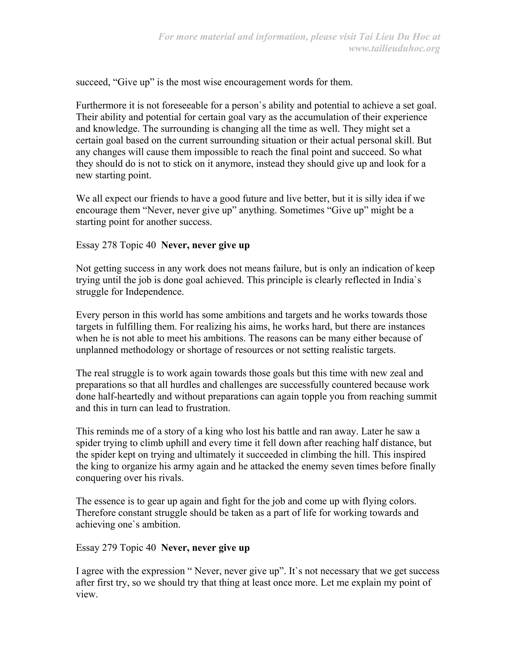 For more material and information, please visit Tai Lieu Du Hoc at
www.tailieuduhoc.org
succeed, “Give up” is the most wise encouragement words for them.
Furthermore it is not foreseeable for a person`s ability and potential to achieve a set goal.
Their ability and potential for certain goal vary as the accumulation of their experience
and knowledge. The surrounding is changing all the time as well. They might set a
certain goal based on the current surrounding situation or their actual personal skill. But
any changes will cause them impossible to reach the final point and succeed. So what
they should do is not to stick on it anymore, instead they should give up and look for a
new starting point.
We all expect our friends to have a good future and live better, but it is silly idea if we
encourage them “Never, never give up” anything. Sometimes “Give up” might be a
starting point for another success.
Essay 278 Topic 40 Never, never give up
Not getting success in any work does not means failure, but is only an indication of keep
trying until the job is done goal achieved. This principle is clearly reflected in India`s
struggle for Independence.
Every person in this world has some ambitions and targets and he works towards those
targets in fulfilling them. For realizing his aims, he works hard, but there are instances
when he is not able to meet his ambitions. The reasons can be many either because of
unplanned methodology or shortage of resources or not setting realistic targets.
The real struggle is to work again towards those goals but this time with new zeal and
preparations so that all hurdles and challenges are successfully countered because work
done half-heartedly and without preparations can again topple you from reaching summit
and this in turn can lead to frustration.
This reminds me of a story of a king who lost his battle and ran away. Later he saw a
spider trying to climb uphill and every time it fell down after reaching half distance, but
the spider kept on trying and ultimately it succeeded in climbing the hill. This inspired
the king to organize his army again and he attacked the enemy seven times before finally
conquering over his rivals.
The essence is to gear up again and fight for the job and come up with flying colors.
Therefore constant struggle should be taken as a part of life for working towards and
achieving one`s ambition.
Essay 279 Topic 40 Never, never give up
I agree with the expression “ Never, never give up”. It`s not necessary that we get success
after first try, so we should try that thing at least once more. Let me explain my point of
view.
 