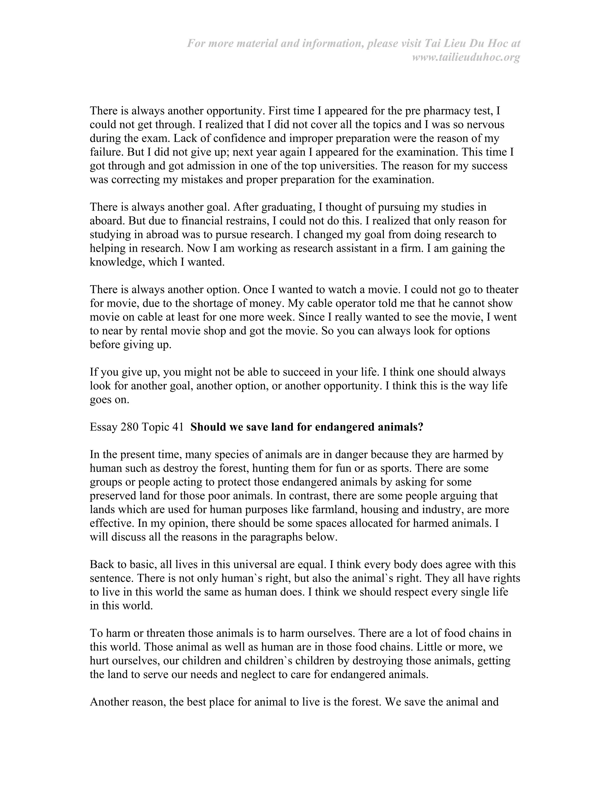 For more material and information, please visit Tai Lieu Du Hoc at
www.tailieuduhoc.org
There is always another opportunity. First time I appeared for the pre pharmacy test, I
could not get through. I realized that I did not cover all the topics and I was so nervous
during the exam. Lack of confidence and improper preparation were the reason of my
failure. But I did not give up; next year again I appeared for the examination. This time I
got through and got admission in one of the top universities. The reason for my success
was correcting my mistakes and proper preparation for the examination.
There is always another goal. After graduating, I thought of pursuing my studies in
aboard. But due to financial restrains, I could not do this. I realized that only reason for
studying in abroad was to pursue research. I changed my goal from doing research to
helping in research. Now I am working as research assistant in a firm. I am gaining the
knowledge, which I wanted.
There is always another option. Once I wanted to watch a movie. I could not go to theater
for movie, due to the shortage of money. My cable operator told me that he cannot show
movie on cable at least for one more week. Since I really wanted to see the movie, I went
to near by rental movie shop and got the movie. So you can always look for options
before giving up.
If you give up, you might not be able to succeed in your life. I think one should always
look for another goal, another option, or another opportunity. I think this is the way life
goes on.
Essay 280 Topic 41 Should we save land for endangered animals?
In the present time, many species of animals are in danger because they are harmed by
human such as destroy the forest, hunting them for fun or as sports. There are some
groups or people acting to protect those endangered animals by asking for some
preserved land for those poor animals. In contrast, there are some people arguing that
lands which are used for human purposes like farmland, housing and industry, are more
effective. In my opinion, there should be some spaces allocated for harmed animals. I
will discuss all the reasons in the paragraphs below.
Back to basic, all lives in this universal are equal. I think every body does agree with this
sentence. There is not only human`s right, but also the animal`s right. They all have rights
to live in this world the same as human does. I think we should respect every single life
in this world.
To harm or threaten those animals is to harm ourselves. There are a lot of food chains in
this world. Those animal as well as human are in those food chains. Little or more, we
hurt ourselves, our children and children`s children by destroying those animals, getting
the land to serve our needs and neglect to care for endangered animals.
Another reason, the best place for animal to live is the forest. We save the animal and
 