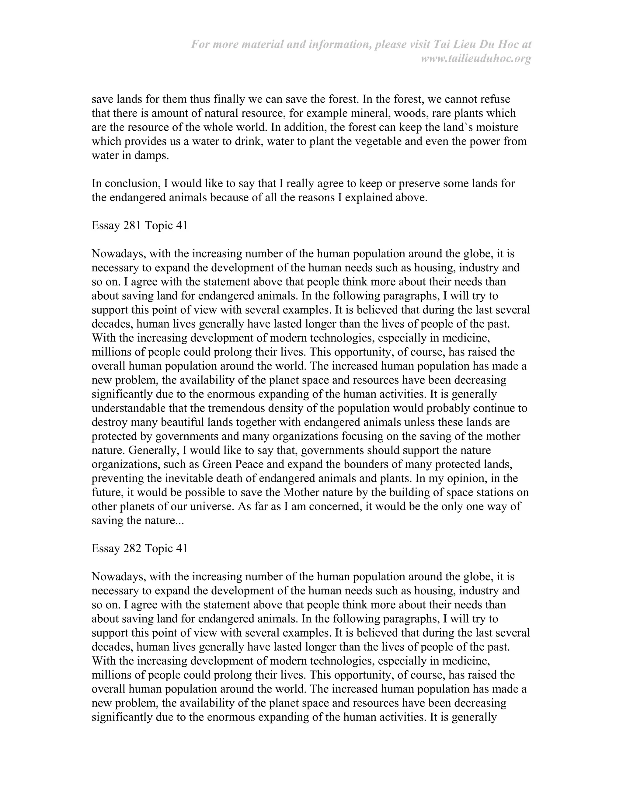 For more material and information, please visit Tai Lieu Du Hoc at
www.tailieuduhoc.org
save lands for them thus finally we can save the forest. In the forest, we cannot refuse
that there is amount of natural resource, for example mineral, woods, rare plants which
are the resource of the whole world. In addition, the forest can keep the land`s moisture
which provides us a water to drink, water to plant the vegetable and even the power from
water in damps.
In conclusion, I would like to say that I really agree to keep or preserve some lands for
the endangered animals because of all the reasons I explained above.
Essay 281 Topic 41
Nowadays, with the increasing number of the human population around the globe, it is
necessary to expand the development of the human needs such as housing, industry and
so on. I agree with the statement above that people think more about their needs than
about saving land for endangered animals. In the following paragraphs, I will try to
support this point of view with several examples. It is believed that during the last several
decades, human lives generally have lasted longer than the lives of people of the past.
With the increasing development of modern technologies, especially in medicine,
millions of people could prolong their lives. This opportunity, of course, has raised the
overall human population around the world. The increased human population has made a
new problem, the availability of the planet space and resources have been decreasing
significantly due to the enormous expanding of the human activities. It is generally
understandable that the tremendous density of the population would probably continue to
destroy many beautiful lands together with endangered animals unless these lands are
protected by governments and many organizations focusing on the saving of the mother
nature. Generally, I would like to say that, governments should support the nature
organizations, such as Green Peace and expand the bounders of many protected lands,
preventing the inevitable death of endangered animals and plants. In my opinion, in the
future, it would be possible to save the Mother nature by the building of space stations on
other planets of our universe. As far as I am concerned, it would be the only one way of
saving the nature...
Essay 282 Topic 41
Nowadays, with the increasing number of the human population around the globe, it is
necessary to expand the development of the human needs such as housing, industry and
so on. I agree with the statement above that people think more about their needs than
about saving land for endangered animals. In the following paragraphs, I will try to
support this point of view with several examples. It is believed that during the last several
decades, human lives generally have lasted longer than the lives of people of the past.
With the increasing development of modern technologies, especially in medicine,
millions of people could prolong their lives. This opportunity, of course, has raised the
overall human population around the world. The increased human population has made a
new problem, the availability of the planet space and resources have been decreasing
significantly due to the enormous expanding of the human activities. It is generally
 