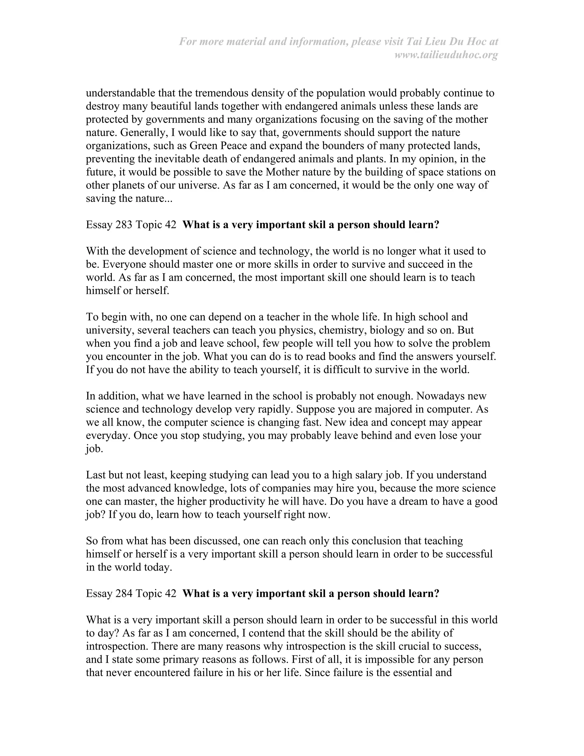 For more material and information, please visit Tai Lieu Du Hoc at
www.tailieuduhoc.org
understandable that the tremendous density of the population would probably continue to
destroy many beautiful lands together with endangered animals unless these lands are
protected by governments and many organizations focusing on the saving of the mother
nature. Generally, I would like to say that, governments should support the nature
organizations, such as Green Peace and expand the bounders of many protected lands,
preventing the inevitable death of endangered animals and plants. In my opinion, in the
future, it would be possible to save the Mother nature by the building of space stations on
other planets of our universe. As far as I am concerned, it would be the only one way of
saving the nature...
Essay 283 Topic 42 What is a very important skil a person should learn?
With the development of science and technology, the world is no longer what it used to
be. Everyone should master one or more skills in order to survive and succeed in the
world. As far as I am concerned, the most important skill one should learn is to teach
himself or herself.
To begin with, no one can depend on a teacher in the whole life. In high school and
university, several teachers can teach you physics, chemistry, biology and so on. But
when you find a job and leave school, few people will tell you how to solve the problem
you encounter in the job. What you can do is to read books and find the answers yourself.
If you do not have the ability to teach yourself, it is difficult to survive in the world.
In addition, what we have learned in the school is probably not enough. Nowadays new
science and technology develop very rapidly. Suppose you are majored in computer. As
we all know, the computer science is changing fast. New idea and concept may appear
everyday. Once you stop studying, you may probably leave behind and even lose your
job.
Last but not least, keeping studying can lead you to a high salary job. If you understand
the most advanced knowledge, lots of companies may hire you, because the more science
one can master, the higher productivity he will have. Do you have a dream to have a good
job? If you do, learn how to teach yourself right now.
So from what has been discussed, one can reach only this conclusion that teaching
himself or herself is a very important skill a person should learn in order to be successful
in the world today.
Essay 284 Topic 42 What is a very important skil a person should learn?
What is a very important skill a person should learn in order to be successful in this world
to day? As far as I am concerned, I contend that the skill should be the ability of
introspection. There are many reasons why introspection is the skill crucial to success,
and I state some primary reasons as follows. First of all, it is impossible for any person
that never encountered failure in his or her life. Since failure is the essential and
 