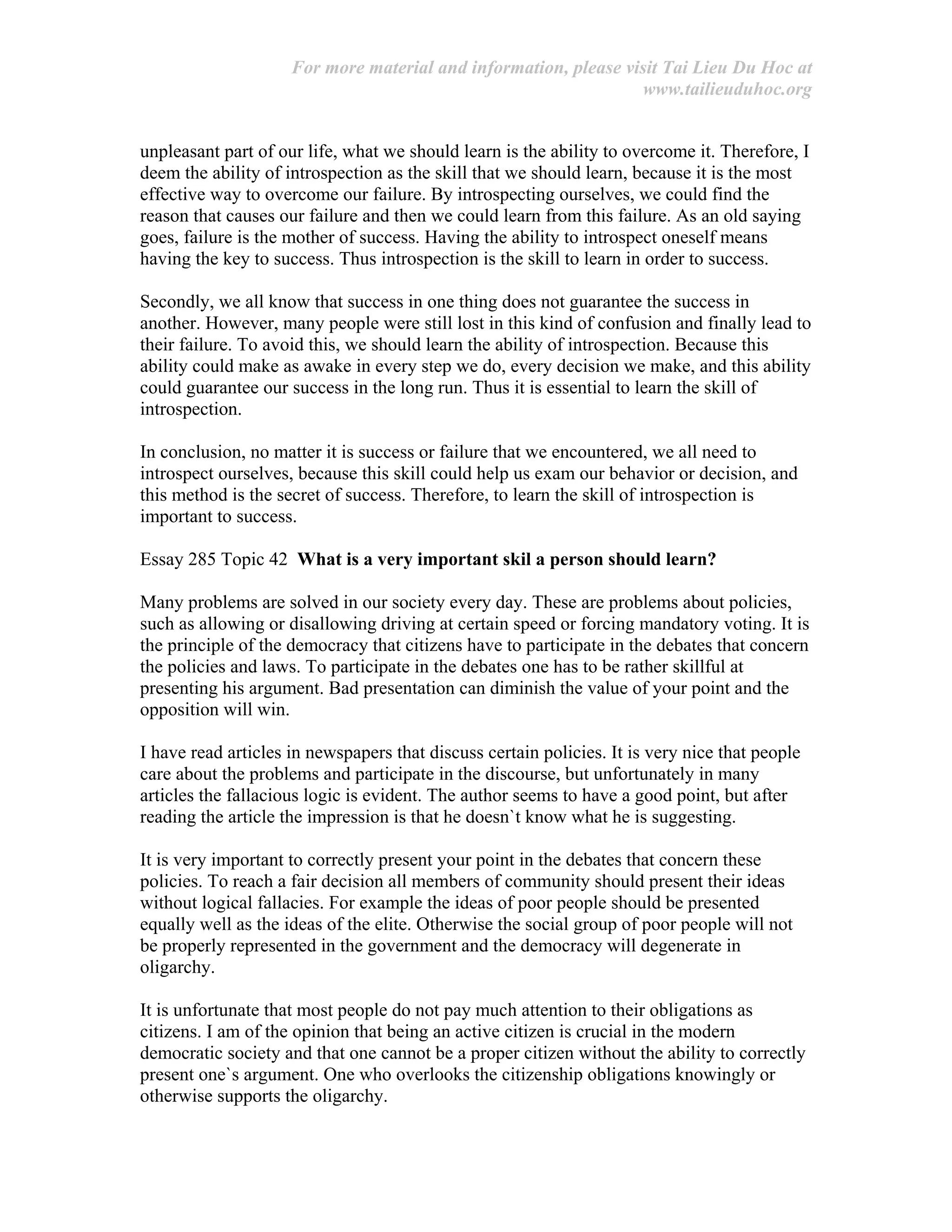 For more material and information, please visit Tai Lieu Du Hoc at
www.tailieuduhoc.org
unpleasant part of our life, what we should learn is the ability to overcome it. Therefore, I
deem the ability of introspection as the skill that we should learn, because it is the most
effective way to overcome our failure. By introspecting ourselves, we could find the
reason that causes our failure and then we could learn from this failure. As an old saying
goes, failure is the mother of success. Having the ability to introspect oneself means
having the key to success. Thus introspection is the skill to learn in order to success.
Secondly, we all know that success in one thing does not guarantee the success in
another. However, many people were still lost in this kind of confusion and finally lead to
their failure. To avoid this, we should learn the ability of introspection. Because this
ability could make as awake in every step we do, every decision we make, and this ability
could guarantee our success in the long run. Thus it is essential to learn the skill of
introspection.
In conclusion, no matter it is success or failure that we encountered, we all need to
introspect ourselves, because this skill could help us exam our behavior or decision, and
this method is the secret of success. Therefore, to learn the skill of introspection is
important to success.
Essay 285 Topic 42 What is a very important skil a person should learn?
Many problems are solved in our society every day. These are problems about policies,
such as allowing or disallowing driving at certain speed or forcing mandatory voting. It is
the principle of the democracy that citizens have to participate in the debates that concern
the policies and laws. To participate in the debates one has to be rather skillful at
presenting his argument. Bad presentation can diminish the value of your point and the
opposition will win.
I have read articles in newspapers that discuss certain policies. It is very nice that people
care about the problems and participate in the discourse, but unfortunately in many
articles the fallacious logic is evident. The author seems to have a good point, but after
reading the article the impression is that he doesn`t know what he is suggesting.
It is very important to correctly present your point in the debates that concern these
policies. To reach a fair decision all members of community should present their ideas
without logical fallacies. For example the ideas of poor people should be presented
equally well as the ideas of the elite. Otherwise the social group of poor people will not
be properly represented in the government and the democracy will degenerate in
oligarchy.
It is unfortunate that most people do not pay much attention to their obligations as
citizens. I am of the opinion that being an active citizen is crucial in the modern
democratic society and that one cannot be a proper citizen without the ability to correctly
present one`s argument. One who overlooks the citizenship obligations knowingly or
otherwise supports the oligarchy.
 